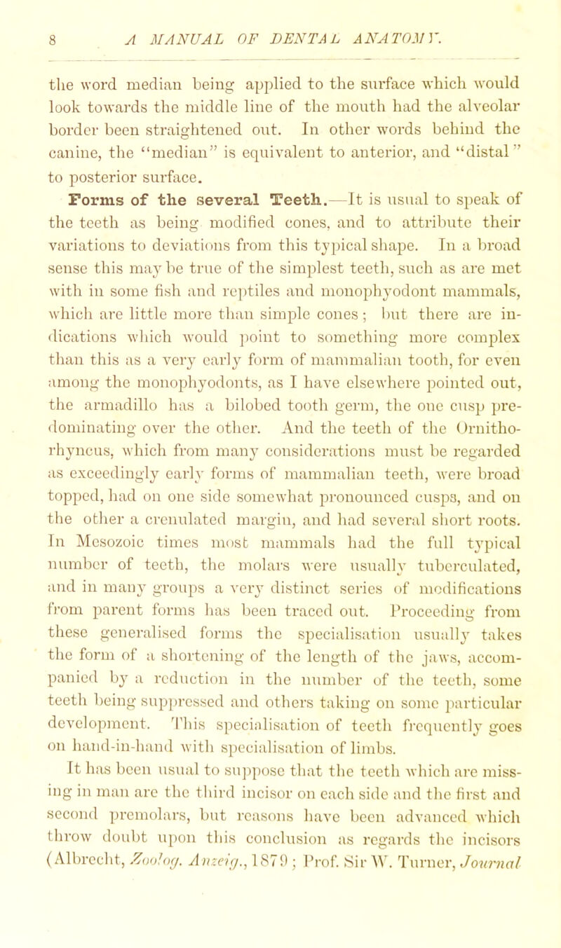 tlie word median being applied to the surface which would look towards the middle line of the mouth had the alveolar border been straightened out. In other words behind the canine, the “median” is equivalent to anterior, and “distal” to posterior surface. Forms of the several Teeth,—It is usual to speak of the teeth as being modified cones, and to attribute their variations to deviations from this typical shaj^e. In a broad sense this may be true of the simplest teeth, such as are met with in some fish and reptiles and monophyodont mammals, which are little more than simple cones; but there are in- dications wliich would jioint to something more coiuj^lex than this as a very early form of mammalian tooth, for even among the monophyodonts, as I have elsewhere pointed out, the armadillo has a bilobed tooth germ, the one cusp pre- dominating over the other. And the teeth of the Ornitho- rhyncus, which from many considerations must be regarded as exceedingly early forms of mammalian teeth, were broad topped, had on one side somewhat pronounced cusjjs, and on the other a crcnulated margin, and luad several short roots. In Mesozoic times most mammals had the full typical number of teeth, the molars were usually tubcrculated, and in many groups a very distinct series of modifications from parent forms has been traced out. Proceeding from these generalised forms the specialisation usually takes the form of a shortening of the length of the jaws, accom- panied by a reduction in the number of the teeth, some teeth being suppressed and others taking on some particular development. 'I’his specinlisation of teeth frequently goes on hand-in-hand with specialisation of limbs. It has been usual to siqiposc that the teeth which are miss- ing in man are the third incisor on each side and the first and second premolars, but reasons have been advanced which throw doubt upon this conclusion as regards the incisors (Albrecht, Zuo!og. Anzeig., 1879; Prof. Sir W. Turner, Journal
