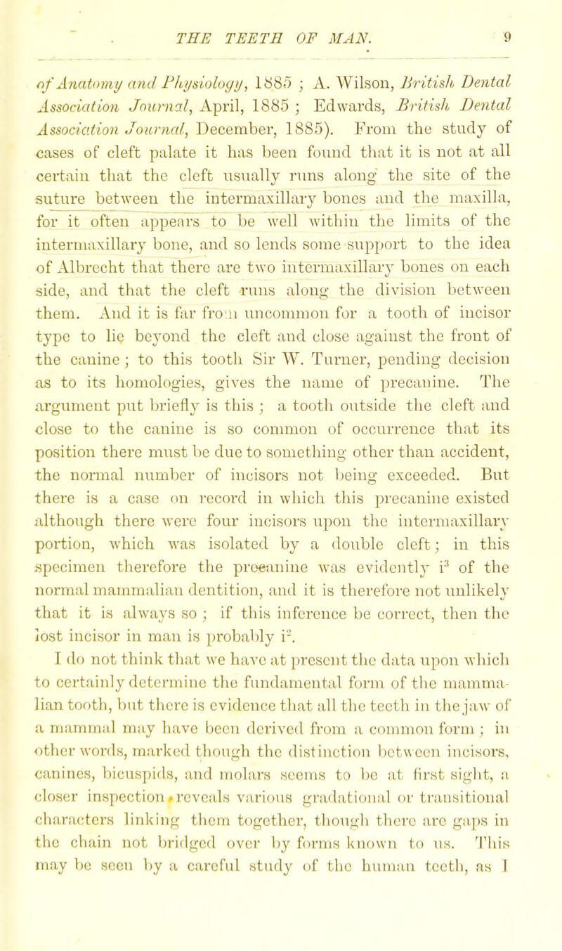 of Anatomy and rhysiologu, ItiSo ; N. Wilson, British Dental Association Journal, xipril, 1885 ; Edwards, British Dental Association Journal, December, 1885). From the study of cases of cleft palate it has been found that it is not at all certain that the cleft usually runs along the site of the suture between the intermaxillaiy bones and the maxilla, for it often appears to be well within the limits of the intermaxillary bone, and so lends some support to the idea of Albrecht that there are two intermaxillary bones on each side, and that the cleft runs along the division between them. And it is far fro'ii uncommon for a tooth of incisor type to lie beyond the cleft and close against the front of the canine ; to this tooth Sir W. Turner, pending decision as to its homologies, gives the name of precanine. The argument put briefly is this ; a tooth outside the cleft and close to the canine is so common of occurrence that its position there must be due to something other than accident, the normal number of incisors not being exceeded. But there is a case on record in which this precanine existed although there were four incisors upon the intermaxillary portion, which was isolated by a double cleft; in this specimen therefore the proetinine was evidently i^ of the normal mammalian dentition, and it is therefore not unlikely that it is always so ; if this inference be correct, then the lost incisor in man is probably i-. I do not tbink that we have at present tlic data \;pon which to certainly determine the fundamental form of the mamma- lian tooth, but there is evidence that all the teeth in the jaw of a mammal may have been deidved from a common form ; in other words, marked though the distinction between incisors, canines, bicuspids, and molars seems to bo at first sight, a closer inspection»reveals various gradational or transitional characters linking them together, though theie are gaps in the chain not bridged over by foi'ms known to us. 'I'his may be seen by a careful study of the human teeth, as 1