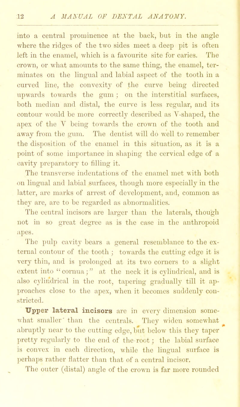 into a central prominence at the back, but in the angle where the ridges of the two sides meet a deep pit is often left in the enamel, which is a favoindte site for caries. The crown, or what amounts to the same thing, the enamel, ter- minates on the lingual and labial aspect of the tooth in a curved line, the convexity of the curve being directed upwards towards the gum ; on the interstitial surfaces, both median and distal, the curve is less regular, and its contour wo\rld be more correct!}^ described as V-shaped, the apex of the V being towards the crown of the tooth and away from the gum. The dentist will do well to remember the disposition of the enamel in this situation, as it is a point of some importance in shaping the cervical edge of a cavity prcparntory to filling it. The transverse indentations of the enamel met with both on lingual and labial surfaces, though more especially in the latter, are marks of arrest of development, and, common as they are, are to be regarded as abnormalities. The central incisors are larger than the laterals, though not in so great degree as is the case in the anthropoid apes. The pulp cavity bears a general resemblance to the ex- ternal contour of tlie tooth ; towards the cutting edge it is very thin, and is prolonged at its two corners to a slight extent into “cornua;” at the neck it is cylindrical, and is also cylindrical in the root, tapering gradually till it ap- proaches close to tlie ajDex, when it becomes suddenly con- stricted. Upper lateral incisors are in every dimension some- what smaller' than the centrals. They widen somewhat abruptly near to the cutting edge, but below this they taper pretty regularly to the end of the root; the labial surface is convex in each direction, while the lingual surface is ])erhaps rather hatter than that of a central incisor. 'fhe outer (distal) angle of the crown is flir more rounded