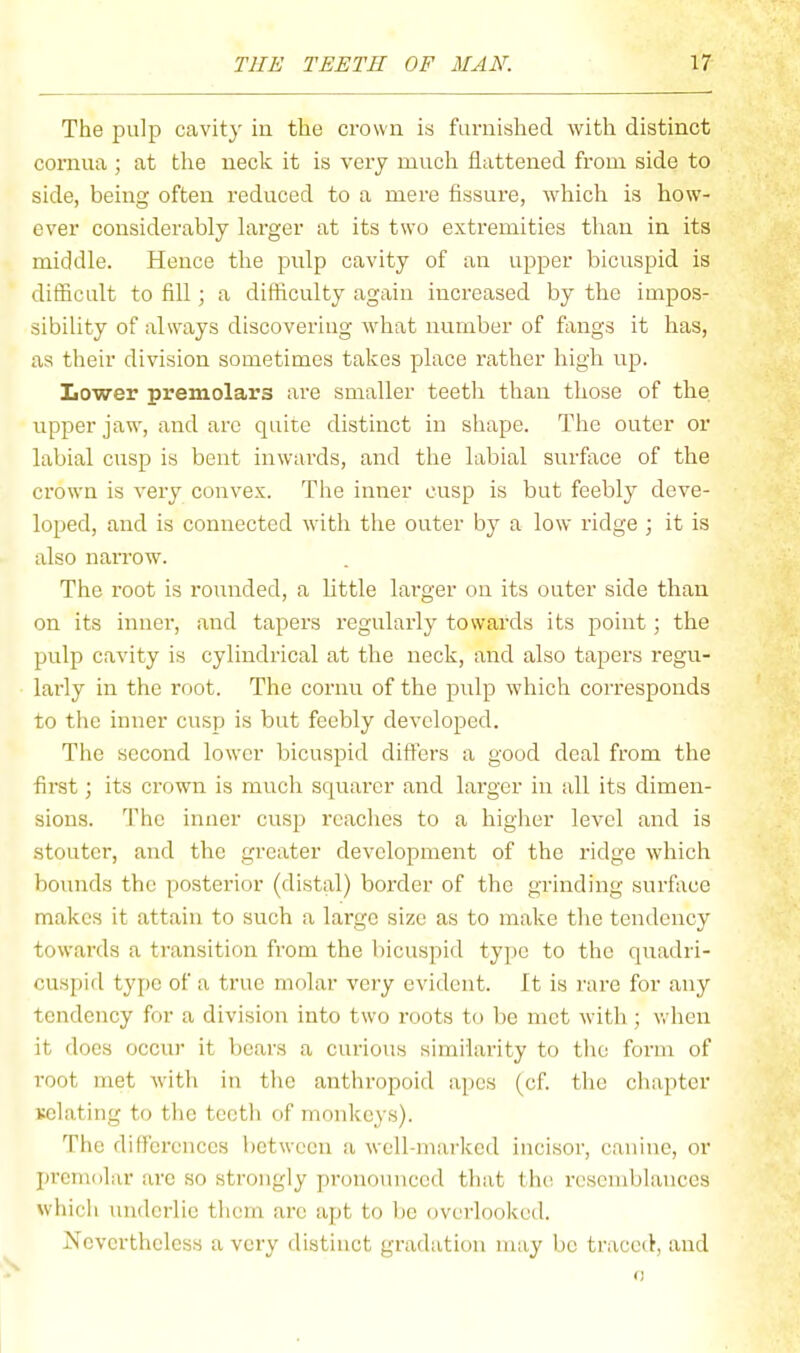 The pulp cavity in the crown is furnished with distinct cornua ; at the neck it is very much flattened from side to side, being often reduced to a mere fissiu'e, which is how- ever considerably larger at its two extremities than in its middle. Hence the pulp cavity of an upper bicuspid is difficult to fill; a difficulty again increased by the impos- sibility of always discovering what number of fangs it has, as their division sometimes takes place rather high up. Lower premolars are smaller teeth than those of the upper jaw, and arc quite distinct in shape. The outer or labial cusp is bent inwards, and the labial surface of the crown is very convex. The inner cusp is but feebly deve- loped, and is connected with the outer by a low ridge ; it is also narrow. The root is rounded, a little larger on its outer side than on its inner, and tapers regularly towards its point; the pulp cavity is cylindrical at the neck, and also tapers regu- larly in the root. The cornu of the pulp which corresponds to the inner cusp is but feebly developed. The second lower bicuspid differs a good deal from the first; its crown is much squarcr and larger in all its dimen- sions. The inner cusp reaches to a higher level and is stouter, and the greater development of the ridge which bounds the posterior (distal) border of the grinding surface makes it attain to such a largo size as to make the tendency towards a transition from the bicuspid type to the quadri- cuspid type of a true molar very evident. It is rare for any tendency for a division into two roots to be met with; when it does occur it bears a curious similarity to the form of root met with in the anthropoid apes (cf. the chapter Kelating to the teeth of monkeys). The differences between a well-mai-ked incisor, canine, or prcmolar are so strongly pronounced that the resemblances whicli underlie them are apt to bo overlooked. Nevertheless a very distinct gradation may be traced, and 0