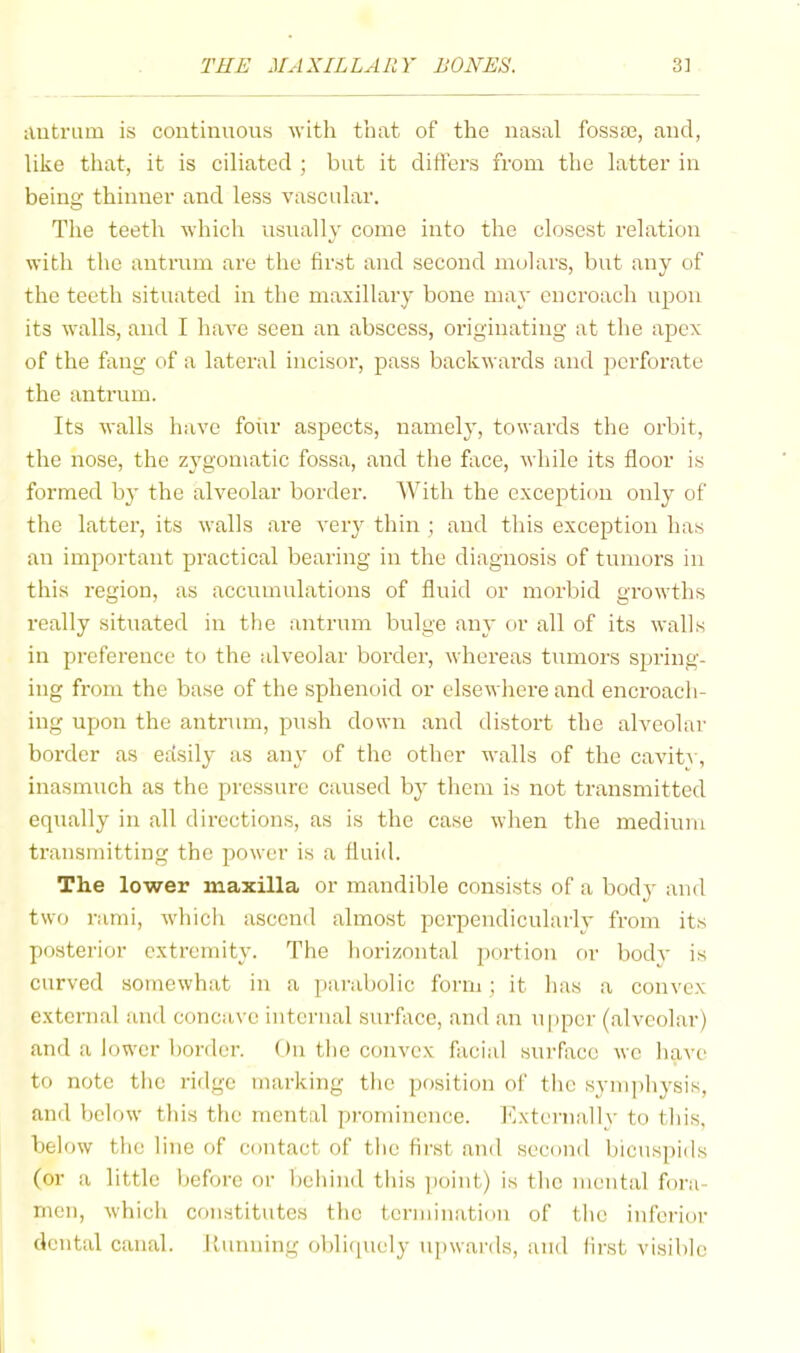 ilutram is coutinuous with that of the nasal fossse, and, like that, it is ciliated ; but it ditl'ers from the latter in being thinner and less vascular. The teeth which usually come into the closest relation with the antrum are the first and second molars, but any of the teeth situated in the maxillary bone may encroach upon its walls, and I have seen an abscess, originating at the apex of the fang of a lateral incisor, pass backwards and ])crforate the antrum. Its walls have foiir aspects, namely, towards the orbit, the nose, the zygomatic fossa, and the face, while its floor is formed by the alveolar border. With the exception only of the latter, its walls are very thin ; and this exception has an important practical bearing in the diagnosis of tumors in this region, as accumulations of fluid or morbid growths really situated in the antrum bulge any or all of its walls in preference to the alveolar border, whereas tumors spring- ing from the base of the sphenoid or elsewhere and encroach- ing upon the antrum, push down and distort the alveolar border as edsily as any of the other walls of the cavit^, inasmuch as the pressure caused by them is not transmitted equally in all directions, as is the case when the medium transmitting the power is a fluid. The lower maxilla or mandible eonsists of a body and two rami, which ascend almost perpendicularly from its posterior extremity. The horizontal portion or bodv is curved sotnewhat in a parabolic form; it has a convex e.xtcrnal and concave intcnial surface, and an upper (alveolar) and a lower border. ()ii the convex facial surface we have to note the ridge marking the position of the symphysis, and below this the mental prominence, blxternallv to this, below the line of contact of the first and second bicuspids (or a little before or bcliiml this ])oint) is the mental fora- men, which constitutes the termination of the inferior dental canal. Running oblicpiely upwards, and first visible