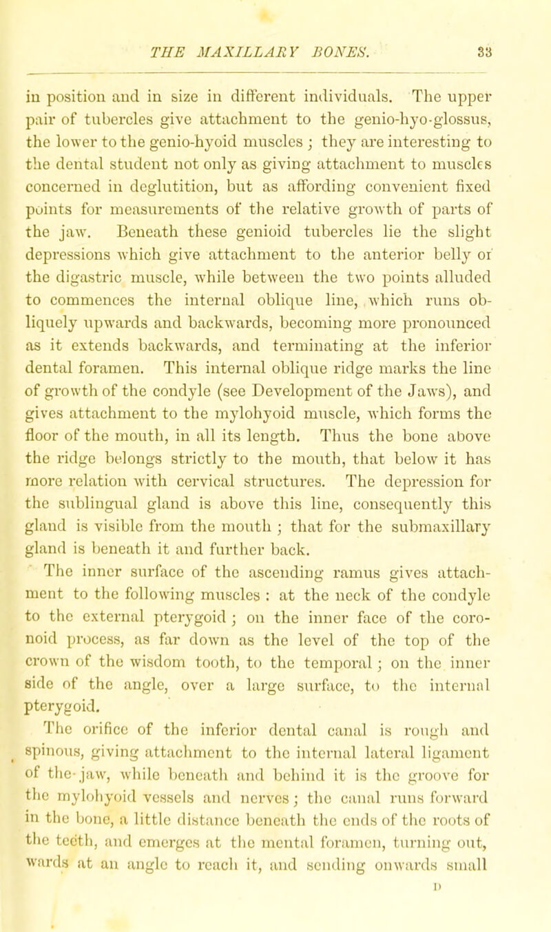 iu position and in size in different individuals. The upper pair of tubercles give attachment to the genio-hyo-glossus, the lower to the genio-hyoid muscles j they are interesting to the dental student not only as giving attachment to muscles concerned in deglutition, but as affording convenient fixed points for measurements of the relative growth of parts of the jaw. Beneath these genioid tubercles lie the slight depressions which give attachment to the anterior belly of the digastric muscle, w’hile between the two points alluded to commences the internal oblique line, which runs ob- liquely npw’ards and backwards, becoming more pronounced as it extends backw’ards, and terminating at the inferior dental foramen. This internal oblique ridge marks the line of growth of the condyle (see Development of the Jaw’s), and gives attachment to the mylohyoid muscle, which forms the floor of the mouth, in all its length. Thus the bone above the ridge belongs strictly to the mouth, that below it has more relation with cervical structures. The depression for the sublingual gland is above this line, consequently this gland is visible from the mouth ; that for the submaxillary gland is beneath it and further back. The inner surface of the ascending ramus gives attach- ment to the following muscles : at the neck of the condyle to the external pterygoid ; on the inner face of the coro- noid process, as far down as the level of the top of the crown of the wisdom tooth, to the temporal; on the inner side of the angle, over a large surface, to the internal pterygoid. The orifice of the inferior dental canal is rough and spinous, giving attachment to the internal lateral ligament of tlie-jaw, while beneath and behind it is the groove for the mylohyoid vessels and nerves; the canal runs forward in the bone, a little distance beneath the ends of the roots of the teeth, and emerges at the mental foramen, turning out, wards at an angle to reach it, and sending onwards small 1)