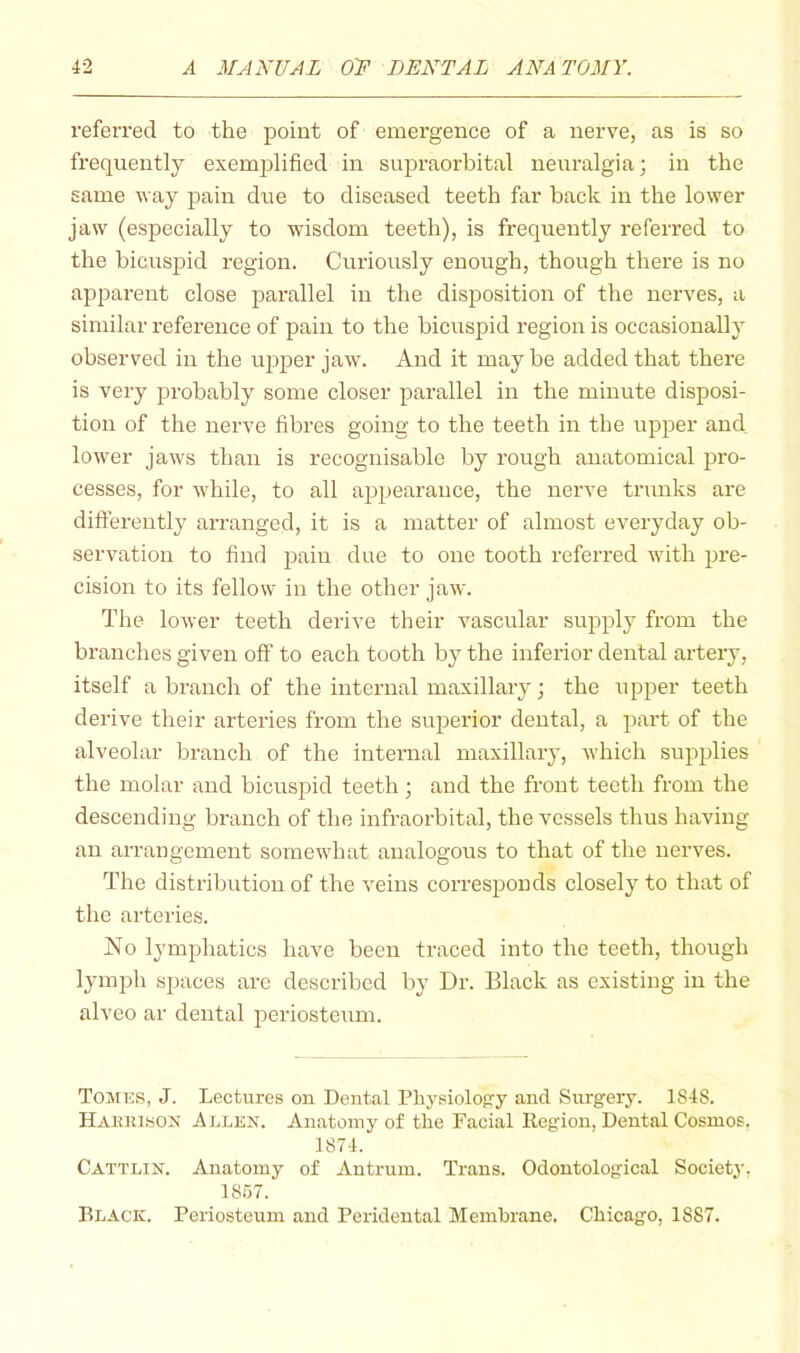 referred to the point of emergence of a nerve, as is so frequently exemjdified in supraorbital neuralgia; in the same vay pain due to diseased teeth far back in the lower jaw (especially to wisdom teeth), is frequently referred to the bicusjDid region. Curiously enough, though there is no appai-ent close parallel in the disposition of the nerves, a similar reference of pain to the bicuspid region is occasionally observed in the u^jper jaw. And it may be added that there is very probably some closer parallel in the minute disposi- tion of the nerve fibres going to the teeth in the upper and lower jaws than is recognisable by rough anatomical pro- cesses, for M'hile, to all appearance, the nerve trunks are differently arranged, it is a matter of almost everyday ob- servation to find pain due to one tooth referred with pre- cision to its fellow in the other jaw. The lower teeth derive their vascular supply from the branches given off to each tooth by the inferior dental artery, itself a branch of the internal maxillary; the upper teeth derive their arteries from the superior dental, a part of the alveolar branch of the intenial maxillary, which supjjlies the molar and bicuspid teeth ; and the front teeth from the descending branch of the infraorbital, the vessels thus having an arrangement somewhat analogous to that of the nerves. The distribution of the veins corresponds closely to that of the arteries. No lymphatics have been traced into the teeth, though lymph spaces are described by Dr. Black as existing in the alveo ar dental joeriosteum. Tomes, J. Lectures on Dental Physiology and Surgery. 1848. Haiuusox Allen. Anatomy of the Facial Region, Dental Cosmos. 1874. Cattlin. Anatomy of Antrum. Trans. Odontological Society, 1857. Black. Periosteum and Peridental Membrane. Chicago, 1887.