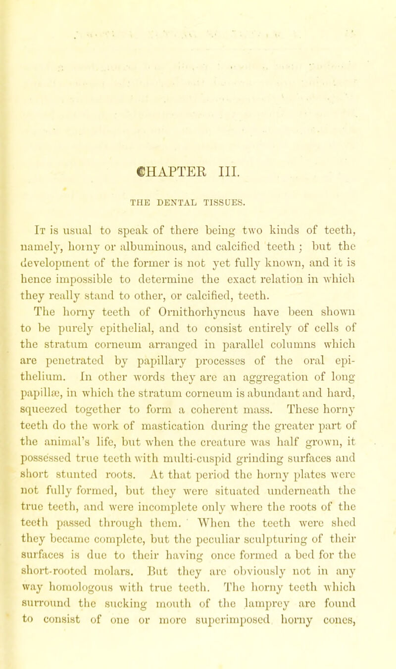 CHAPTER III. THE DENTAL TISSUES. It is usual to speak of there being two kinds of teeth, namely, horny or albuminous, and calcified teeth ; but the development of the former is not yet fully known, and it is hence impossible to determine the exact relation in which they really stand to other, or calcified, teeth. The horny teeth of Ornithorhyncus have been shown to be purely epithelial, and to consist entirely of cells of the stratum corneum arranged in parallel columns which are penetrated by papillary processes of the oral epi- thelium. In other words they arc an aggregation of long papillm, in which the stratum corneum is abundant and hard, squeezed together to form a coherent mass. These horny teeth do the work of mastication during the greater part of the animal’s life, but when the creature was half grown, it possessed true teeth with multi-cuspid grinding surfaces and short stunted roots. At that period the horny plates were not fully formed, but they were situated underneath the true teeth, and were incomplete only where the roots of the teeth passed through them. When the teeth were shed they became complete, but the peculiar sculpturing of their surfaces is due to their having once formed a bed for the short-rooted molars. But they arc obviously not in any way homologous with true teeth. The horny teeth which surround the sucking mouth of the lamprey arc found to consist of one or more sujicrimposcd horny cones,