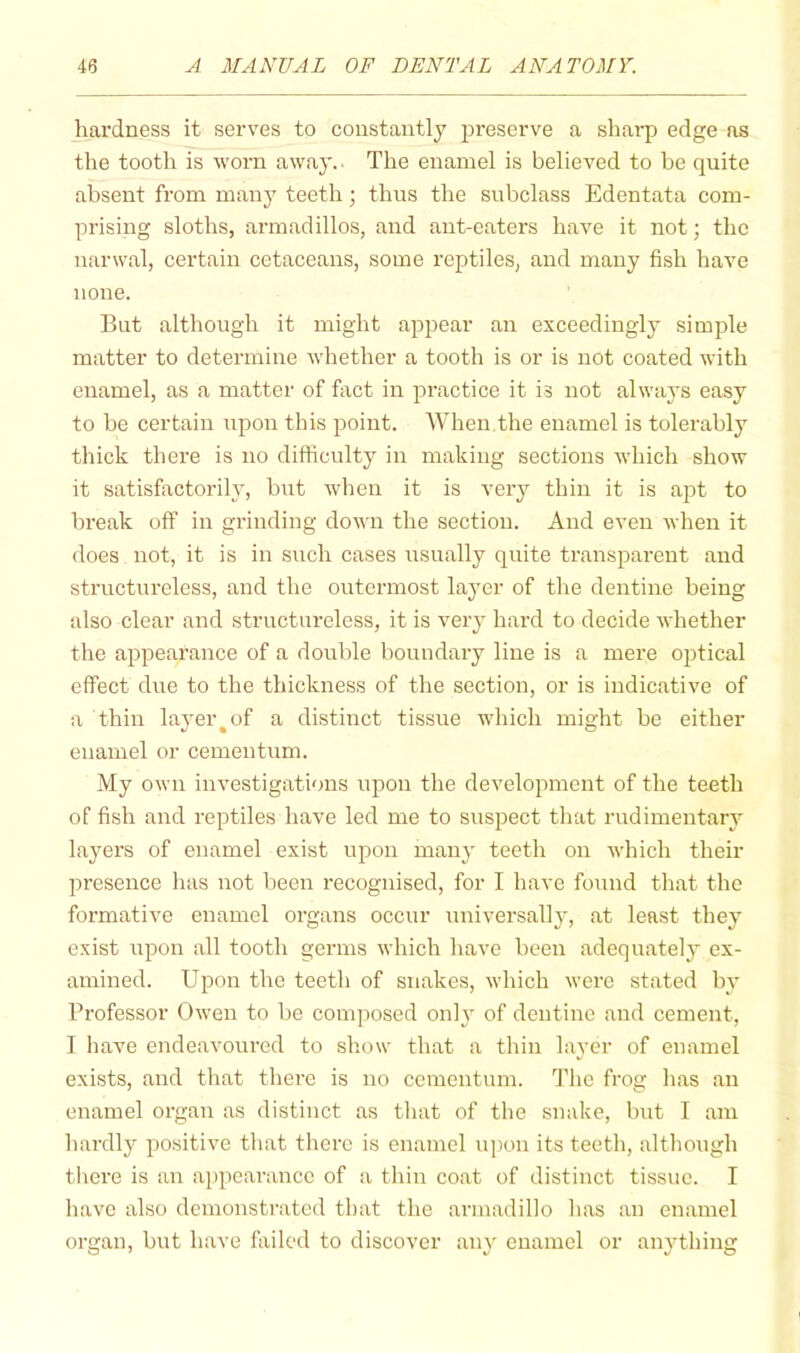 hardness it serves to constantly j^reserve a sharp edge as the tooth is worn away.. The enamel is believed to be quite absent from many teeth; thus the subclass Edentata com- prising sloths, armadillos, and ant-eaters have it not; the nanval, certain cetaceans, some reptiles, and many fish have none. But although it might appear an exceedingly simple matter to determine whether a tooth is or is not coated with enamel, as a matter of fact in practice it is not always easy to be certain upon this point. When the enamel is tolerably thick there is no difficulty in making sections which show it satisfactorily, but when it is veiy thin it is apt to break off in grinding down the section. And even when it does not, it is in such cases usually quite transparent and structureless, and the outermost layer of the dentine being also clear and structureless, it is very hard to decide whether the appeai’ance of a double boundary line is a mere 02:>tical effect due to the thickness of the section, or is indicative of a thin laj’er^of a distinct tissue which might be either enamel or cementum. My own investigations upon the development of the teeth of fish and reptiles have led me to susj^ect that rudimentary layers of enamel exist upon many teeth on Avhich their presence has not been recognised, for I have found that the formative enamel organs occur universally, at least they exist upon all tooth germs which have been adequatelj^ ex- amined. Upon the teeth of snakes, which were stated by Professor Owen to be composed onh’ of dentine and cement, I have endeavoured to show that a thin layer of enamel exists, and that there is no cementum. The frog has an enamel organ as distinct as that of the snake, but I am hardly positive that there is enamel upon its teeth, although there is an appearance of a thin coat of distinct tissue. I have also demonstrated that the armadillo has an enamel organ, but have failed to discover any enamel or anything
