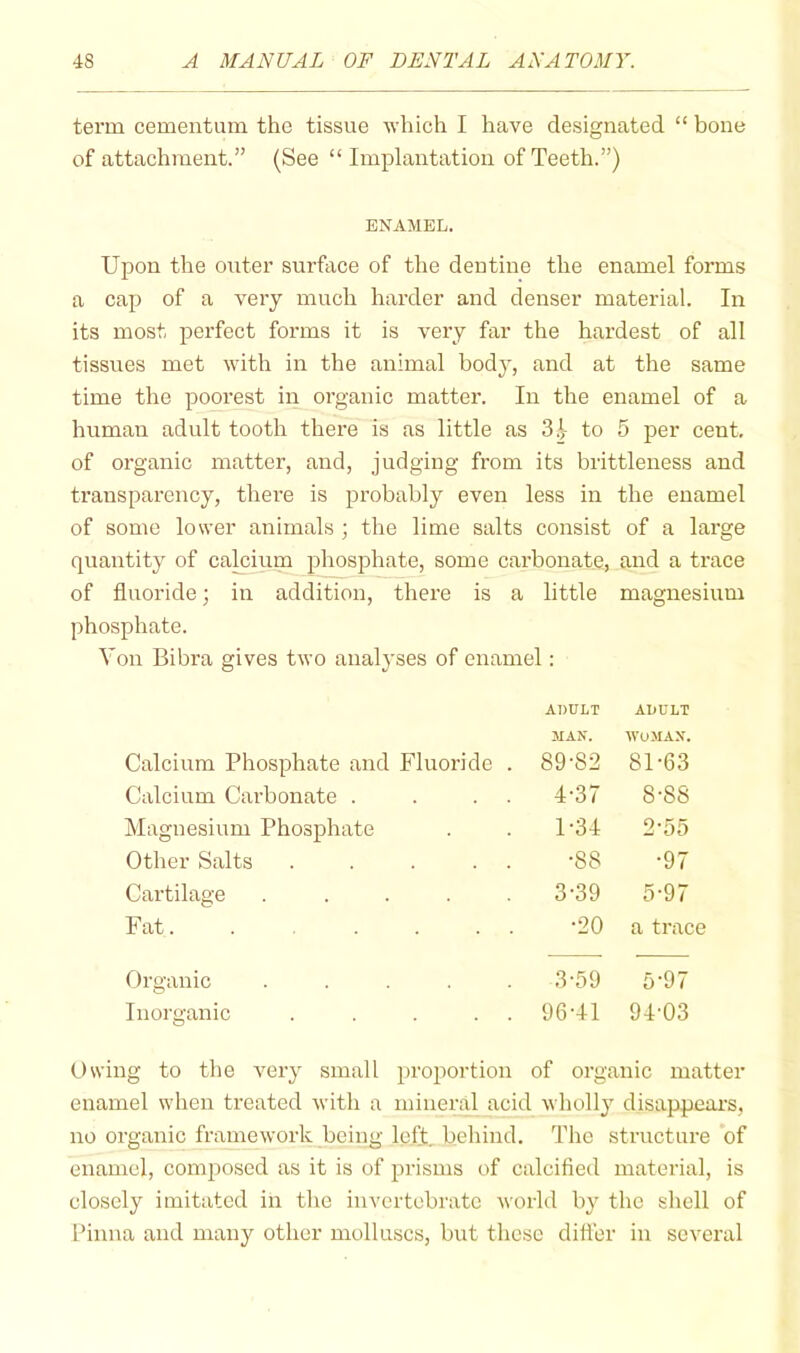 term cementum the tissue which I have designated “ bone of attachment.” (See “Implantation of Teeth.”) ENAMEL. Upon the outer surface of the dentine the enamel forms a cap of a very much harder and denser material. In its most perfect forms it is very far the hardest of all tissues met with in the animal body, and at the same time the poorest in oi’ganic matter. In the enamel of a human adult tooth there is as little as 3 to 5 per cent, of organic matter, and, judging from its brittleness and transparency, there is probably even less in the enamel of some lower animals ; the lime salts consist of a large quantity of calcium phosphate, some carbonate, and a trace of fluoride; in addition, there is a little magnesium phosphate. Von Bibra gives two analyses of enamel: Calcium Phosphate and Fluoride . ADULT MAN. 89*82 ADULT WOMAN. 81*63 Calcium Carbonate . . . . 4-37 8-88 Magnesium Phosphate 1-34 2-55 Other Salts . . . . . •88 •97 Cartilage ..... 3-39 5-97 Fat. . . . . . •20 a trace Organic ..... 3-59 5-97 Inorganic . . . . . 96-41 94’03 Owing to the very small proportion of organic matter enamel when treated with a mineral acid wholly disappeai’s, no organic framework being left, behind. The structure of enamel, composed as it is of prisms of calcified material, is closely imitated in the invertebrate world b}' the shell of Pinna and many other molluscs, but these differ in several