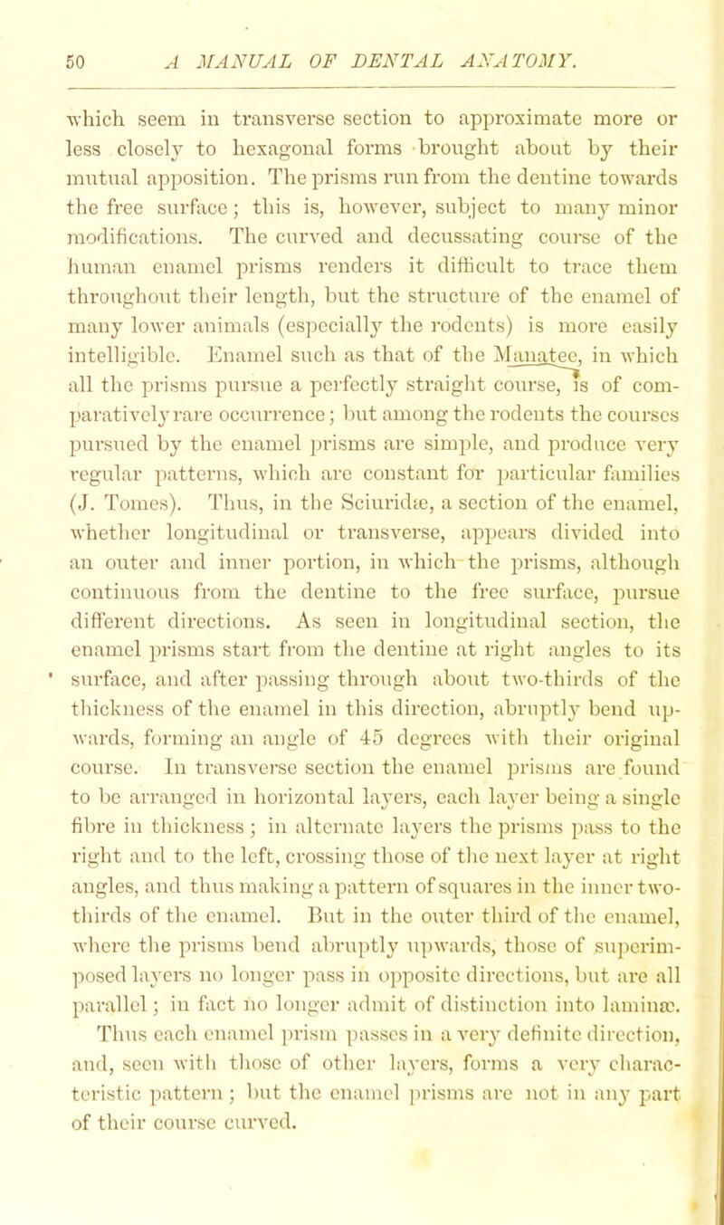 Avhich seem in transverse section to aj^proxiniate more or less closely to hexagonal forms brought about by their mutual apposition. The prisms run from the dentine towards the free surface; this is, however, subject to many minor modifications. The curved and decussating course of the human enamel prisms renders it difficult to trace them throughout their length, but the structure of the enamel of many lower animals (especially the rodents) is more easily intelligible. Enamel such as that of the iManatee. in which all the prisms pursue a perfectly straight course, is of com- paratively rare occurrence; but among the rodents the courses pursued bj' the enamel jirisms are simple, and jiroduce very regular patterns, which are constant foi’ jiarticular families (J. Tomes). Thus, in the Sciuridte, a section of the enamel, whether longitudinal or transverse, appears divided into an outer and inner portion, in which-the prisms, although continuous from the dentine to the free surface, juirsue difi'erent directions. As seen in longitudinal section, the enamel prisms start from the dentine at right angles to its ' surface, and after passing through about two-thirds of the tliickness of the enamel in this direction, abrupt!}^ bend up- wards, forming an angle of 45 degrees with their oi'iginal course. In transverse section the enamel jirisms are found to be arranged in horizontal layers, each layer being a single fibre in thickness ; in alternate layers the prisms pass to the right and to the left, crossing those of the next layer at right angles, and thus making a pattern of squares in the inner two- thirds of the enamel. But in the outer third of the enamel, where the prisms bend abruptly Tipwards, those of superim- posed layers no longer pass in opposite directions, but are all parallel; in fact no longer admit of distinction into lamina?. Thus each euamcl prism passes in a very definite direction, and, seen witli those of other layers, forms a very charac- teristic pattern; but the enamel prisms are not in anj’ part of their course curved.
