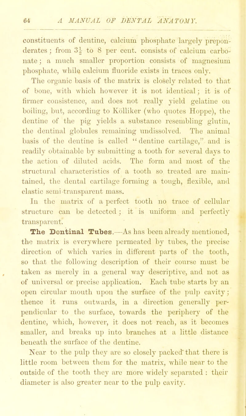 constituents of dentine, calcium phosphate largely prejion- derates ; from 3.V to 8 per cent, consists of calcium carbo- nate ; a much smaller proportion consists of magnesium phosphate, while calcium fluoride exists in traces only. The organic basis of the matrix is closelj’ related to that of bone, with which however it is not identical; it is of firmer consistence, and does not really yield gelatine on boiling, bvit, according to Kblliker (who quotes Hoppe), the dentine of the pig yields a substance resembling glutin, the dentinal globules remaining undissolved. The animal basis of the dentine is called “ dentine cartilage,” and is readily obtainable by submitting a tooth for several days to the action of diluted acids. The form and most of the structural characteristics of a tooth so treated are main- tained, the dental cartilage forming a tough, flexible, and elastic semi-transparent mass. In the matrix of a perfect tooth no trace of cellular structure can be detected; it is uniform and perfectly transparent. The Dentinal Tubes.—As has been already mentioned, the matrix is everywhere ])ermeated by tubes, the precise direction of which varies in different parts of the tooth, so that the following description of their course must be taken as merely in a general way descriptive, and not as of universal or precise application. Each tube starts by an open circular mouth upon the surflice of the pulj) cavity; thence it runs outwards, in a direction generally per- pendicular to the surface, towards the periphery of the dentine, which, however, it does not reach, as it becomes smaller, and breaks up into branches at a little distance beneath the surface of the dentine. Near to the pulp they are so closely packed'that there is little room hetween them for the matrix, while near to the outside of the tooth they are more widely separated : their diameter is also greater near to the pulp cavity.