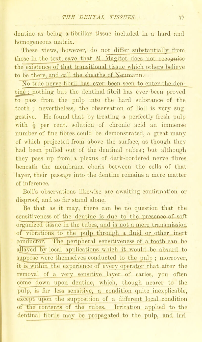 dentine as being a fibrillar tissue included in a hard and homogeneous matrix. These views, however, do not differ substantially from those in the text, save that. M. JVIagitot does not i-CGOgn-ise the exjstenee of that tmaaitkuui.Ltissue which others believe to be tlmre,jiiKl caU.tke.slxeutha..afJirjeumann. No true nerve fibril has ever been seen to enter the deri;^ ^ne : nothing but the dentinal fibril has ever been proved to pass from the pulp into the hard substance of the tooth ; nevertheless, the observation of Boll is very sug- gestive. He found that by treating a perfectly fresh pulp with per cent, solution of chronic acid an immense number of fine fibres could be demonstrated, a great many of which projected from above the surface, as though they had been pulled o\it of the dentinal tubes; but although they pass up from a plexus of dark-bordered nerve fibres beneatli the membrana eboris between the cells of that layer, their passage into the dentine remains a mere matter of inference. Boll’s observations likewise are awaiting confirmation or disproof, and so far stand alone. Be that as it may, there can be no question that the sensitiveness of the dentine is due to the, .tueseuce of .soft organized tissue in the tubes, and is not a mere transmission of~vibrations to the pulp through a fluid or other inert c^ductor. The peripheral sensitiveness of a tooth can bo atlayecPliy local applications which it would be absiud to siipposc were themselves coiiducted to the pulp ; moreover, it is within tTie experience of every oj)erator that after the removal of a _ very sensitive layer of caries, you often come down upon dentine, which, though nearer to the pulp, is far less sensitive, a condition quite inexplicable, except upon The supposition of a differcut local condition of the'eontents of the tubes. Irritation applied to the dentinal fibrils may be propagated to the pulp, and irri