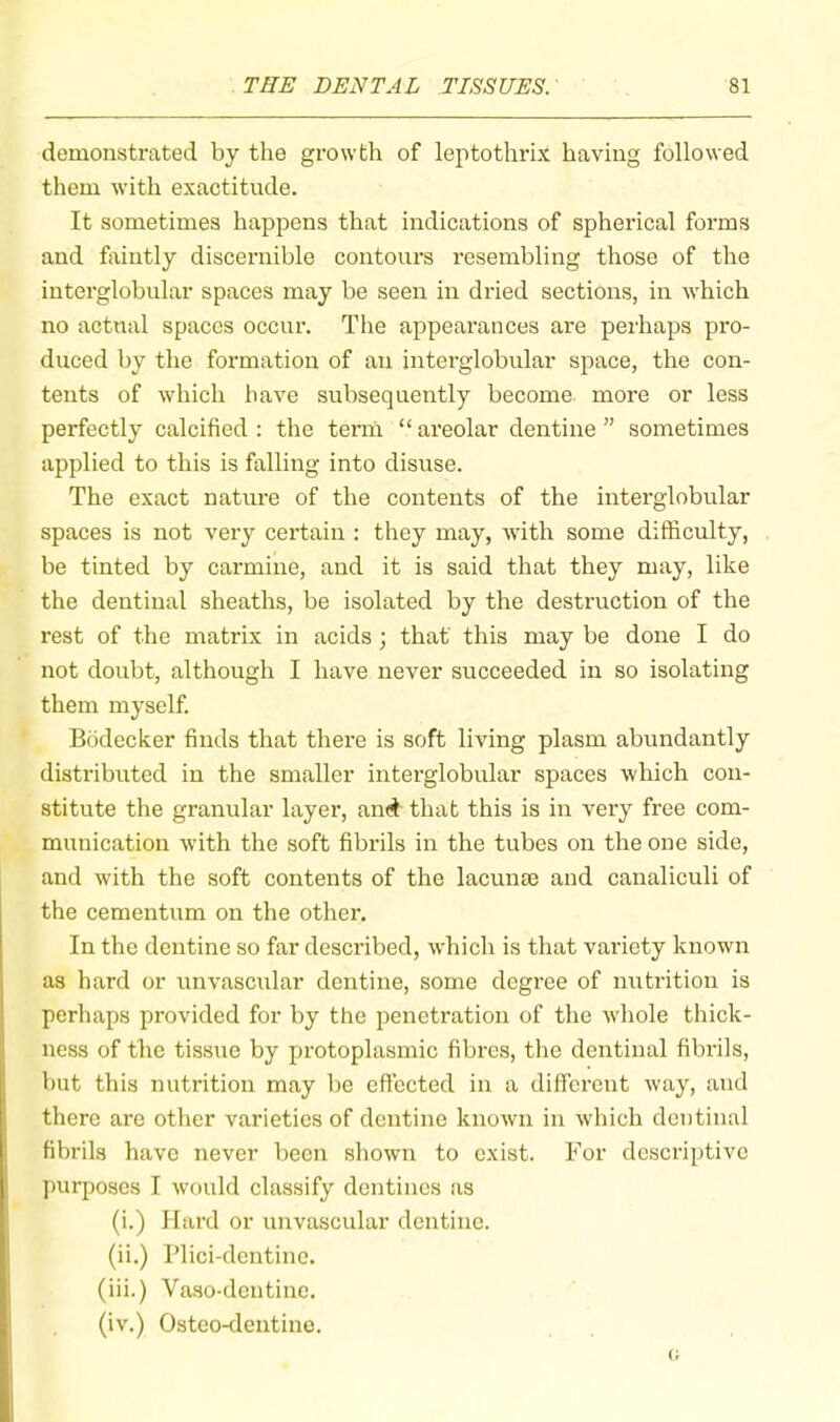 demonstrated by the growth of leptothrix having followed them with exactitude. It sometimes happens that indications of spherical foi’ms and fixintly discernible contours resembling those of the interglobular spaces may be seen in dried sections, in which no actual spaces occur. The appearances are perhaps pro- duced by the formation of an interglobular space, the con- tents of which have subsequently become, more or less perfectly calcified : the term “ areolar dentine ” sometimes applied to this is falling into disuse. The exact nature of the contents of the interglobular spaces is not very certain : they may, with some difficulty, be tinted by carmine, and it is said that they may, like the dentinal sheaths, be isolated by the desti’uction of the rest of the matrix in acids ; that this may be done I do not doubt, although I have never succeeded in so isolating them myself. Bodecker finds that there is soft living plasm abundantly distributed in the smaller interglobular spaces which con- stitute the granular layer, and that this is in very free com- munication with the soft fibrils in the tubes on the one side, and with the soft contents of the lacunte and canaliculi of the cementum on the other. In the dentine so far described, which is that variety known as hard or unvascular dentine, some degree of nxitrition is perhaps provided for by the penetration of the whole thick- ness of the tissue by protoplasmic fibres, the dentinal fibrils, but this nutrition may be effected in a different way, and there are other varieties of dentine known in which dentinal fibrils have never been shown to exist. For descriptive j)urposcs I would classify dentines as (i.) Hard or unvascular dentine. (ii.) Plici-dentine. (iii.) Vaso-dcntinc. (iv.) Ostco-dentine.