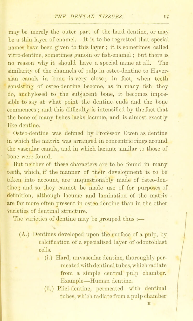 may bo merely the outer part of the hard dentine, or may be a thin layer of enamel. It is to be regretted that special names have been given to this layer ; it is sometimes called vitro-dentine, sometimes ganoin or fish-enamel; but there is no reason why it should have a special name at all. The similarity of the channels of pulp in osteo-dentine to Haver- sian canals in bone is very close; in fact, when teeth consisting of osteo-dentine become, as in many fish they do, anchylosed to the subjacent bone, it becomes impos- sible to say at what point the dentine ends and the bone commences ; and this difficulty is intensified by the fact that the bone of many fishes lacks lacunte, and is almost exactly like dentine. Osteo-dentine was defined by Professor Owen as dentine in which the matrix was arranged in concentric rings around the vascular canals, and in which lacunte similar to those of bone were found. But neither of these characters are to be found in many teeth, which, if the manner of their development is to be taken into account, are unquestionably made of osteo-den- tine ; and so they cannot be made use of for purposes of definition, although lacunae and lamination of the matrix are far more often present in osteo-dentine than in the other varieties of dentinal structure. The varieties of dentine may be grouped thus :— (A.) Dentines developed upon the surface of a pulp, by calcification of a specialised layer of odontoblast cells. (i.) Hard, unvascular dentine, thoi’oughly per- meated with dentinal tubes, which radiate from a simple central pulp chamber. Example—Human dentine. (ii.) Plici-dentine, permeated with dentinal tubes, wh'cli radiate from a pulp chamber u