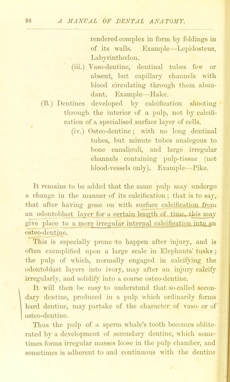 rendered complex in form by foldings in of its walls. Example—-Lepidosteus, Labyrinthodon. (iii.) Vaso-dentine, dentinal tubes few or absent, bnt capillary channels with blood circulating through them abun- dant. Example—Hake. (B.) Dentines developed by calcification shooting through the interior of a pulp, not b}^ calcifi- cation of a specialised surface layer of cells. (iv.) Osteo-dentine; with no long dentinal tubes, but minute tubes analogous to bone canaliculi, and large irregular channels containing pulp-tissue (not blood-vessels only). Example—Pike. It remains to be added that the same pulp may undergo a change in the manner of its calcification; that is to say, that after having gone on with surface calcification from an odontoblast layer for a certain length of time, this may give jdace to a more irregular internal calcification._ijuto an osteo-dentine. This is especially prone -to happen after injury, and is often exemplified upon a large scale in Elephants’ tusks ; the pulp of which, normally engaged in calcifying tlie odontoblast layers into ivory, may after an injury calcify irregularly, and solidify into a coarse osteo-dentine. It will then be easy to understand that so-called secon- dary dentine, produced in a pulp which ordinarily forms hard dentine, may partake of the character of vaso- or of osteo-dentine. Thus the pulp of a sperm whale’s tooth becomes oblite- rated by a development of secondary dentine, which some- times forms irregular masses loose in the pulp chamber, and sometimes is adherent to and continuous with the dentine
