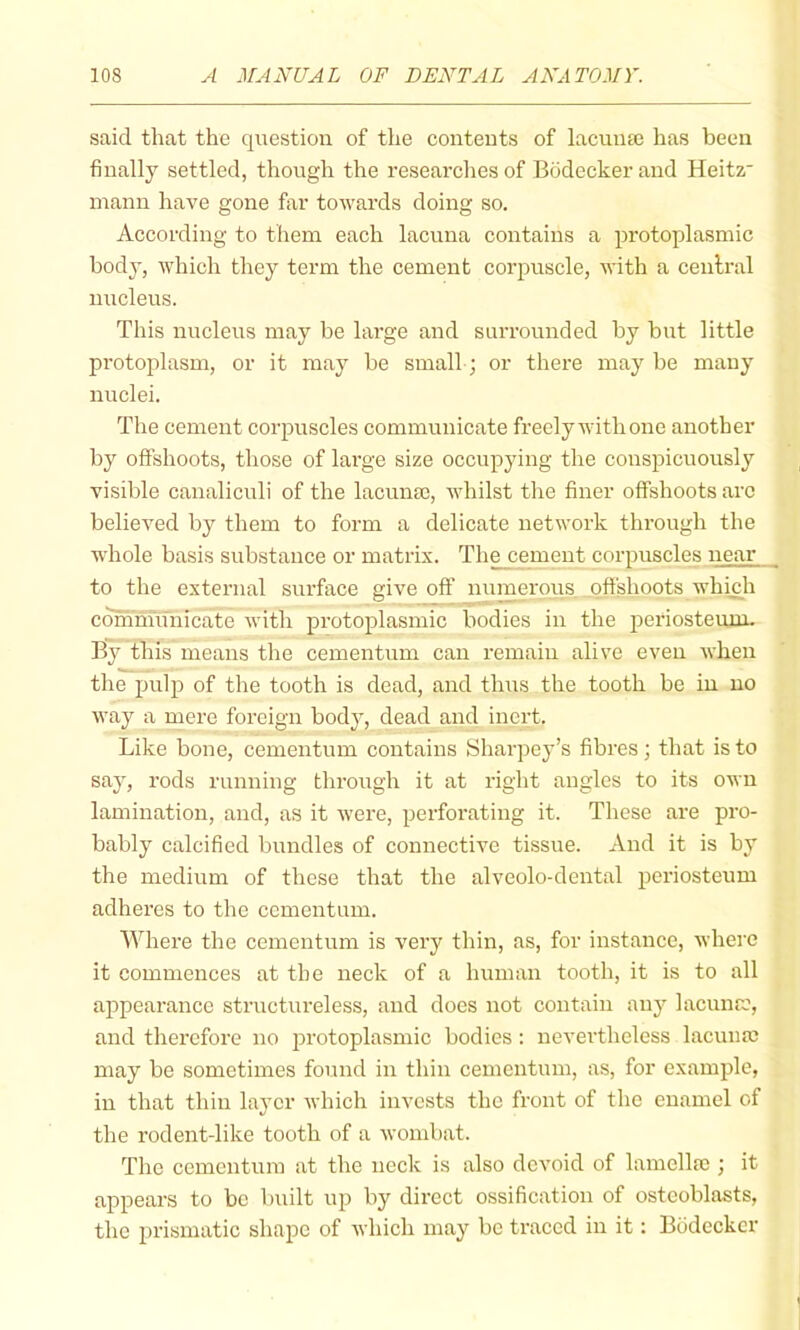 said that the question of the contents of lacunte has been finally settled, though the researches of Bodeckerand Heitz' mann have gone far towards doing so. According to them each lacuna contains a protoplasmic body, Avhich they term the cement corpuscle, with a central nucleus. This nucleus may be large and surrounded by but little protoplasm, or it may be small; or there may be many nuclei. The cement corpuscles communicate freely with one another by offshoots, those of large size occupying the conspicuously visible canaliculi of the lacunse, whilst the finer offshoots arc believed by them to form a delicate network through the whole basis substance or matrix. The cement corpuscles uear_ to the external surface give off numerous offshoots whmh cdmninnicate with protoplasmic bodies in the periosteum. By this means the cementum can remain alive even Avhen the pulp of the tooth is dead, and thus the tooth be in no way a mere foreign body, dead and inert. Like bone, cementum contains Sharpey’s fibres; that is to say, rods running through it at right angles to its own lamination, and, as it were, perforating it. These are pro- bably calcified bundles of connective tissue. And it is by the medium of these that the alveolo-dental periosteum adheres to the cementum. Where the cementum is very thin, as, for instance, where it commences at the neck of a human tooth, it is to all appearance structureless, and does not contain any lacnnro, and therefore no jn'otoplasmic bodies : nevertheless lacuna; may be sometimes found in thin cementum, as, for example, in that thin layer which invests the front of the enamel of the rodent-like tooth of a wombat. The cementum at the neck is also devoid of lamella;; it appears to be built up by direct ossification of osteoblasts, the prismatic shape of which may be traced in it: Bodeckcr