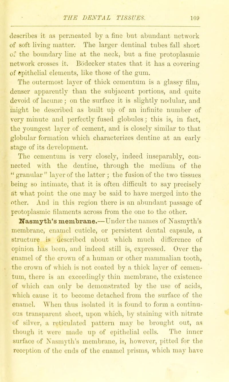 describes it as permeated by a fine but abundant network of soft living matter. The larger dentinal tubes fall short of the boundary line at the neck, but a fine protoplasmic network crosses it. Bbdecker states that it has a covering of epithelial elements, like those of the gum. The outermost layer of thick cementum is a glassy film, denser apparently than the subjacent portions, and quite devoid of lacume; on the surface it is slightly nodular, and might be described as built up of an infinite number of very minute and perfectly fused globules; this is, in fact, the youngest layer of cement, and is closely similar to that globular formation which characterizes dentine at an early stage of its development. The cementum is very closely, indeed inseparably, con- nected with the dentine, through the medium of the “ granular ” layer of the latter ; the fusion of the twm tissues being so intimate, that it is often difficult to say precisely at what point the one may be said to have merged into the other. And in this region there is an abundant passage of protoplasmic filaments across from the one to the other. Nasmyth’s membrane.—Under the names of Nasmyth’s membrane, enamel cuticle, or persistent dental capsule, a structure is described about Avhich much difference of opinion has l)een, and indeed still is, expressed. Over the enamel of the crown of a human or other mammalian tooth, the crown of which is not coated by a thick layer of cemen- tiun, there is an exceedingly thin membrane, tlie existence of which can only be demonstrated by the use of acids, which cause it to become detached from the surfiice of the enamel. When thus isolated it is found to form a continu- ous transparent sheet, upon whicli, by staining with nitrate of silver, a reticulated pattern may be brought out, as though it were made up of epithelial eells. The inner surface of Nasmyth’s membrane, is, liowever, pitted for the reception of tlie ends of the enamel prisms, which may have