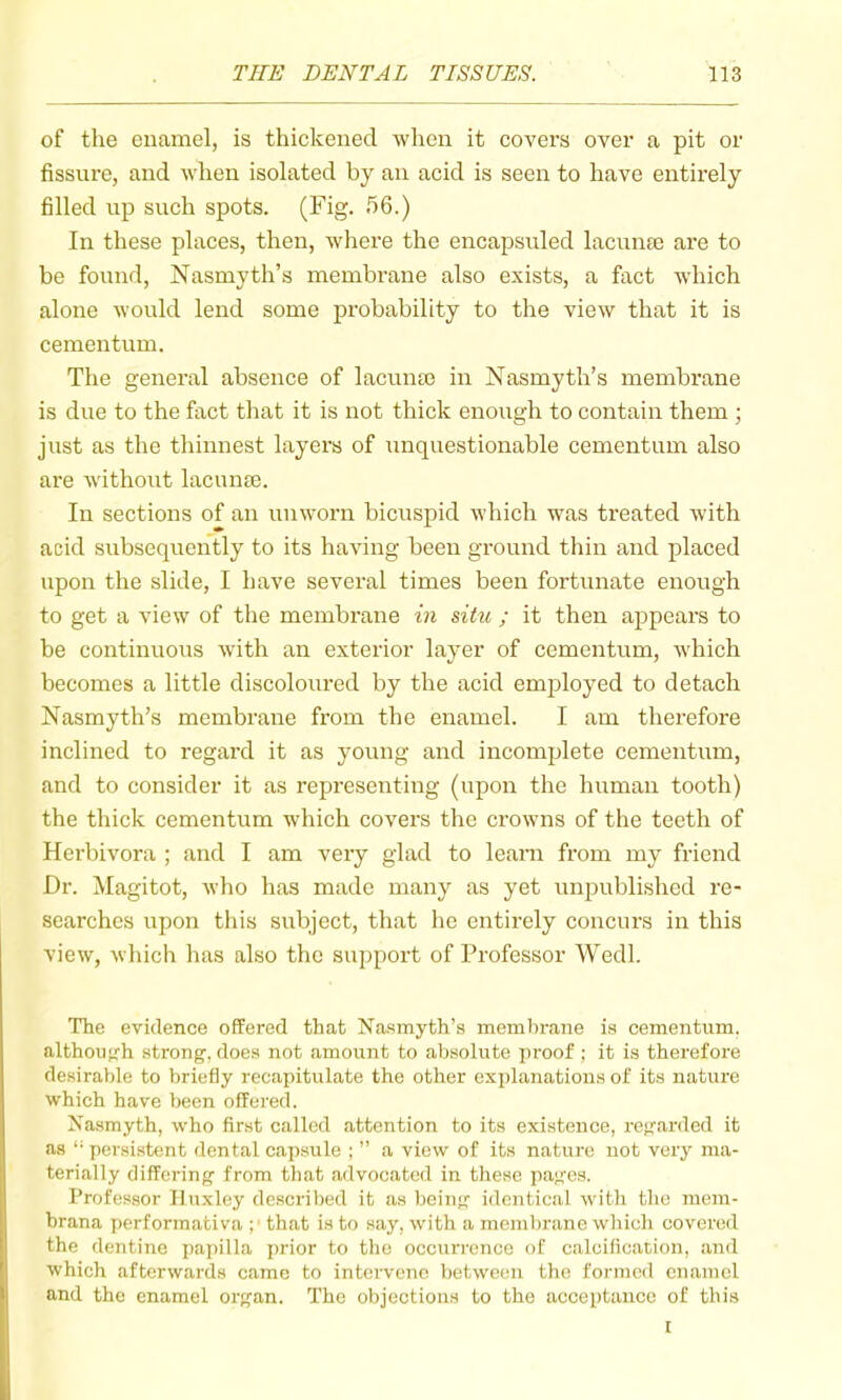 of the enamel, is thickened when it covei’s over a pit or fissure, and when isolated by an acid is seen to have entirely filled up such spots. (Fig. h6.) In these places, then, where the encapsuled lacunte are to be found, Nasmyth’s membrane also e.\ists, a fact which alone would lend some probability to the view that it is cementum. The general absence of lacunse in Nasmyth’s membrane is due to the fact that it is not thick enough to contain them ; just as the thinnest layers of unquestionable cementum also are without lacuna3. In sections of an unworn bicuspid which was treated with acid subsequently to its having been ground thin and placed upon the slide, I have several times been fortunate enough to get a view of the membrane m situ ; it then appears to be continuous with an exterior layer of cementum, which becomes a little discoloured by the acid employed to detach Nasmyth’s membrane from the enamel. I am therefore inclined to regard it as young and incomplete cementum, and to consider it as representing (upon the human tooth) the thick cementum which covers the crowns of the teeth of Herbivora ; and I am very glad to learn from my friend Dr. Magitot, who has made many as yet unpublished re- searches upon this subject, that he entirely concurs in this view, which has also the support of Professor Wedl. The evidence offered that Nasmyth’s membrane is cementum. althou'rh strong, does not amount to absolute proof ; it is therefore desirable to briefly recapitulate the other explanations of its nature which have been offered. Nasmyth, who first called attention to its existence, regarded it as '• persistent dental capsule ; ” a view of its nature not very ma- terially differing from tliat advocated in tliese pages. Professor Huxley described it as being identical with the niem- brana performativa ; that is to say, with a mejulminc which covered the dentine i)apilla prior to the occurrence of calcification, and which afterwards came to intervene between the formed enamel and the enamel organ. The objections to the acceptance of this I