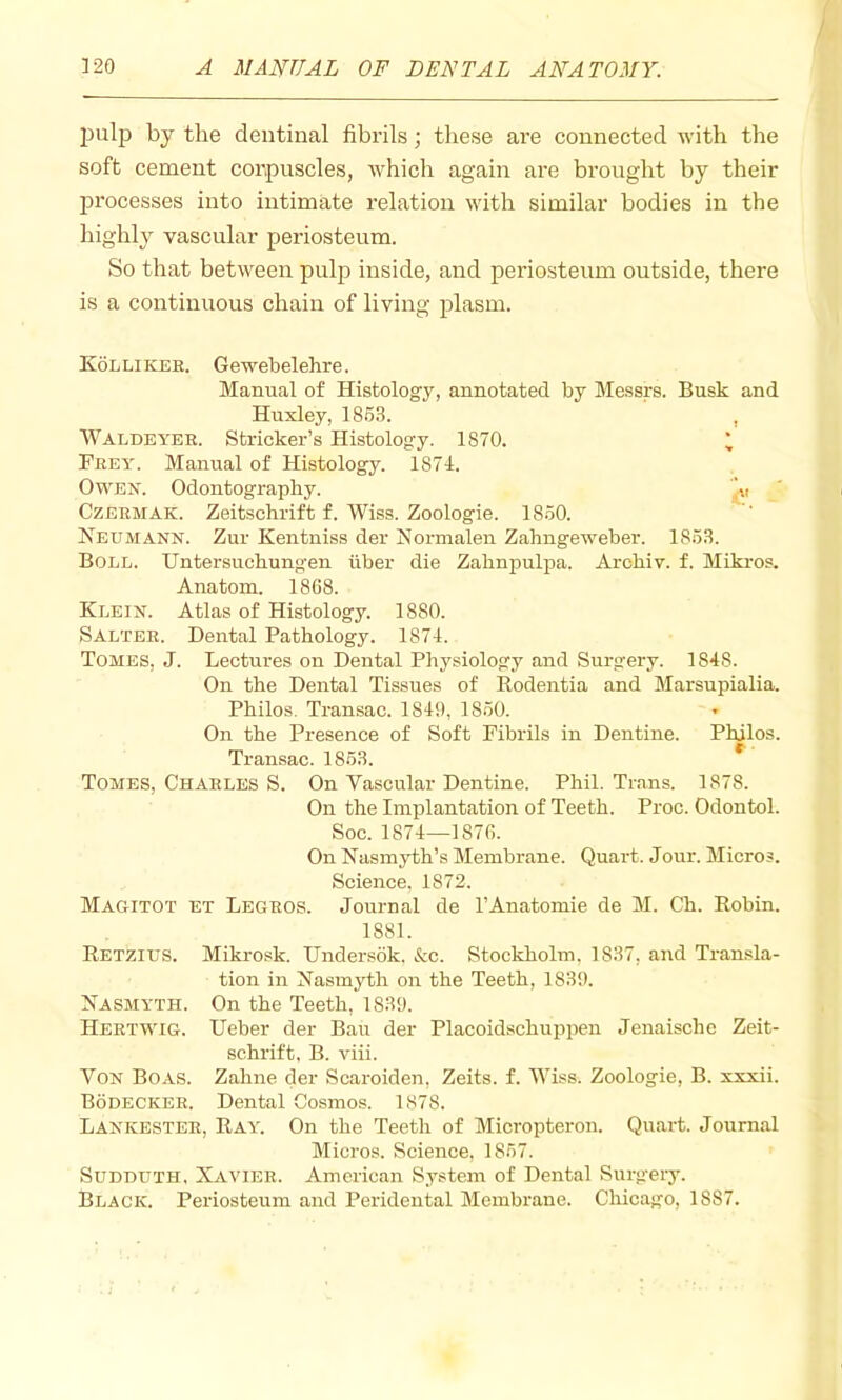 Jjulp by the dentinal fibrils; these are connected with the soft cement corpuscles, which again are brought by their jDrocesses into intimate relation with similar bodies in the highly vascular periosteum. So that between pulp inside, and periosteum outside, there is a continuous chain of living plasm. Kollikee. Gewebelehre. Manual of Histology, annotated by Messrs. Busk and Huxley, 18.5.S. , Waedeyer. Strieker’s Histology. 1870. * Frey. Manual of Histology. 1871. Owen. Odontography. '^v CzERMAK. Zeitschrift f. Wiss. Zoologie. 18.50. Neumann. Zur Kentniss der Normalen Zahngeweber. 185.8. Boll. Untersuchungen iiber die Zahnpulpa. Archiv. f. Mikros. Anatom. 1868. Klein. Atlas of Histology. 1880. Salter. Dental Pathology. 1874. Tomes, J. Lectures on Dental Physiology and Surgery. 1848. On the Dental Tissues of Rodentia and Marsupialia. Philos. Transac. 1849, 1850. On the Presence of Soft Fibrils in Dentine. Philos. Transac. 1853. Tomes, Charles S. On Vascular Dentine. Phil. Trans. 1878. On the Implantation of Teeth. Proc. Odontol. Soc. 1874—1876. On Nasmyth’s Membrane. Quart. Jour. Micros. Science, 1872. Magitot et Legros. Journal de I’Anatomie de M. Ch. Robin. 1881. Retzius. Mikrosk. Undersdk. &c. Stockholm, 1837, and Transla- tion in Nasmyth on the Teeth, 1839. Nasmyth. On the Teeth, 1839. Heetwig. Ueber der Ban der Placoidschuppen Jenaische Zeit- schrift. B. viii. Von Boas. Zahne der Scaroiden, Zeits. f. Wiss. Zoologie, B. xxxii. Bodecker. Dental Cosmos. 1878. Lankestee, Ray. On the Teeth of Micropteron. Quart. Journal Micros. Science, 1857. SuDDUTH. Xavier. American System of Dental Surgery. Black. Periosteum and Peridental Membrane. Chicago, 1887.