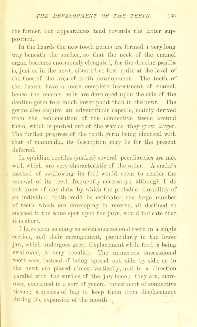 the former, but appearances tend towards the latter sup- position. In the lizards the new tooth germs are formed a very long way beneath the surface, so that the neck of the enamel organ becomes enoi’mously elongated, for the dentine papilla is, just as ill the newt, situated at first quite at the level of the floor of the area of tooth development. The teeth of the lizards have a more complete investment of enamel, hence the enamel cells are developed upon the side of the dentine germ to a much lower point than in the newt. The germs also acquire an adventitious capsule, mainly derived from the condensation of the connective tissue around them, which is puslied out of the way as they grow larger. The further progress of the tooth germ being identical with that of mammalia, its description may be for the present deferred. In ophidian reptiles (snakes) several peculiarities are met with which are very characteristic of the order. A snake’s method of swallowing its food would seem to render the renewal of its teeth frequently necessary; although I do not know of any data by which the probable durability of an individual tooth could be estimated, the large number of teeth which arc developing in reserve, all destined to succeed to the same spot upon the jaw’s, would indicate that it is short. I liavc seen as many as seven successional teeth in a single section, and their arrangement, particularly in the low'er jaw, which undergoes great displacement wliile food is being •swallowed, is very peculiar. The numerous successional tooth sacs, instead of being spread out side by side, as in the newt, arc placed almost vertically, and in a direction parallel with the surface of the jaw-bone; they are, more- over, contained in a soi’t of general investment of connective tissue ; a species of bag to keep them from displacement during the expansion of the mouth. , ,