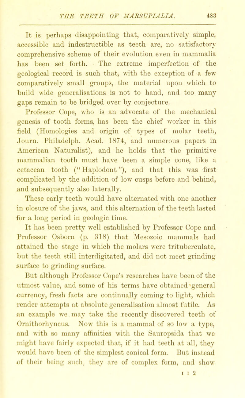 It is perhaps disappointing that, comparatively simple, accessible and indestructible as teeth are, no satisfactory comprehensive scheme of their evolution even in mammalia has been set forth. The extreme imperfection of the geological recoi'd is such that, with the exception of a few comparatively small groups, the material upon which to build wide generalisations is not to hand, and too many gaps remain to be bridged over by conjecture. Professor Cope, who is an advocate of the mechanical genesis of tooth forms, has been the chief worker in this field (Homologies and origin of types of molar teeth, Journ. Philadelph. Acad. 1874, and numerous papers in American Naturalist), and he holds that the primitive mammalian tooth must have been a simple cone, like a cetacean tooth (“ Haplodont ”), and that this was first complicated by the addition of low cusps before and behind, and subsequently also laterally. These early teeth would have alternated with one another in closure of the jaws, and this alternation of the teeth lasted for a long period in geologic time. It has been pretty well established by Professor Cope and Professor Osborn (p. 318) that Mesozoic mammals had attained the stage in which the molars were trituberculate, but the teeth still interdigitated, and did not meet grinding surface to grinding surface. But although Professor Cope’s researches have been of the utmost value, and some of his terms have obtained'general currency, fresh facts are continually coming to light, which render attempts at absolute generalisation almost futile. As an example we may take the recently discovered teeth of Ornithorhyncus. Now this is a mammal of so low a type, and with so many affinities with the Sauropsida that we might have fairly expected that, if it had teeth at all, they would have been of the simplest conical form. But instead of their being such, they are of comjdex form, and show I I 2