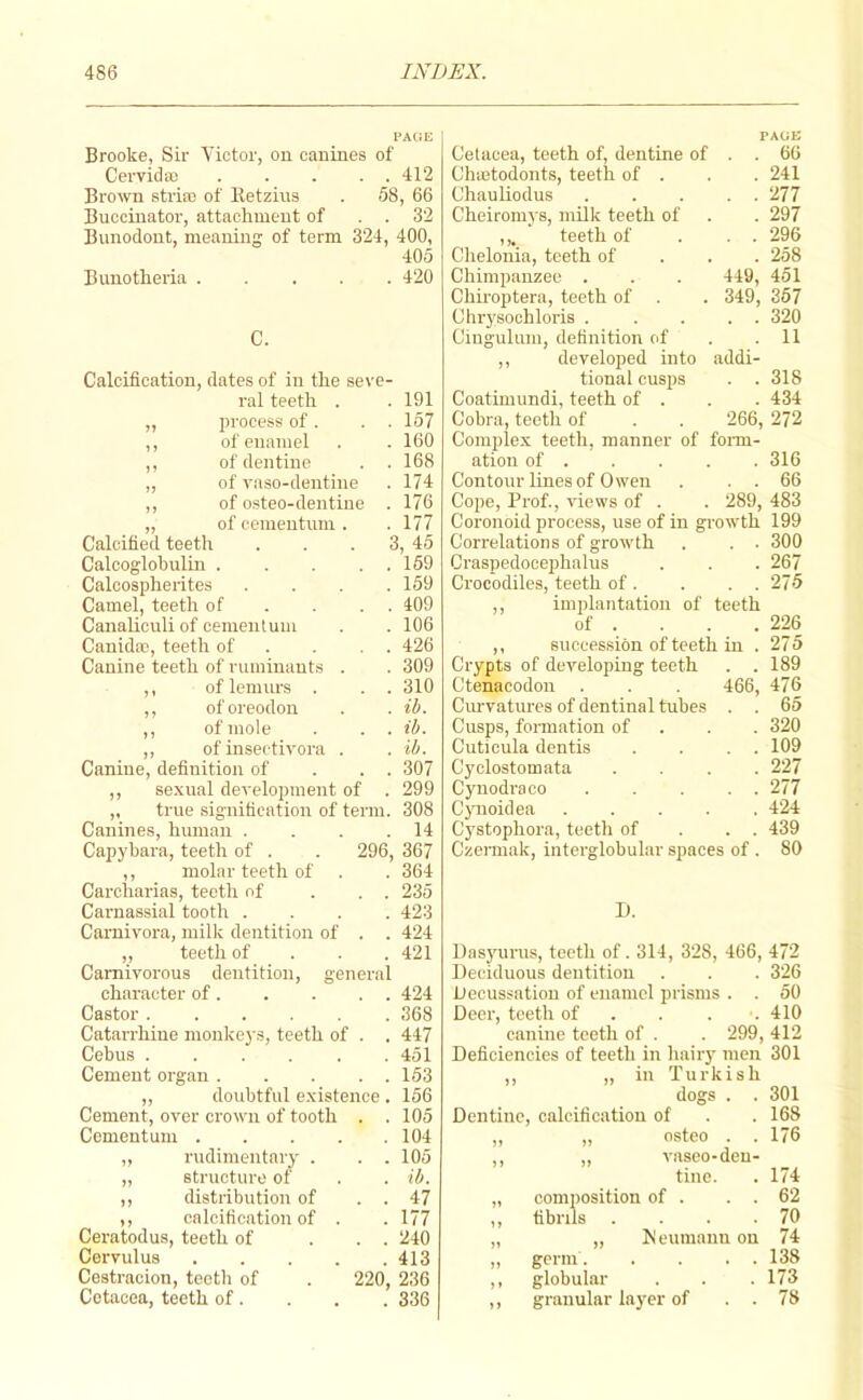 PAGE Brooke, Sir Victor, ou canines of Cervida) 412 Brown stria3 of lletzius . 58, 66 Buccinator, attachment of . . 32 Bunodont, meaning of term 324, 400, 405 Bunotheria 420 C. Calcification, dates of in the seve- ral teeth . . 191 „ process of. . . 157 ,, of enamel . . 160 ,, of dentine . .168 „ of vaso-dentine . 174 ,, of osteo-dentine . 176 „ of cementum . . 177 Calcified teeth . . . 3, 45 Calcoglohulin 169 Calcospherites . . . .159 Camel, teeth of . . . . 409 Canaliouli of cementum . . 106 Cauidoc, teeth of . . . . 426 Canine teeth of ruminants . . 309 ,, of lemurs . . . 310 ,, oforeodon . . ib. ,, of mole . . . ib. ,, of inseetivora . . ib. Canine, definition of . . . 307 ,, sexual development of . 299 „ true signification of term. 308 Canines, human . . . .14 Capybara, teeth of . . 296, 367 ,, molar teeth of . . 364 Carcharias, teeth of . . . 235 Carnassial tooth .... 423 Carnivora, milic dentition of . . 424 „ teeth of . . . 421 Carnivorous dentition, general character of 424 Castor 368 Catarrhine monkeys, teeth of . . 447 Cebus ...... 451 Cement organ 163 ,, doubtful existence . 166 Cement, over crown of tooth . . 105 Cementum 104 „ rudimentary . . . 105 „ structure of . . ib. ,, distribution of . . 47 ,, calcification of . . 177 Ceratodus, teeth of ... 240 Cervulus 413 Cestracion, teeth of . 220, 236 Cetacea, teeth of. . . . 336 PAGE Cetacea, teeth of, dentine of . . 66 Chajtodonts, teeth of . . . 241 Chauhodus ..... 277 Cheiromys, milk teeth of . . 297 ,,. teeth of . . . 296 Chelonia, teeth of . . . 258 Chimpanzee . . . 449, 451 Chii-optera, teeth of . . 349, 367 Chrysoohloris . .... 320 Cingulum, definition of . .11 ,, developed into addi- tional cusps . . 318 Coatimundi, teeth of . . . 434 Cobra, teeth of . . 266, 272 Complex teeth, manner of foinn- atiou of . . . . . 316 Contour lines of Owen . . . 66 Cope, Prof., views of . . 289, 483 Coronoid process, use of in growth 199 Correlations of growth . . . 300 Craspedooephalus . . . 267 Crocodiles, teeth of . . . . 275 ,, implantatio)! of teeth of . . . .226 ,, succession of teeth in . 275 Crypts of developing teeth . . 189 Ctenaeodou . . . 466, 476 Curvatures of dentinal tubes . . 65 Cusps, formation of . . . 320 Cuticula dentis . . . . 109 Cyclostomata .... 227 Cynodraco 277 Cjmoidea ..... 424 Cystophora, teeth of . . . 439 Czermak, interglobular spaces of . 80 1). Dasyurus, teeth of. 314, 328, 466, 472 Deciduous dentition . . . 326 Decussation of enamel prisms . . 50 Deer, teeth of . . . .410 canine teeth of . . 299, 412 Deficiencies of teeth in luiiry men 301 ,, „ in Turkish dogs . .301 Dentine, calcification of . . 168 ,, „ osteo . . 176 ,, „ vaseo-den- tine. . 174 „ composition of . . . 62 ,, fibrils . . . .70 „ „ Meumannon 74 „ germ 138 ,, globular . . .173 ,, granular layer of . . 78