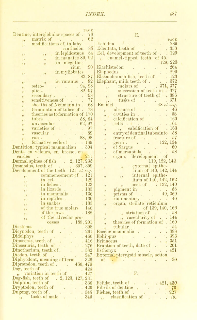 Dentine, interglobular spaces of . „ matrix of . „ modifications of, in laby - rinthodon 78 (j‘2 ,, in lepidosteus 84 ,, ,. in manatee 89, 92 ,, „ ill megathe- rium 90 „ „ in myliobates 83, 87 ,, „ in varanus . 82 „ osteo- . . . 94, 98 „ plici- ... 82, 97 ,, secondary . . . . 98 „ sensitiveness of . .77 ,, sheaths of Xenmann in . 08 ., termination of tubes of . 78 „ theories as to formation of 170 ,, tubes ... 58, 64 „ unvascular . 62, 97 „ varieties of . .97 ., lascular . . . . 89 ,, vaso- ... 88,98 ,, foraiative cells of . .169 Dentition, typical mammalian . 304 Dents en velours, en brosse, cu cardes 241 Dermal spines of fish . 2, 127, 235 Desmodus, teeth of . . 357, 359 Development of the teeth 121 et. seq. commencement of . 121 ill eel ... 129 in fishes . . 123 in lizards . . . 133 in mammalia . . 136 in reptiles . . 130 in snakes . . 133 of the true molars 140 of the jaws . . 186 of the alveolar pro- K. PAGE Ecliidna . . . . . . 289 Edentata, teeth of . . . 333 Eel, development of teeth of . . 129 „ enamel-tipped teeth of 45, 129, 223 ElachistoJoii .... 264 Elaphodus ... . . 299 Elasmobranch Osh, teeth of . 123 Elephant, milk teeth of . . . 372 „ molars of . .371, 377 , succession of teeth in . 377 „ structure of teeth of . 386 Enamel tusks of . 371 48 vf scq. . 46 absence of cavities in . . . . 58 calcidcation of . 169 cells 161 „ calcification of . 163 entryof dentinal tubes into 58 fracture of . . .57 germ . . . 122, 134 of Sargus . . .69 of marsupials . . . 58 organ, development of 119, 122, 142 ,, external epithe- lium of 140, 142, 144 „ internal epithe- lium of 140, 142, 162 ,, neck of . 132, 149 pigment in . . . 58 prisms of . . 49, 369 rudimentary . . . 46 organ, stellate retioulnm of 139, 140, 166 ,, stria t ion of . .58 vascularity of . . 144 cesses . 188,201 „ theories of formation of . 160 Diastema . . 398 ,, tubular 54 Dicynodon, teeth of . 261 Eocene mammalia . , , 388 Didelphys . . 466 Eohippus . 393 Dinoceras, teeth of . 416 Erinaceus • \* 351 Dinosauria, teetli of . ■ . 276 Eruption of teeth, date of 201 Dinotherium, teeth of . 382 Estlionyx , , 421 Diodon, teeth of . . 247 External {itorygoid muscle, action Diphyodont, meaning of'torm . 326 Diprotodon, teeth of . . 466, 479 Dog, teeth of ... . 424 „ variation in teeth of . . 427 Dog-fish, teeth of . 2, 123, 127, 231 of ... . F. 36 Dolphin, teeth of Dryptodon, tooth of . 336 Fclidnc, teeth of . . 421, 439 . . 420 Fibrils of dentine . 70 Dugong, teeth of. . 345 Fishes, teotli of . 227 ,, tusks of male . . 345 ,, classification of ib.