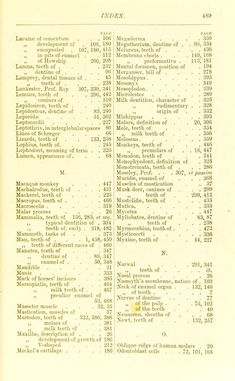 PACK Lacuna) of ccinentiim . , . 106 „ development of . 108, 180 ,, encapsuled . 107, 180,415 „ in nits of enamel . .112 „ of llowship . 200, 208 Lamna, teeth of . . . 232 „ dentine of . . . . 96 Lamprey, dental tissues of . .43 „ teeth of . . . . 228 Lankester, Prof. Pay 307, 339, 341 Lemurs, teeth of . . 296, 442 ,, canines of . . . 310 Lepidosiren, teeth of . . . 240 Lepidosteus, dentine of . 83, 240 LeporidiB .... 51,362 Leptocardii 227 Leptothri.v, in interglohular spaces 80 Lines of Schreger . . .66 Lizards, teeth of . . 133, 258 Lophius, teeth of. . . . 245 Lophodont, meaning of term . . 325 Lumen, appearance of. . .68 M. Macaque monkey . . . 447 Machairodus, tekh of . . . 431 Mackerel, teeth of . . . 225 Macropus, teeth of . . . 466 Macroscelis . . . .319 Malar process . . . . 26 Mammalia, teeth of 136, 283, et sea. ,, typical dentition of . 304 ,, teeth of, early . 318, 482 Mammoth, tusks of . . , 373 Man, teeth of . . . 1,458,459 ,, teeth of different races of . 460 i Manatee, teeth of . . . 347 j ,, dentine of . . 89, 347 i ,, enamel of . . 50, 348 Mandible 31 Manis 333 Mark of horses’ incisors . . 395 Marsupialia, teeth of . . . 464 ,, milk teeth of . . 467 „ peculiar enamel of 53, 468 Masseter muscle . . . 32, 35 Mastication, muscles of . . 37 Mastodon, teeth of . 322, 380, 386 ,, molars of . . . 381 „ milk teeth of . , 381 Maxilla), description of . . . 20 ,, development of growtli of 186 ,, V-8lm])cd . . . 212 Meckel’s cartilage , . . . 180 CAGE Megadenna .... 359 Megatherium, dentine of . . 90, 334 Jlelursus, teeth of . . . . 436 Memhrana eboris . . . 149, 168 „ preformativa . 113, 181 Mental foramen, position of . 194 Merganser, hill of . . . . 278 Mesohippus..... 393 Mesonyx 349 Mesoplodon. .... 339 Microlestes 289 Milk dentition, character of . 325 „ rudimentar}’ . . 328 „ origin of . . 332 Tiliohippus . . . . . 393 Molars, definition of . . 20, 306 Mole, teeth of .... 354 „ milk teeth of . . . 356 Molossus. . . . . . 359 Monkeys, teeth of . . . 446 „ premolars of . . 16, 447 Monodon, teeth of . . . 341 Monophyodont, definition of . 325 Monotremata, teeth of . . . 286 Moseley, Prof. . ■ . 307, ct passim ^Murida), enamel of ... 368 Muscles of mastication . . 37 Musk deer, canines of . . . 299 „ teeth of . . 299, 412 Mustelida;, teeth of ... 433 Mutica. ..... 333 Mycetes 447 Myliohates, dentine of . 83, 87 „ teeth of . . . 238 Myi-mecobius, teeth of . . . 472 Mysticoceti 336 Myxine, teeth of . . 44, 227 N. Nanval . . . . 291, 341 „ teetli of . . . . ib. Nasal process . . . .26 Nasmyth’s membrane, nature of . 109 Neck of enamel organ . . 132, 140 ,, of tooth . . . . . 7 Nerves of dentine . . . .77 „ of the pulj) . . .75, 102 ,, of the teeth . . .40 Neumann, sheaths of . . . 68 Newt, teeth of . . . 132, 257 0. Oblique ridge of human molars . 20 Odontoblast cells . . 72, 101, 168