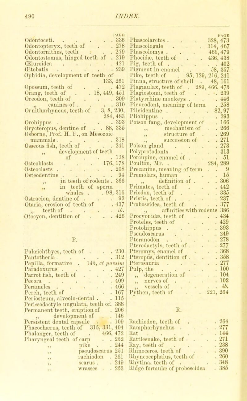 PAGE Odontooeti. . . . . . d36 Odontopteryx, teeth of . . 278 Odontornitnes, teeth . . 279 Odontostomus, hinged teeth of . 219 (Eluroidea ..... 421 (Etobatis 239 Ophidia, development of teeth of 133, 261 Opossum, teeth of . . . 472 Orang, teeth of . . 18, 449, 451 Oreodon, teeth of . . . 309 „ canines of. . . . 310 Ornithorhyncus, teeth of . 3, 8, 230, 284, 483 Orohippus ..... 393 Orycteropus, dentine of . . 88, 335 Osborne, Prof. H. F., on Mesozoic mammals ..... 318 Osseous 6sh, teeth of . . . 241 „ development of teeth of . . . 128 Osteoblasts . . . 176, 178 Osteoclasts ..... 208 Osteodentine . . . . . 94 ,, in teeih of rodents . 366 „ in teeth of sperm whales . . 98, 316 Ostracion, dentine of . . .93 Otaria, erosion of teeth of . . 437 ,, teeth of . . . . ib. Otoeyon, dentition of . . . 426 P. Pahcichthyes, teeth of . . . 230 Pantotheria 312 Papilla, formative . 145, vt j>assim Paradoxurus 427 Parrot tish, teeth of . . . 249 Pecora ...... 409 Perameles 466 Perch, teeth of . . . . 167 Periosteum, alveolo-dental . .115 Perissodaotyle ungulata. teeth of. 388 Permanent teeth, eruption of . 206 „ development of . .146 Persistent dental capsule . .109 Phacochicnas, teeth of 315, 331, 404 Phalanger, teeth of . 466, 472 Pharyngeal teeth of carp . . 252 ,, pike . . 244 ,, psoudoscarus 251 ., racliiodon . 261 ,. scarus . . 249 ,. wrasses . . 253 Phascolarctos . Phascologale Phascolomys . Phocidie, teeth of Pig, teeth of . Pigment in enamel Pike, teeth of CAGE 328, 473 314, 467 466,479 436, 438 . . 402 58, 357 95, 129, 216, 241 Pinna, structure of shell . 48, 161 Plagiaulax, teeth of . 289, 466, 475 Plagiostonii, teeth of . . . 239 PlatjuThiue monkeys . . . 446 Pleurodont, meaning of tenn . 258 Plicidentine .... 82,97 Pliohippus 393 Poison fang, development of . 166 mechanism of . . 266 structure of . . 269 succession of . . 271 Poison gland .... 273 Polyprotodonts . . . . 313 Porcupine, enamel of . . . 51 Poulton, i\Ir. . . . 284, 289 Precanine, meaning of terra . . 9 Premolars, human . . .15 definition of . . . 306 Primates, teeth of . . . 442 Priodon, teeth of . . . . 335 Pristis, teeth of . . . . 237 Proboscidea, teeth of . . . 377 affinities with rodents 386 Procyonida?, teeth of . . . 434 Proleles, teeth of . . . 429 Protohippus . .... 393 Pseudoscarus .... 249 Pteranodon 278 Pterodactyls, teeth of . . . 277 Pteromys, enamel of . . . 368 Pteropus, dentition of . . . 358 Pterosauria 277 Pulp, the 100 degeneration of . . . 104 nerves of . . . 102 vessels of . . . . ib. Python, teeth of . . 221, 264 B. Bachiodon, teeth of . . . 264 Baraphorhynehus . . . 277 Bat 144 Battleanake, teeth of . . . 271 Bay, teeth of ... . 238 Bhinoceros, teeth of . . . 390 Bhynoooephalus, teeth of . 260 Blivtina, teeth of . . . . 348 Bidge formuhe of jiroboseidea . 385