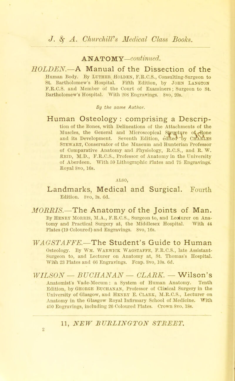 AN AT O MY—continued. HOLDEN.—A Manual of the Dissection of the Human Body. By Luther Holden, F.R.C.S., Consulting-Surgeon to St. Bartholomew’s Hospital. Fifth Edition, by John Langton F.R.C.S. and Member of the Court of Examiners; Surgeon to St. Bartholomew’s Hospital. AVith 20S Engrarings. 8vo, 20s. By the same Author. Human Osteology : comprising a Descrip- tion of the Bones, mth Delineations of the Attachments of the Muscles, the General and Microscopical Shnmture oi^one and its Development. Seventh Edition, edrtem'by Cmin-ES Stewart, Conservator of the Museum and Hunterian Professor of Comparative Anatomy and Physiology, R.C.S., and R. W. Reid, M.D., F.R.C.S., Professor of Anatomy in the University of Aberdeen. With 59 Lithographic Plates and 75 Engravings. Royal 8vo, 16s. ALSO, Landmarks, Medical and Surgical. Fourth Edition. Svo, 3s. 6d. MORRIS.—The Anatomy of the Joints of Man. By Henry Morris, M.A., F.R.C.S., Surgeon to, and Lecturer on Ana- tomy and Practical Surgery at, the JHddlesex Hospital. With 44 Plates (19 Coloured) and Engi-avings. Svo, 16s. WAGSTAFFE.—The Student’s Guide to Human Osteology. By AVjl. WARWICK AVagstaffe, F.R.C.S., late Assistant- Surgeon to, and Lecturer on Anatomy at, St. Thomas's Hospital. With 23 Plates and 66 Engravings. Fcap. Svo, 10s. 6d. WILSON — BUCHANAN — CLARK. — Wilson’s Anatomist’s Vade-Mecum: a System of Human Anatomy. Tenth Edition, by George Buchanan, Professor of Climcal Surgery in the University of Glasgow, and HENRY E. CLARK, M.R.C.S., Lecturer on Anatomy in the Glasgow Royal Infirmary School of Medicine. ATith 450 Engravings, including 26 Coloured Plates. Crown Svo, 18s. 2