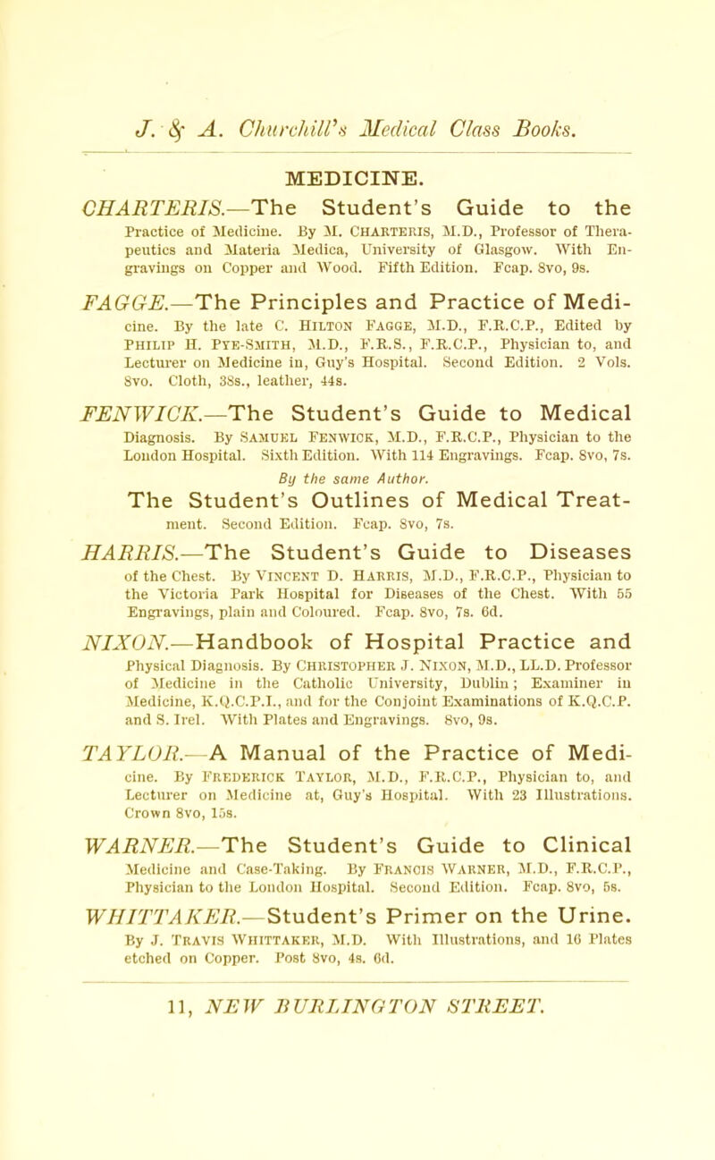 MEDICINE. CHARTERIS.—The Student’s Guide to the Practice of Medicine. By M. CHARTERIS, M.D., Professor of Thera- peutics and Materia Medica, University of Glasgow. With En- gravings on Copper and Wood. Fifth Edition. Fcap. 8vo, 9s. FAGGE.—The Principles and Practice of Medi- cine. By the late C. Hilton Fagge, M.D., F.R.C.P., Edited hy Philip H. Pye-Smith, M.D., F.R.S., F.R.C.P., Physician to, and Lecturer on Medicine in, Guy's Hospital. Second Edition. 2 Vols. Svo. Cloth, 3Ss., leather, 44s. FENWICK.—The Student’s Guide to Medical Diagnosis. By .Samuel Fenwick, M.D., F.R.C.P., Physician to the Loudon Hospital. Sixth Edition. With 114 Engravings. Fcap. Svo, 7s. By the same Author. The Student’s Outlines of Medical Treat- ment. Second Edition. Fcap. Svo, 7s. HARRIS.—The Student’s Guide to Diseases of the Chest. By Vincent D. Harris, M.D., F.R.C.P., Physician to the Victoria Park Hospital for Diseases of the Chest. With 55 Engi’avings, plain and Coloured. Fcap. Svo, 7s. 6d. NIXON.—Handbook of Hospital Practice and Physical Diagnosis. By Christopher J. Nixon, M.D., LL.D. Professor of Medicine in the Catholic University, Dublin; Examiner in Medicine, K.Q.C.P.I., and for the Conjoint Examinations of K.Q.C.P. and .S. Irel. With Plates and Engravings. Svo, 9s. TAYLOR.- A. Manual of the Practice of Medi- cine. By Frederick Taylor, M.D., F.R.C.P., Physician to, and Lecturer on .Medicine at, Guy's Hospital. With 23 Illustrations. Crown Svo, 15s. WARNER.—The Student’s Guide to Clinical Medicine and Case-Taking. By FRANCIS WARNER, M.D., F.R.C.P., Physician to the London IIo.spital. Second Edition. Fcap. Svo, 5s. WHITTAKER.— Student’s Primer on the Urine. By J. Travis Whittaker, M.D. 'With Illustrations, and 16 Plates etched on Copper. Post Svo, 4s. Od.