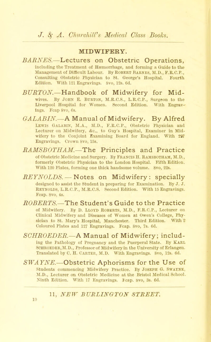 MIDWIFERY. BARNES.—Lectures on Obstetric Operations, including the Treatment of Hiemorrhage, and forming a Guide to the Management of Difficult Labour. By Robeet Barnes, M.D., F.R.C.P., Consulting Obstetric Physician to St. George’s Hospital. Fourth Edition. With 121 Engravings. 8vo, 12s. 6d. BURTON.—Handbook of Midwifery for Mid- ivives. By John E. Burton, M.R.C.S., L.R.C.P., Surgeon to the Liverpool Hospital for Women. Second Edition. With Engrav- ings. Fcap 8vo, 6s. GrALABIN.—A Manual of Midwifery. By Alfred Lewis Galabin, M.A., AI.D., F.R.C.P., Obstetric Physician and Lecturer on Midwifery, &c„ to Guy’s Hospital, E.xaminer in Mid- wifery to the Conjoint E.vamining Board for England. With 237 Engravings, Crown 8vo, 15s. RAMSBOTHAM.—The Principles and Practice of Obstetric Medicine and Surgery. By Francis H. Ramsbotham, M.D., formerly Obstetric Physician to the Loudon Hospital. Filth Edition. AVith 120 Plates, forming one thick handsome volume. 8vo, 22s. REYNOLDS. — Notes on Midwifery; specially designed to assist the Student in preparing for Examination. By J. J. Reynolds, L.R.C.P., M.R.C.S. Second Edition. With 15 Engravmgs. Fcap. 8vo, 4s. ROBERTS.—The Student’s Guide to the Practice of Midwifery. By D. Llotd ROBERTS, M.D., F.R.C.P., Lecturer on Clinical Midwifery and Diseases of Women at Owen’s College, Phy- sician to St. Mary’s Hospital, Manchester. Third Edition. With 2 Coloured Plates and 127 Engravings. Fcap. 8vo, 7s. 6d. SGHROEDER.—A Manual of Midwifery; includ- ing the Pathology of Pregnancy and the Puerperal State. By Karl Scheoeder,M.D., Professor of Midwifery in the University of Erlangen. Translated by C, H. Carter, M.D. With Engravings. 8vo, 12s. 6d. SWAYNE.—Obstetric Aphorisms for the Use of Students commencing JUdwifery Practice. By Joseph O. Swayne, M.D., Lecturer on Obstetric Medicine at the Bristol Medical School. Ninth Edition. With 17 Engravings, heap. Svo, 3s. 6d. 11, NEW BURLINGTON STREET.