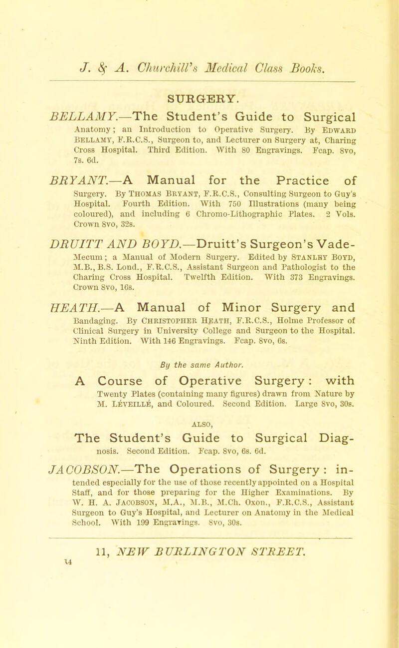 SURGEIIY. BELLAMY.—The Student’s Guide to Surgical Anatomy; an Introduction to Operative Surgery. By Edward Bellamy, E.E.C.S., Surgeon to, and Lecturer on Surgery at. Charing Cross Hospital. Third Edition. With 80 Engravings. Fcap. 8vo, 7s. 6d. BRYANT.—A Manual for the Practice of Sui'gery. By Thomas Bryant, E.R.C.S., Consulting Surgeon to Guy’s Hospital. Fourth Edition. With 750 Illustrations (many being coloured), and including 6 Chromo-Lithographic Plates. 2 Vols. Crown 8vo, 32s. DRUITT AND BOFT>.—Druitt’s Surgeon’s Vade- Mecum ; a Manual of Modern Surgery. Edited hy Stanley Boyd, M.B.,B.S. Lond., F.K.C.S., Assistant Sui'geon and Pathologist to the Charing Cross Hospital. Twelfth Edition. With 373 Engravings. Crown 8vo, 16s. HEATH.—A Manual of Minor Surgery and Bandaging. By Christopher Hpath, F.R.C.S., Holme Professor of Clinical Surgery in University College and Surgeon to the Hospital. Ninth Edition. With 146 Engravings. Fcap. 8vo, 6s. By the same Author. A Course of Operative Surgery: with Twenty Plates (containing many figures) drawn from Nature hy M. Reveille, and Coloured. Second Edition. Large 8vo, 30s. ALSO, The Student’s Guide to Surgical Diag- nosis. Second Edition. Fcap. 8vo, 6s. 6d. JACOBSON.—The Operations of Surgery: in- tended especially for the use of those recently appointed on a Hospital Staff, and for those preparing for the Higher E.vaminations. By W. H. A. Jacobson, M.A., M.B., M.Ch. Oxon., F.R.C.S., Assistant Surgeon to Guy’s Hospital, and Lecturer on Anatomy in the Medical School. With 199 Engravings. 8vo, 30s. 11, NEW BURLINGTON STREET.