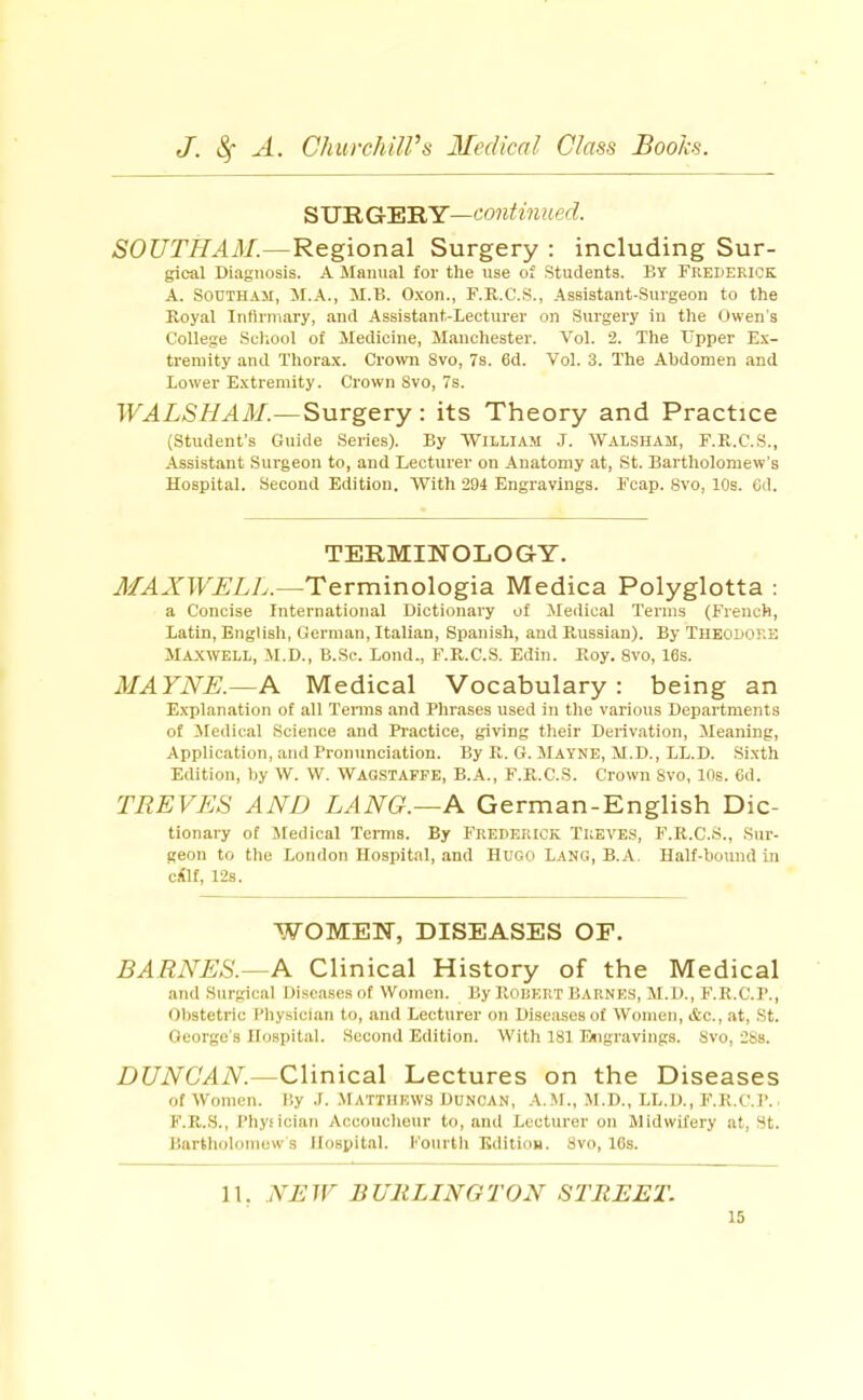 SVRGlEiRY—continued. SOUTHAM.—Regional Surgery : including Sur- gical Diagnosis. A Manual for the use of .Students. By FREDERICK A. SOUTHAM, M.A., M.B. O.xon., F.R.C.S., Assistant-.Surgeon to the Royal Inflrniary, and Assistant-Lecturer on Surgery in the Owen s College Sciiool of Medicine, Manchester. Vol. 2. The Upper Ex- tremity and Thorax. Crown 8vo, 7s. 6d. Vol. 3. The Abdomen and Lower Extremity. Crown Svo, 7s. WALSHAM.—Surgery: its Theory and Practice (Student's Guide Series). By William J. Walsham, F.R.C.S., Assistant Surgeon to, and Lecturer on Anatomy at, St. Bartholomew's Hospital. Second Edition. With 294 Engravings. Fcap. Svo, 10s. Od. TERMINOLOGY. MAXWELL.—Terminologia Medica Polyglotta : a Concise International Dictionary of Medical Terms (French, Latin, English, German, Italian, Spanish, and Russian). By THEODORE Maxwell, M.D., B.Sc. Lend., F.R.C.S. Edin. Roy. Svo, 16s. MAYNE.—A Medical Vocabulary: being an Explanation of all Tenns and Phrases used in the various Departments of iledical Science and Pi'actice, giving their Derivation, Meaning, Application, and Pronunciation. By R. G. Mayne, M.D., LL.D. .Sixth Edition, by W. W. Wagstaffe, B.A., F.R.C.S. Crown Svo, 10s. 6d. TREVES AND LANG.—K German-English Dic- tionary of Medical Terms. By FREDERICK Treves, F.R.C.S., Sur- geon to the London Hospital, and Hugo Lang, B.A Half-bound in cilf, 12s. WOMEN, DISEASES OF. BARNES.—A Clinical History of the Medical and Surgical Diseases of Women. By Rorert Barnes, M.D., F.R.C.P., Obstetric Pliysician to, and Lecturer on Diseases of Women, i&c., at, St. George's Hospital. Second Edition. With 181 Esigravings. Svo, 28s. DUNCAN.—Clinical Lectures on the Diseases of Women. By .1. .Matthews Duncan, .4.M., .M.D., LL.D., F.R.C.P. F.R.S., Phyiician Acconclieur to, and Lecturer on Midwifery at, St. Bnrtliolomuw s Hospital. Fourth Edition. Svo, ICs. 11. NEW BURLINGTON STREET.