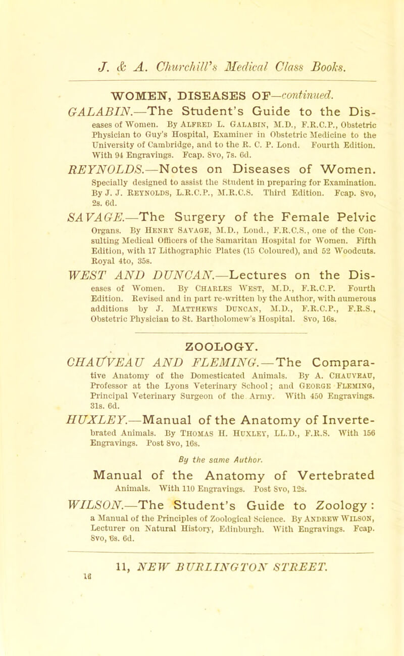 WOMEN, DISEASES O'F—continued. GALABIN.—The Student’s Guide to the Dis- eases of Women. By Alfred L. Galabin, M.D., F.R.C.P., Obstetric Physician to Guy’s Hospital, E.xaminer in Obstetric Sledicine to the University of Cambridge, and to the B. C. P. Bond. Fourth Edition. With 94 Engravings. Fcap. 8vo, 7s. Cd. REYNOLDS.—Notes on Diseases of Women. Specially designed to assist the Student in preparing for E.xaniination. By J. J. Reynolds, L.R.C.P., M.R.C.S. Third Edition. Fcap. 8vo, 2s. 6d. SAVAGE.—The Surgery of the Female Pelvic Organs. By Henry Savage, M.D., Loud., F'.R.C.S., one of the Con- sulting Medical Officers of the Samaritan Hospital for Women. Fifth Edition, with 17 Lithograpliic Plates (15 Coloured), and 52 Woodcuts. Royal 4to, 35s. WEST AND DUNOAN.—Lectures on the Dis- eases of Women. By Charles West, M.D., F.R.C.P. Fourth Edition. Revised and in part re-written by the Author, with numerous additions by J. Matthews Duncan, M.D., F.R.C.P., F.R.S., Obstetric Physician to St. Bartholomew’s Hospital. 8vo, 16s. ZOOLOGY. CHAIfVEAU AND FLEMING. —The Compara- tive Anatomy of the Domesticated Animals. By A. Chauvead, Professor at tlie Lyons Veterinary School; and George Fleming, Principal Veterinary Surgeon of the Army. With 450 Engravings. 31s. 6d. HUXLEY.—Manual of the Anatomy of Inverte- brated Animals. By Thomas H. HUXLEY, LL.D., F.R..S. With 156 Engi-avings. Post 8vo, 16s. By the same Author. Manual of the Anatomy of Vertebrated Animals. With 110 Engravings. Post Svo, 12s. WILSON.—The Student’s Guide to Zoology: a Manual of the Principles of Zoological Science. By Andrew Wilson, Lecturer on Natural History, Edinburgh. With Engravings. Fcap. 8vo, 6s. Od. 18