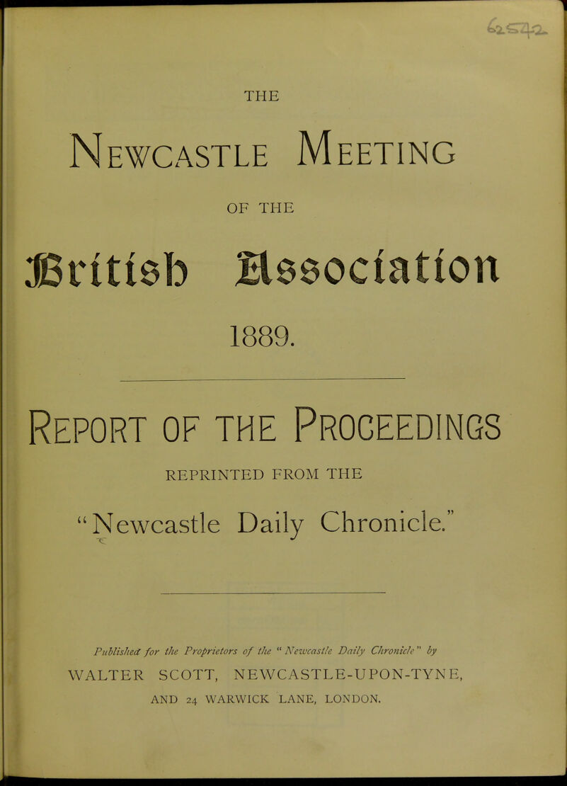 THE Newcastle Meeting OF THE Br(ti6b Bseociation 1889. Report of the Proceedings REPRINTED FROM THE Newcastle Daily Chronicle. Published for the Proprietors of the  Newcastle Daily Chronicle  by WALTER SCOTT, NEWCASTLE-UPON-TYNE, AND 24 WARWICK LANE, LONDON.