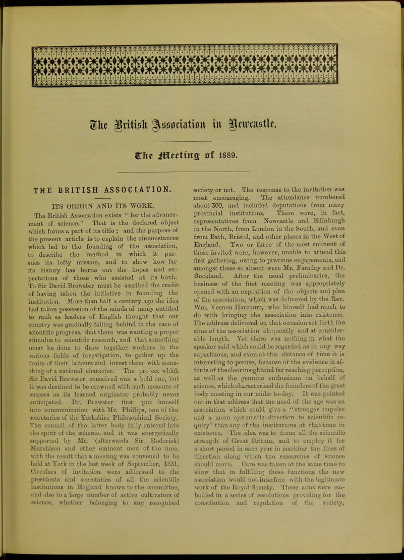 cite McMtxQ at 1889. THE BRITISH ASSOCIATION. ITS ORIGIN AND ITS WORK. The British Association exists  for the advance- ment of science. That is the declared object which forms a part of its title ; and the purpose of the present article is to explain the circumstances which led to the founding of the association, to describe the method in which it pur- sues its lofty mission, and to show how far its history has borne out the hopes and ex- pectations of those who assisted at its birth. To Sir David Brewster must be ascribed the credit of having taken the initiative in founding the institution. More than half a century ago the idea had taken possession of the minds of many entitled to rank as leaders of English thought that our country was gradually falling behind in the race of scientific progress, that there was wanting a proper stimulus to scientific research, and that something must be done to draw together workers in the various fields of investigation, to gather up the fruits of their labours and invest them with some- thing of a national character. The project which Sir David Brewster. conceived was a bold one, but it was destined to be crowned with such measure of success as its learned originator probably never anticipated. Dr. Brewster first put hnnself into communication with Mr. Phillips, one of the secretaries of the Yorkshire Philosophical Society. The council of the latter body fully entered into the spirit of the scheme, and it was energetically supported by Mr. (afterwards Sir Roderick) Murchison and other eminent men of the time, with the result that a meeting was convened to be held at York in the last week of September, 1831. Circulars of invitation were addressed to the presidents and secretaries of all the scientific institutions in England known to the committee, and also to a large number of active cultivators of science, whether belonging to any recognised society or not. The response to the invitation was most encouraging. The attendance numbered about 300, and included deputations from many provincial institutions. There were, in fact, representatives from Newcastle and Edinburgh in the North, from London in the South, and even from Bath, Bristol, and other places in the West of England. Two or three of the most eminent of those invited were, however, unable to attend this first gathering, owing to previous engagements, and amongst these so absent were Mr. Faraday and Dr. Buckland. After the usual preliminaries, the business of the first meeting was appropriately opened with an exposition of the objects and plan of the association, which was delivered by the Rev. Wm, Yernon Harcourt, who himself had much to do with bringing the association into existence. The address delivered on that occasion set forth the aims of the association eloquently and at consider- able length. Yet tliere was nothing in what the speaker said which could be regarded as in any way superfluous, and even at this distance of time it is interesting to peruse, because of the evidence it af- fords of the clear insight and far reaching perception, as well as the genuine enthusiasm on behalf of science, which characterised the founders of the great body meeting in our midst to-day. It was pointed out in that address that Uie need of the age was an association which could give a stx'onger impulse and a more systematic direction to scientific in- quiry than any of the institutions at that time in existence. The idea was to focus all the scientific strength of Great Britain, and to employ it for a short period in each year in marking the lines of direction along which tlio researches of science should mo^■e. Care was taken at the same time to show that in fulfilling these functions the new association would not interfere with the Jegitimate work of the Royal Soclet3^ These aims were cm- bodied in a series of resolutions providing for the constitution and regulation of the society.
