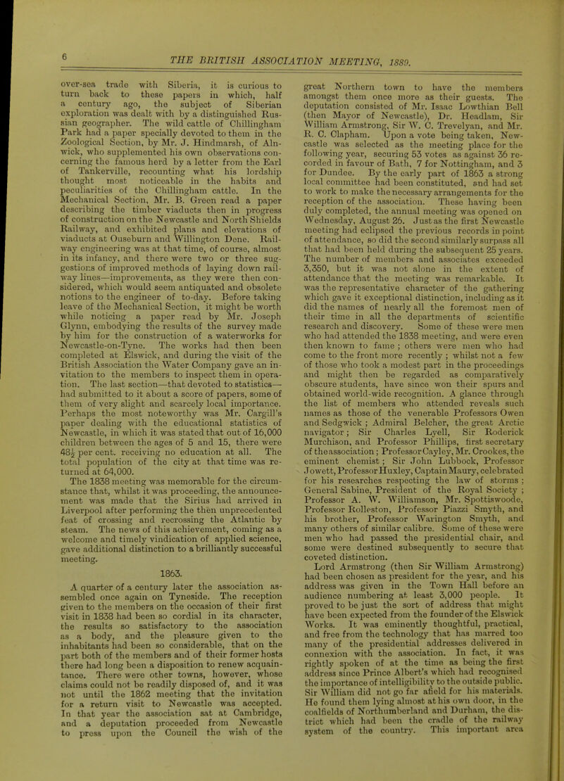 over-sea trade with Siberia, it is curious to turn back to these papers in which, half a century ago, the subject of Siberian exploration was dealt with by a distinguished Rus- sian geographer. The wild cattle of Chillingham Park had a paper specially devoted to them in the Zoological Section, by Mr. J. Hindmarsh, of Aln- wick, who supplemented his own observations con- cerning the famous herd by a letter from the Earl of Tankerville, recounting what his lordship thought most noticeable in the habits and peculiarities of the Chillingham cattle. In the Mechanical Section, Mr. B. Green read a paper describing the timber viaducts then in progress of construction on the Newcastle and North Shields Railway, and exhibited plans and elevations of viaducts at Ouseburn and Willington Dene. Rail- way engineering was at that time, of course, almost in its infancy, and there were two or three sug- gestions of improved methods of laying down rail- way lines—improvements, as they were then con- sidered, which would seem antiquated and obsolete notions to the engineer of to-day. Before taking leave of the Mechanical Section, it might be worth while noticing a paper read by Mr. Joseph Glynn, embodying the results of the survey made by him for the construction of a waterworks for Newcastle-on-Tyne. The works had then been completed at Elswick, and during the visit of the British Association the Water Company gave an in- vitation to the members to inspect them in opera- tion. The last section—that devoted to statistics— had submitted to it about a score of papers, some of them of very slight and scarcely local importance. Perhaps the most noteworthy was Mr. Cargill's paper dealing with the educational statistics of Newcastle, in which it was stated that out of 16,000 children between the ages of 5 and 15, there were 485 per cent, receiving no education at all. The total population of the city at that time was re- turned at 64,000. The 1838 meetmg was memorable for the circum- stance that, whilst it was proceeding, the announce- ment was made that the Sirius had arrived in Liverpool after performing the then unprecedented feat of crossing and recrossing the Atlantic by steam. The news of this achievement, coming as a welcome and timely vindication of applied science, gave additional distinction to a brilliantly successful meeting. 1863. A quarter of a century later the association as- sembled once again on Tyneside. The reception given to the members on the occasion of their first visit in 1838 had been so cordial in its character, the results so satisfactory to the association as a body, and the pleasure given to the inhabitants had been so considerable, that on the part both of the members and of their former hosts there had long been a disposition to renew acquain- tance. There were other towns, however, whose claims could not be readily disposed of, and it was not until the 1862 meeting that the invitation for a return visit to Newcastle was accepted. In that year the association sat at Cambridge, and a deputation proceeded from Newcastle to press upon the Council the wish of the great Northern town to have the members amongst them once more as their guests. The deputation consisted of Mr. Isaac Lowthian Bell (then Mayor of Newcastle), Dr. Headlam, Sir William Armstrong, Sir W. C. Trevelyan, and Mr. R. C. Clapham. Upon a vote being taken, New- castle was selected as the meeting place for the following year, securing 53 votes as against 36 re- corded in favour of Bath, 7 for Nottingham, and 3 for Dundee. By the early part of 1863 a strong local committee had been constituted, and had set to work to make the necessary arrangements for the reception of the association. These having been duly completed, the annual meeting was opened on Wednesday, August 26. Just as the first Newcastle meeting had eclipsed the previous records in point of attendance, so did the second similarly surpass all that had been held during the subsequent 25 years. The number of members and associates exceeded 3,350, but it was not alone in the extent of attendance that the meeting was remarkable. It was the representative character of the gathering which gave it exceptional distinction, including as it did the names of nearly all the foremost men of their time in all the departments of scientific research and discovery. Some of these were men who had attended the 1838 meeting, and were even then known to fame ; others Avere men who had come to the front more recently ; whilst not a few of those who took a modest part in the proceedings and might then be regarded as comparatively obscure students, have since won their spurs and obtained world-wide recognition. A glance through the list of members who attended reveals such names as those of the venerable Professors Owen and Sedgwick ; Admiral Belcher, the great Arctic navigator; Sir Charles Lyell, Sir Roderick Murchison, and Professor Phillips, first secretary of the association; Professor Cayley, Mr. Crookes, the eminent chemist ; Sir John Lubbock, Professor Jowett, Prof essor Huxley, Captain Maury, celebrated for his researches respecting the law of storms ; General Sabine, President of the Royal Society ; Professor A. W. Williamson, Mr, Spottiswoode, Professor Rolleston, Professor Piazzi Smyth, and his brother, Professor Warington Smyth, and many others of similar calibre. Some of these were men who had passed the presidential chair, and some were destined subsequently to secure that coveted distinction. Lord Armstrong (then Sir William Armstrong) had been chosen as president for the year, and his address was given in the Town Hall before an audience numbering at least 3,000 people. It proved to be just the sort of address that might have been expected from the founder of the Elswick Works. It was eminently thoughtful, practical, and free from the technology that has marred too many of the presidential addresses delivered in connexion with the association. In fact, it was rightly spoken of at the time as being the first address since Prince Albert's which had recognised the importance of intelligibility to the outside public. Sir William did not go far afield for his materials. He found them lying almost at his own door, in the coalfields of Northumberland and Durham, the dis- trict which had been the cradle of the railway system of the country. This important area