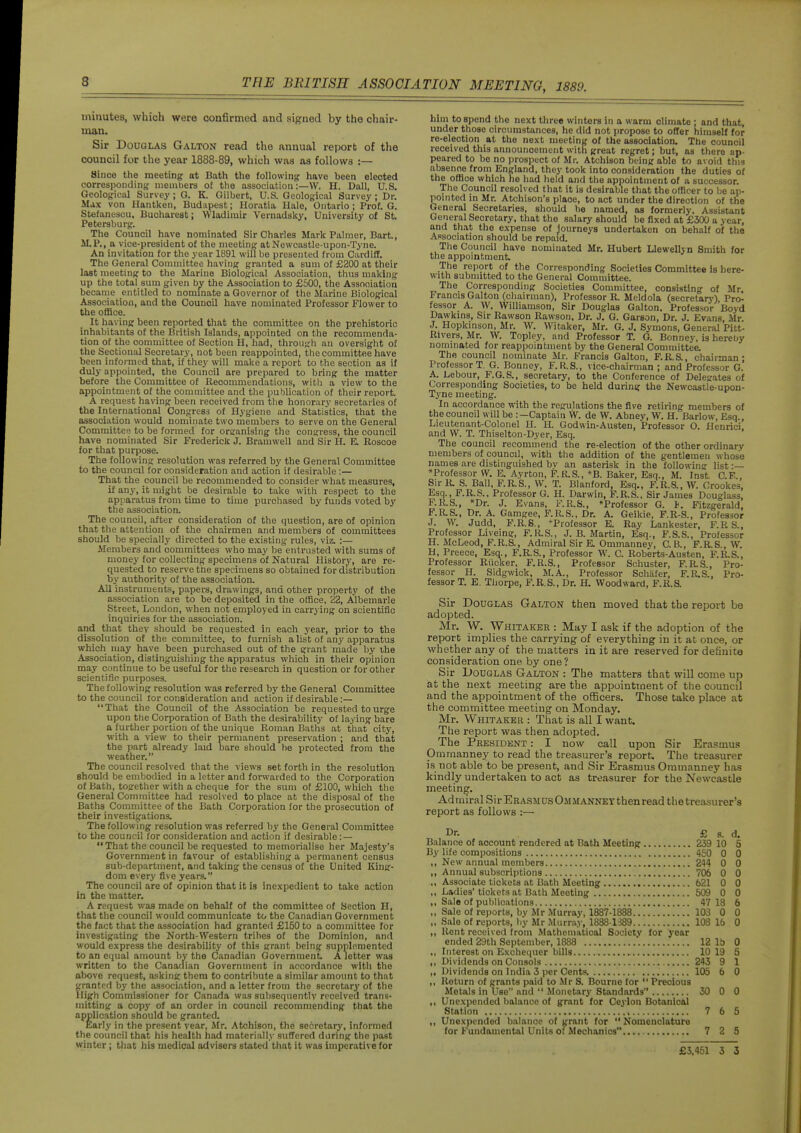 minutes, which were confirmed and signed by the chair- man. Sir Douglas Galton read the annual report of the council for the year 1888-89, which was as follows :— Since the meeting at Bath the followinfr have been elected correspondinj,' members of the association :—W. H. Dall, U.S. Geological Survey; O. K. Gilbert, U.S. Geological Survey; Dr. Ma.x von Hantken, Budapest; Horatia Hale, Ontario; Prof. G. Stefanescu. Bucharest; VVladimir Vernadsky, University of St. Petersburg-. The Council have nominated Sir Charles Mark Palmer, Bart., M.P., a vice-president of the meeting at Newcastle-upon-Tyne. An invitation for the year 1891 will be presented from Cardiff. The General Committee having granted a sum of £200 at their lost meeting to the Marine Biological Association, thus making up the total sum given b^ the Association to £500, the Association became entitled to nommate a Governor of the Marine Biological Association, and the Council have nominated Professor Flower to the oflBce, It having been reported that the committee on the prehistoric inhabitants of the British Islands, appointed on the recommenda- tion of the committee of Section H, had, through an oversight of the Sectional Secretary, not been reappointed, the committee have been informed that, if they will make a report to the section as if duly appointed, the Council are prepared to bring the matter before the Committee of Recommendations, with a view to the appointment of the committee and the publication of their report. A request having been received from the honorary secretaries of the International Congress of Hygiene and Statistics, that the association would nominate two members to serve on the General Committee to be formed for organising the congress, the council have nominated Sir Frederick J. Bramwell and Sir H. E. Eoscoe for that purpose. The following resolution was referred by the General Committee to the council for consideration and action if desirable :— That the council be recommended to consider what measures, if any, it might be desirable to take with respect to the apparatus from time to time purchased by futids voted by the association. The council, after consideration of the question, are of opinion that the attention of the chairmen and members of committees should be specially directed to the existing rules, viz. :— Members and committees who may be entrusted with sums of money for collecting specimens of Natural History, are re- quested to reserve the specimens so obtained for distribution by authority of the association. All instruments, papers, drawings, and other property of the association are to be deposited in the office, 22, Albemarle Street, London, when not employed in carrying on scientific inquiries for the association, and that they should be requested in each year, prior to the dissolution of the committee, to furnish a list of any apparatus which may have been purchased out of the grant made by ihe Association, distinguishing the apparatus which in their opinion may continue to be useful for the research in question or for other scientific purposes. The following resolution was referred by the General Committee to the council tor consideration and action if desirable:— That the Council of the Association be requested to urge upon the Corporation of Bath the desirability of laying bare a further portion of the unique Roman Baths at that city, ■with a view to their permanent preservation ; and that the part already laid bare should he protected from the weather. The council resolved that the views set forth in the resolution should be embodied in a letter and forwarded to the Corporation of Bath, together with a cheque for the sum of £100, which the General Committee had resolved to place at the disposal of the Baths Committee of the Bath Corporation for the prosecution of their investigations. The following resolution was referred by the General Committee to the council for consideration and action if desirable:—  That the council be requested to memorialise her Majesty's Government in favour of establishing a permanent census sub-department, and taking the census of the United King- dom every five years. The council are of opinion that it is inexpedient to take action in the matter. A request was made on behalf of the committee of Section H, that the council would communicate to the Canadian Government the fact that the association had granted £150 to a committee for investigating the North-Western tribes of the Dominion, and would express the desirability of this grant being supplemented to an equal amount by the Canadian Government A letter was written to the Canadian Government in accordance wltli the above request, asking them to contribute a similar amount to that granted by the association, and a letter from the secretary of the High Commissioner for Canada was subsequently received trans- mitting a copy of an order in council recommending that the application should be granted. Early in the present year, Mr. Atchison, the secretary, informed the council that his health had materially suffered daring the past winter ; that his medical advisers stated that it was imperative for him to spend the next three winters in a warm climate ; and that, under those circumstances, he did not propose to offer himself for re-election at the next meeting of the association. The council received this announcement with great regret; but, as there ap- peared to be no prospect of Mr. Atchison being able to avoid this absenoe from England, they took into consideration the duties of the office which he had held and the appointment of a successor. The Council resolved that it is desirable that the officer to be ap- pointed in Mr. Atchison's place, to act under the direction of the General Secretaries, should be named, as formerly. Assistant General Secretary, that the salary should be fixed at £300 a year, and that the expense of journeys undertaken on behalf of the Association should be repaid. The Council have nominated Mr. Hubert Llewellyn Smith for the appointment •The report of the Corresponding Societies Committee Is here- with submitted to the General Committee. The Corresponding Societies Committee, consisting of Mr Francis Galton (chairman). Professor R. Meldola (secretary) Pro^ fessor A. W. Williamson, Sir Douglas Galton. Professor Boyd Dawkins, Sir Rawson Rawson, Dr. J. G. Garson, Dr. J. Evans, Mr J. Hopkinson, Mr. W. Witaker, Mr. G. J. Symons, General Pitt- Rivers, Mr. W. Topley, and Professor T. G. Bonney, is hereby nominated for reappointment by the General Committee. The council nominate Mr. Francis Galton, F.R.S., chairman; Professor T. G. Bonney, F.R.S., vice-chairman ; and Professor G. A. Lebour, F.G.S., secretary, to the Conference of Delegates of Corresponding Societies, to be held during the Newcastle-upon- Tyne meeting. In accordance with the regulations the five retiring members of the council will be :—Captain W. de W. Abney, W. H. Bariow, Esq., Lieutenant-Colonel H. H. Godwin-Austen, Professor O. Henrici and W. T. Thiselton-Dyer, Esq. The council recommend the re-election of the other ordinary members of council, with the addition of the gentlemen whose names are distinguished bv an asterisk in the following list ■— ^Professor W. E. Ayrton, F.K.S., *B. Baker, Esq., M. Inst C.E.. Sir R. S. Ball. F.R.S., W. T. Blanford, Esq., F.R.S., W. Crookes, Esq., F.R.S.. Professor G. H. Darwin, F.R.S.. Sir James Douglass, F.R.S., *Dr. J. Evans, F.R.S., »Professor G. J. Fitzgerald, P.RS., Dr. A. Gamgee, F.R,S., Dr. A. Geikie, P.R-S., Professor J. W. Judd, F.R.S., ^Professor E. Ray Lankester, F.RS., Professor Liveing, F.R.S., J. B. Martin, Esq., F.S.S., Professor H. McLeod, P.R.S., Admiral Sir E. Ommanney, C.B., P.RS., W. H. Preece, Esq., F.R.S., Professor W. C. Roberts-Austen, F.R.S., Professor Riioker, F.R.S., Professor Schuster, F.RS., Pro- fessor H. Sidgwick, M.A., Professor Schiifer, F.RS., Pro- fessor T. E. Thorpe, F.R.S., Dr. H. Woodward, F.R.S. Sir Douglas Galton then moved that the report be adopted. Mr. W. Whitaker : May I ask if the adoption of the report implies the carrying of everything in it at once, or whether any of the matters in it are reserved for definite consideration one by one ? Sir Douglas Galton : The matters that will come up at the next meeting are the appointment of the council and the appointment of the officers. Those take place at the committee meeting on Monday. Mr. Whitaker : That is all I want. The report was then adopted. The President : I now call upon Sir Era.smua Ommanney to read the treasurer's report. The treasurer i.s not able to be present, and Sir Erasmus Ommanney has kindly undertaken to act as treasurer for the Newcastle meeting. Admiral Sir ERASMUsOauANNETthen read the treasurer's report as follows :— Dr. £ s. d. Balance of account rendered at Bath Meeting 239 10 5 By life compositions 450 0 0 ,, New annual members 244 0 0 ,, Annual subscriptions 706 0 0 ,, Associate tickets at Bath Meeting 621 0 0 ,, Ladies'tickets at Bath Meeting 509 0 0 „ Sale of publications 47 18 6 ,, Sale of reports, by Air Murray, 1887-1888 103 0 0 „ Sale of reports, by Mr Murray, 1838-1S89 108 16 0 ,, Rent received from Mathematical Societv for year ended 29th September, 1888 . 12 15 0 ,, Interest on Exchequer bills 10 19 5 ,, Dividends on Consols 243 9 1 ,, Dividends on India 3 per Cents. 105 6 0 ,, Return of grants paid to .Mr S. Bourne for  Precious Metals in Use and  Monetary Standards 30 0 0 ,, Unexpended balance of grant for Ceylon Botanical Station 7 6 5 ,, Unexpended balance of grant for  Nomenclature for Fundamental Units of Mechanics 7 2 5 £3,451 3 3