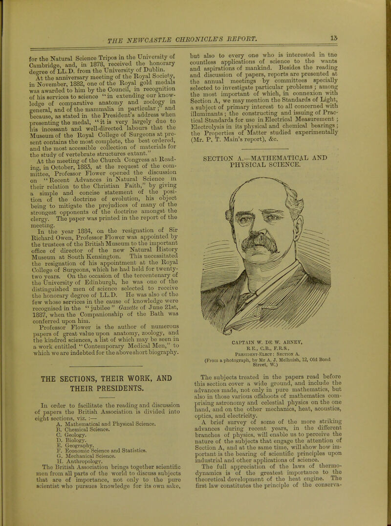 15 for the Natural Science Tripoa in the University of Cambridge, and, in 1878, received the honorary decree of LL.D. from the University of Dublin. At the anniversary meeting of the Royal Society, in November, 1882, one of the Royal gold medals •was awarded to him by the Council, in recognition of his services to science in extending our know- ledge of comparative anatomy and _ zoology in general, and of the mammalia in particular ;' and because, as stated in the President's address when presenting the medal, it is very largely due to his incessant and well-directed labours that the Museum of the Royal College of Surgeons at pre- sent contains the most complete, the best ordered, and the most accessible collection of materials for the study of vertebrate structures extant. At the meeting of the Church Congress at Read- ing, in October, 1883, at the request of the com- mittee. Professor Flower opened the discussion on Recent Advances in Natural Science m their relation to the Christian Faith, by giving a simple and concise statement of the posi- tion of the doctrine of evolution, his object being to mitigate the prejudices of many of the strongest opponents of the doctrine amongst the clergy. The paper was printed in the report of the meeting. . In the year 1884, on the resignation of bir Richard Owen, Professor Flower was appointed by the trustees of the British Museum to the important office of director of the new Natural History Museum at South Kensington. This necessitated the resignation of his appointment at the Royal College of Surgeons, which he had held for twenty- two years. On the occasion of the tercentenary of the University of Edinburgh, he was one of the distinguished men of science selected to receive the honorary degree of LL.D. He was also of the few whose services in the cause of knowledge were recognised in the  jubilee  Gazette of June 21st, 1887, when the Companionship of the Bath was conferred upon him. Professor Flower is the author of numerous papers of great value upon anatomy, zoology, and the kindred sciences, a list of which may be seen in a work entitled  Contemporary Medical Men, to which we are indebted for the above short biography. THE SECTIONS, THEIR WORK, AND THEIR PRESIDENTS. In order to facilitate the reading and discussion of papers the British Association is divided into eight sections, viz. :— A. Mathematical and Physical Science. P>. Chemical Science. C. Geology. D. Biology. E. Geography. r. Economic Science and Statistics. G. Mechanical Science. H. Anthropology. The British Association brings together scientific men from all parts of the world to discuss subjects that are of importance, not only to the pure scientist who pursues knowledge for its own sake, but also to every one who is interested in tne countless applications of science to the wants and aspirations of mankind. Besides the reading and discussion of papers, reports are presented at the annual meetings by committees specially selected to investigate particular problems ; among the most important of which, in connexion with Section A, we may mention the Standards of Light, a subject of primary interest to all concerned with illuminants ; the constructing and issuing of Prac- tical Standards for use in Electrical Measurement ; Electrolysis in its physical and chemical bearings ; the Properties of Matter studied experimentally (Mr. P, T. Main's report), &c. SECTION A.—MATHEMATICAL AND PHYSICAL SCIENCE. CAPTAIN W. DE W. ABNEY, R,E., C.B., F.R.S., President-Klbot : Section A. (From a photograph, by Mr A. J. Melhuish, 12, Old Bond Street, W.) The subjects treated in the papers read before this section cover a wide ground, and include the advances made, not only in pure mathematics, but also in those various offshoots of mathematics com- prising astronomy and celestial physics on the one hand, and on the other mechanics, heat, acoustics, optics, and electricity. A brief survey of some of the more striking advances during recent years, in the different branches of physics, will enable us to perceive the nature of the subjects that engage the attention of Section A, and at the same time, will show hoAV im- portant is the bearing of scientific principles upon industrial and other applications of science. The full appreciation of the laws of thermo- dynamics is of the greatest importance to the theoretical development of the heat engine. The first law constitutes the principle of the conserva-