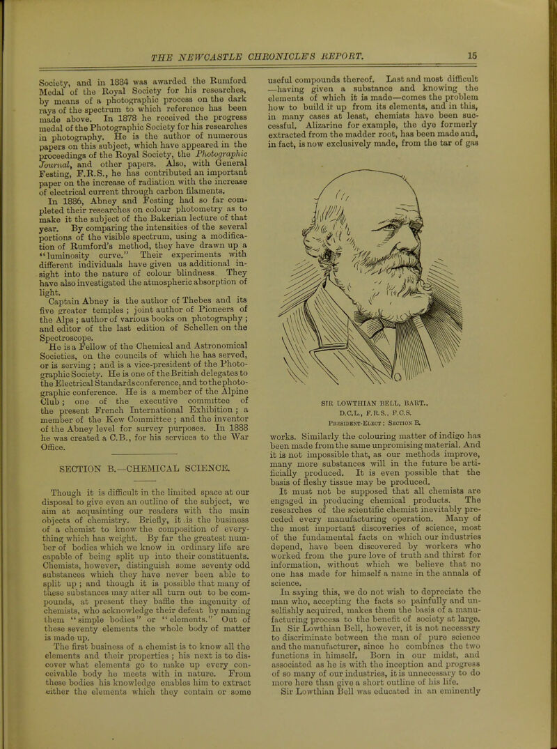 Society, and in 1884 was awarded the Rumford Medal of the Royal Society for his researches, by means of a photographic process on the dark rays of the spectrum to which reference has been made above. In 1878 he received the progress medal of the Photographic Society for his researches in photography. He ia the author of numerous papers on this subject, which have appeared in the proceedings of the Royal Society, the Photographic Journal, and other papers. Also, with General Festing, F.R.S., he has contributed an important paper on the increase of radiation with the increase of electrical current through carbon filaments. In 1886, Abney and Testing had so far com- pleted their researches on colour photometry as to make it the subject of the Bakerian lecture of that year. By comparing the intensities of the several portions of the visible spectrum, using a modifica- tion of Rumford's method, they have drawn up a luminosity curve, Their experiments with difierent individuals have given us additional in- sight into the nature of colour blindness. They have also investigated the atmospheric absorption of light. Captain Abney is the author of Thebes and its five greater temples ; joint author of Pioneers of the Alps ; author of various books on photography ; and editor of the last edition of Schellen on the Spectroscope. He is a Fellow of the Chemical and Astronomical Societies, on the councils of which he has served, or is serving ; and is a vice-president of the Photo- graphic Society, He is one of the British delegates to the Electrical Standards conference, and to the photo- graphic conference. He is a member of the Alpine Club; one of the executive committee of the present French International Exhibition ; a member of the Kew Committee ; and the inventor of the Abney level for survey purposes. In 1888 he was created a C.B., for his services to the War Office. SECTION B.—CHEMICAL SCIENCE. Though it is difficult in the limited space at our disposal to give even an outline of the subject, we aim at acquainting our readers with the main objects of chemistry. Briefly, it .is the business of a chemist to know the composition of every- thing which has weight. By far the greatest num- ber of bodies which we know in ordinary life are capable of being split up into their constituents. Chemists, however, distinguish some seventy odd substances which they have never been able to split up ; and though it is possible that many of these substances may alter all turn out to be com- pounds, at present they baffle the ingenuity of chemists, who acknowledge their defeat by naming them simple bodies or elements. Out of these seventy elements the whole body of matter is made up. The first business of a chemist is to know all the elements and their properties ; his next is to dis- cover what elements go to make up every con- ceivable body he meets with in nature. From these bodies his knowledge enables him to extract wither the elements which they contain or some useful compounds thereof. Last and most difficult —having given a substance and knowing the elements of which it is made—comes the problem how to build it up from its elements, and in this, in many cases at least, chemists have been suc- cessful. Alizarine for example, the dye formerly extracted from the madder root, has been made and, in fact, is now exclusively made, from the tar of gas SIR LOWTHIAN BELL, BART., D.C.L., F.R.S.. F.C.S. Presideni-Elect : Section B. works. Similarly the colouring matter of indigo has been made from the same unpromising material. And it is not impossible that, as our methods improve, many more substances will in the future be arti- ficially produced. It is even possible that the basis of fleshy tissue may be produced. It must not be supposed that all chemists are engaged in producing chemical products. The researches of the scientific chemist inevitably pre- ceded every manufacturing operation. Many of the most important discoveries of science, most of the fundamental facts on which our industries depend, have been discovered by workers Avho worked from the pure love of truth and thirst for information, without which we believe that no one has made for himself a name in the annals of science. In saying this, we do not wish to depreciate the man who, accepting the facts so painfully and un- selfishly acquired, makes them the basis of a manu- facturing process to the benefit of society at large. In Sir Lowthian Bell, however, it is not necessary to discriminate between the man of pure science and the manufacturer, since he combines the two functions in himself. Born in our midst, and associated as he is with the inception and progress of so many of our industries, it is unnecessary to do more here than give a shoi-t outline of his life. Sir Lowthian Bell was educated in an eminently