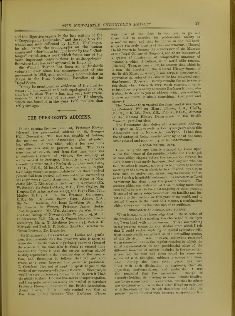 and the digestive organs in the last edition of the  EncvclopiBdia Britannica, and the report on the whales and seals collected by H.M.S. Challenger, he also wrote the monographs on the human crania and other bones brought home by the ' Lhal- lent^er expedition, a work which forms one of the most important contributions to anthropological literature that has ever appeared in England. _ Sir William Turner has been an enthusiastic volunteer ever since the commencement of the movement in 1859, and now holds a commission as Major in the First Volunteer Battalion of the Royal Scots. i, iti. It may be mentioned as evidence of the healthy nature of anatomical and anthropological pursuits, that Sir William Turner has had only four Prede- cessors in the chair of anatomy at Edinburgh, which was founded in the year 1720, no less than 169 years ago. THE PRESIDENT'S ADDRESS. In the eveninprthe new president, Professor Flower, delivered the presidential address in St. George's Hall, Newcastle. The hall was capable of holding the members of the Association who attended, for, although it was filled, with a few exceptions every one was able to procure a seat. The doors were opened at 715, and from that time there was a continuous stream of visitors, the majority of whom arrived in carriages. Promptly at eight o'clock the retiring president, Sir Frederick J. Bramwell, Bart., D.C.L., F.R.S., M.Inst.C.E., took the chair, A plat- form large enough to accommodate two or three hundred persons had been erected, and amongst those surrounding the chair were:—Lord Armstrong, the Mayor of New- castle (Mr. T. Richardson), the Sheriff of Newcastle (Mr. W. Sutton), Sir John Lubbock. M.P.; Prof. Oayley, Sir Douglas Galton (geneial secretary), the Right Hon. John Morley, M.P. ; Admiral Sir Erasmus Ommanney, C.B.; Mr. Beniamin Baker, Gapt. Abney, C.B.; Sir Wm. Thomson, Sir Isaac Lowthian Bell, Bart.; Sir Francis de Winton, Professor James Geikie, Prof. Edgeworth, Mr. Wm. Anderson, Sir Wm. Turner, the Lord Bishop of Newcastle (Dr. Wilberforce), Mr. J. C. Stevenson, M.P., Mr. A. G. Vernon Harcourt (general secretary), Mr. A. T. Aitchison (secretary). Prof. J. H. Merivale, and Prof. P. P. Bedson (local hon. secretaries). Canon Tristram, Dr. Bruce, &c. Sir Frederick J. Bramwell said : Ladies and gentle- men, it is inevitable that the president who is about to retire should be the man who probably knows the least of the science of the man who is about to succeed him; because the object is that the various sections should be duly represented in the presidentship of the associa- tion, and thereupon it follows that we get con- trasts, as it were, between the particular presidents. I, therefore, dare not attempt to speak to you of the works of my successor—Professor Flower. Moreover, it would be very unnecessary for me to do it, even if I had the ability to doit. I do not like works of supererogation, and I am quite certain no words are needed to introduce Professor Flower to the chair of the British Association. (Loud cheers.) I will only remind you that at the time of the Crimean War Professor Flower was one of the first to volunteer to go out there and to exercise his professional ability as a medical man, and that he did so in the full hard- ships of the early months of that undertaking. (Cheers.) On his return he became the conservator of the Museum of the Royal College of Surgeons, and there inaugurated a system of illustration of comparative anatomy of mammalia which, I believe, is of world-wide renown. (Cheers.) Then, as you know, he became that which he is now—the director of the Natural History branch of the British Museum, where, I am certain, everyone will appreciate the value of the labours he has bestowed upon that branch. (Cheers.) It only remains for me to vacate this chair, which I do with very much pleasure, in order to introduce to you as my successor Professor Flower, who is about to deliver to you an address which you will find, I have no doubt, is about something. (Laughter and cheers.) • The President then vacated the chair, and it was taken by Professor William Henry Flower, C.B., LL.D., F.R.S., F.R.C.S., Pres. Z.S., F.L.S., F.G.S., director of the Natural History Department of the British Museum, president-elect. The President then delivered his inaupfural address. He spoke as follows :—It is twenty-six years since this Association met in Newcastle-upon-Tyne. It had then the advantage of being presided over by one of the most distinguished and popular of your fellow-townsmen. A LOCAL EX-PRESIDENT. Considering the age usually attained by those upon whom the honour of the presidency falls, and the length of time which elapses before the association repeats its visit, it must have rarely happened that any one who has held the office is spared, not only to be present at another meeting in the town in which he has presided, but also to take such an active part in securing its success, and to extend such a hospitable welcome to his successor, as Lord Armstrong has done upon the present occasion. The address which was delivered at that meeting must have been full of interest to the great majority of those present. It treated of many subjects more or less familiar and im- portant to the dwellers in this part of the world, and it treated them with the hand of a master, a combination which always secures the attention of an audience. NEWCASTLE AND BIOLOGICAL SCIENCE. When it came to my knowledge that in the selection of the president for this meeting the choice had fallen upon me, I was filled with apprehension. There was nothing in my previous occupations or studies from which I felt that I could evolve anything in special sympathy with what is universally recognised as the prevailing genius, of this district. I was, however, somewhat reassured when reminded that in the regular rotation by which the equal representation in the presidential ofiBce of the different branches of science included in the association is secured, the turn had come round for some one connected with biological subjects to occupy the chair, which during the past seven years has been filled with such distinction by engineers, chemists, physicists, mathematicians, and geologists. I was also reminded that the association, though of necessity holding its meeting in some definite locality, was by no means local in its character, but that its sphere was co-extensive, not with the United Kingdom only, but with the whole of the British dominions, and that our proceedings are followed with interest wherever our Ian-