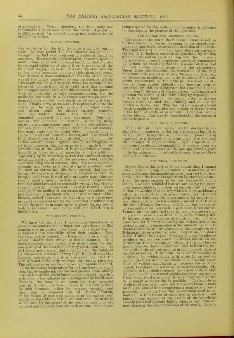 of conversion. When, therefore, the iron trade waH informed in a paper read before the British Association in 1856, entitled A mode of making iron without the use of fuel, its author, HENRY BESSEIiIEE, was set down by the iron trade as a deluded enthu- siast. At that period I doubt whether ten pounds of wrought iron had ever been seen in a state of fusion at one time. Bessemer in his description, however, spoke of meltmg tons of it M'ith no more heat than that afforded by the rapid oxidation of about 5 or 6 per cent, of the weight of the pig iron used. Not only therefore was the subject one of economic, but also of high scientific interest. Nevertheless, a mere statement of the title of the paper was all the notice bestowed by our predecessors in their  transactions  on a discovery which has revolutionised the art of making iron. It is quite true that for some time it appeared as if the scientific aspect of the question were to constitute its only recommendation, for the malleable iron made in a Bessemer converter proved un- manageable when hot, and destitute of strength when cold. Finally it was ascertained that phosphorus was the source of the evil, and, further, that while carbon and silicon could be almost entirely removed from the molten metal, this third metalloid remained unaffected by the treatment. The first success was obtained in Sweden, where by using pig iron containing a mere trace of the objectionable sub- stance a product was obtained which was satisfactory. For many years the beneficial effect produced by man- ganese on steel had been well known, and it occurred to It. F. Mushet, son of David Mushet, one of, if not the earliest scientific metallurgist in the United Kingdom, to try its influence in the converter on iron made from the hematite iron of the West of England, which contained from '05 to '1 per cent, of phosphorus. This addition, apparently by its removing occluded or combined oxygen in the molten iron, afforded the necessary relief, and the operation being one of extreme simplicity enables steel or wrought iron to be produced at a greatly reduced cost. To such an extent has this been carried, that ore is brought by sea over a distance of 1,000 miles to Middles- brough, and from it steel rails are made more cheaply than a greatly inferior article of iron can be produced from the abundant and economically wrought bed of iron- stone found within a couple of miles of [that town. As an example of the facility of conversion may be adduced the fact that the molten metal is brought direct from the blast furnace, turned into steel or ingot iron, as the case may be, and the heat evolved by the operation is suflacient to enable the product in many cases, without further use of fuel, to be taken direct to the mill and rolled into a finished bar. THE SIEMENS' FURNACE. We have just seen that '1 per cent., or thereabouts, of phosphorus renders steel or ingot iron valueless; in like manner very insignificant variations in the quantities of carbon or silicon materially affect their quality. Now the blow, as it is termed, in a Bessemer converter may be accomplished in from twelve to fifteen ininutes. It is clear, therefore, the opportunity of ascertaining the pre- cise quality of the steel is one of very short duration. _ It is, I think, not disputed that a product can be obtained by this process possessed of very high, if indeed not of the highest, excellence, but it is also pretended that the quality is not sufficiently uniform for certain purposes. The ordinary reverberatory furnace is incapable of afford- ing the necessary temperature for melting steel or wrought iron, but by employing the fuel in a gaseous state, and by heating the air and gas before they are brought together, as is done in the valuable furnace suggested by the Messrs. Siemens, the heat is so intensified that wrouerht iron in it is'rapidly fused. Steel is now largely made in such furnaces, either by mixing wrought and cast iron, as proposed by M. Pierre Martin, or by means of cast iron alone, when the carbon is re- moved by the addition of iron ore and some limestone, in which case, by the agency of the ore, the metalloids are oxidised and removed from the bath of iron. Some hours being required for this, sufficient opportunity is afforded for ascertaining the progress of the operation. THE THOMAS AND GILCHRIST PROCESS. The cause of the iron in the Siemens furnace as well as in the Bessemer converter retaining its associated phos- phorus in time began to attract the attention of chemists. The rapid destruction of the ordinary Bessemer converter led Mr. Gr. I. Snelus to consider the practicability of using a lime lining, and on experimenting with this on a work- ing scale he confirmed the opinions previously enunciated by Griiner by observing that the presence of lime had removed a considerable quantity of the phosphorus. These discoveries constitute the foundation of the very important basic process of Messrs. Thomas and Gilchrist, which consists in adding lime to the molten steel in a con- verter constructed on the principle described by Mr. Snelus. Considerable difficulty had, however, been ex- perienced by this metallurgist in the attachment of the lime lining to the walls of the converter. This importai.t question was solved by Mr. Edw. Riley by exposing dolo- mite to a very high temperature in order to prevent further shrinking, and then grinding and mixing the powder with coal tar. This formed a species of cement which is applied to the sides and bottom of the converter in the form of bricks or as cement. Doubtless, simple as the idea is, it has greatly contributed to the success of the basic process. BASIC SLAG AS irANURE. The acidification and subsequent transference to the slag of the phosphorus by the basic treatment has led to its application to agriculture. For this purpose the slag is ground to a fine powder and sprinkled over the land without any further prei^aration. By this operation an indispensable element of animal life is derived from the remains of living creatures which, ages ago, found a grave in the ferruginous mud destined to become the great Cleve- land bed of ironstone. TECHNICAL EDUCATION. Before closing this portion of my official duty I cannot refrain from tendering to chemists an assurance of the great advantage the manufacturers of iron feel they have derived from the lessons taught them by chemical science. I am the more anxious to do this because we, among others, have been reminded that we are losing the supre- macy among industrial nations we once enjoyed for want of that knowledge of chemistry which is more assiduously cultivated abroad than it is in our own country. I am not prepared to deny that the opportunities for acquiring a scientific education are less generally spread here than is the case in France, Germany, or Belgium, but for this the nation, and not the iron trade in particular, is responsible. It must also be admitted that as mauutacturers we no longer stand so far above other lands as we formerly did. In this result any differences of education are in no way concerned, for if I were to classify the nationalities of the various inventions enumerated in the course of my remarks the fears of those who are alarmed at the appearance of a Belgian girder or a German steam engine on our shores would, I think, be allayed. Perhaps I might be allowed to offer a very few words on the technical side of this im- portant question of education. Much I shall not be able to say, because I have not yet been able to learn the pre- cise position the subject occupies in the minds of its most earnest advocates. If it means, as is sometimes alleged, a system by which, along with scientific instruction, manual dexterity in the use of tools or a practical know- ledge of various manufacturing processes has to be ac- quired, I confess I am not sanguine as to the results. My objection to the whole system is the impossibility of any- thing approaching a general application being practicable. I have not a word to say against the rudiments of science being taught wherever this is possible. The knowledge so obtained may often give the future workman a more intelligent interest in his employment than he at present possesses, but I think they who expect much good to at- tend such a thin veneer of chemistry or physics do not take sufficient account of the extent of the knowledge already possessed by more highly educated men who are now directing the great workshops of the world. It is by