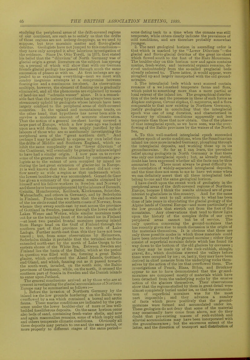 studying the peripheral areas of the drift-covered regions of our continent, are such as to satisfy us that the drifts of those regions are not iceberg-droppings, as we used to suppose, but true nioraiuic matter and fiuvio-glacial detritus. Geologists have not jumped to this conchision— they have only accepted it after laborious investigation of the evidence. Since Dr. Otto Torell, iia 1875, first stated his belief that the diluvium of North Germany was of glacial origin a great literature on the subject has sprung up, a perusal of which will show that with our German friends glacial geology has passed through uiuch the same succession of phases as with us. At first icebergs are ap- pealed to as explaining everything—next we meet with sundry inegnious attempts at a compromise between tloating-ice and a continuous ice-sheet. As observations multiply, however, the element of fioating-ice is gradually eliminated, and all the phenomena are explained by means of land-ice and schmelz-wasser alone. It is a remark- able fact that the iceberg hypothesis has always been most strenuously upheld by geologists whose labours have been largely confined to the peripheral areas of drift-covered countries. In the upland and mountainous tracts, on the other hand, that hypothesis has never been able to survive a moderate amount of accurate observation. That the notion of a general ice-sheet having covered a large part of Europe, which a few years ago was looked upon as a wild dream, has been amply justified by the labours of those who are so assiduously investigating the peripheral area of the great northern drift. And perhaps I may be allowed to express my own belief that the drifts of Middle and Southern England, which ex- hibit the same complexity as the lower diluvium of the Continent, will eventually be generally acknowledged to have had a similar origin. I now pass on to review some of the general results obtained by contiriental geo- logists as to the extent of area occupied by inland ice during the last great extension of glacier-ice in Europe, it is well known that this latest ice-sheet did not over- sow nearly so wide a region as that underneath which the lowest boulder-clay was accumulated. Gerard de Geer has given a summary of the general results obtained by liimself and his fellow-workers in Sweden and Norway ; anclthesehave been supplemented by thelabours of Berendt, Geinitz, Hunchecorue, Keilhack, Klockmann, Schroder, Wahnschaffe, and others in Germany, and by Sederholm in Einland. From them we learn that the end-morames of the ice circle round the southern coasts of Norway, from whence they sweep south-east by east across the province of Gottland in Sweden, passing through the lower ends of Lakes Wener and Wetter, while sinular moraines mark out for us the terminal front of the inland ice in Finland —at least two parallel frontal moraines passing inland from Hango head on the Gulf of Finland through the southern part of that province to the north of Lake Ladoga. Further north-east than this they have not been traced ; but, from some observations by Helmersen, Sederholm thinks it probable that the terminal ice-front extended north-east by the north of Lake Onega to the eastern shores of the White Sea. Between Sweden and Finland lies the basin of the Baltic, which at the period in question was filled with ice, forming a great Baltic glacier, which overflowed the Aland Islands, Gottland, and Gland, and which, fanning out as it passed towards the south-west, invaded, on the south side, the Baltic provinces of Germany, while, on the north, it crossed the southern part of Scania in Sweden and the Danish islands to enter upon Jutland. The general conclusions arrived at by those who are at l^resent investigating the glacial accumulations of Northern Europe may be summarised as follows :— 1. Before the invasion of Northern Germany by the inland ice the low grounds bordering on the Baltic were overflowed by a sea which contained a boreal and arctic fauna. These marine conditions are indicated by the pre- sence under the lower boulder-clay of more or less well- bedded fossiliferous deposits. On the same horizon occur also beds of sand, containing fresh-water shells, and now and again mammahan remains, some of which imply cold and others temperate climatic conditions. Obviously all these deposits may pertain to one and the same period, or more properly to different stages of the same period- some dating back to a time when the climate was still temperate, while others clearly indicate the prevalence of cold conditions, and are therefore probably somewhat younger, 2. i?he next geological horizon in ascending order is that which is marked by the Lower Diluvium —the glacial and fluvio-glacial detritus of the great ice-sheet which flowed south to the foot of the Harz Mountains. The boulder-clay on this horizon now and again contains marine, fresh-water, and terrestrial organic remains, de- rived undoubtedely from the so-called preglacial beds already referred to. These latter, it would appear, were ploughed up and largely incorported with the old ground- moraine. 3. The interglacial beds which next succeed contain remains of a we.l-marked temperate fauna and flora, which point to something more than a mere ]jartiai or local retreat of the inland ice. The geographical distribu- tion of the beds and the presence in these of such forms as Eleijhas antiquus, Cervus elephas, C. megaceros, and a flora comparable to that now existing in Northern Germanj'', justify geologists in concluding that the interglacial epoch was one of long duration, and characterised in Germany by climatic conditions apparently not less temperate than those that now obtain. One of the phases of that interglacial epoch, as we have seen, was the over- flowing of the Baltic provinces by the waters of the North Sea. 4. To this well-marked interglacial epoch succeeded another epoch of arctic conditions, when the Scandinavian inland ice once more invaded Germany, ploughing through the interglacial deposits, and working these up in its ground moraine. So far as I can learn, the prevalent belief among geologists in North Germany is that there was only one interglacial epoch; but, as already stated, doubt has been expressed whether all the facts can be thus accounted for. There must always be great difficulty in the correlation of widely-separated interglacial deposits, and the time does not seem to me to have yet come when we can definitely assert that all these interglacial beds belong to one and the same geological horizon. I have dwelt upon the recent work of geologists in the peripheral areas of the drift-covered regions of Northern Europe, because I think the results obtained are of great interest to glacialists in this country. And for the same reason I wish next to call attention to what has been done of late years in elucidating the glacial geology of the Alpine lands of Central Europe—and more particularly of the low grounds that stretch out from the foot of the mountains. Any observations that tend to throw light upon the history of the complex drifts of our own peripheral areas cannot but be of service. The only question concerning the ground-moraines that has recently given rise to much discussion is the origin of the materials themselves. It is obvious that there are only three possible modes in which those materials could have been introduced to the ground-moraine ; either they consist of superficial morainic debris which has found its way down to the bottom of the old glaciers by crevasses ; or they may be made up of the rock-rubbish, shingle, gravel, &c., which doubtless strewed the valleys before these were occupied by ice ; or, lastij', they may have been derived in chief measure from the underlying rocks them- selves by the acticm of the ice that overflowed them. The investigations of Penck, Blaas, Bohm, and Briickner appear to me to have demonstrated that the grjund- moraines are composed mostly of materials which have been detached from the underlying recks by the erosive action of the glaciers themselves. Their observations show that the regions studied by them in great detail were almost completely buried under ice, so that the accumula- tion of superficial moraines was for the most part impossiblts; and they advance a number of facts which prove positively that the ground- moraines were formed and accumulated under ice. These geologists do not deny that some of the material may occasionally have come from above, nor do they doubt that pre-existing masses of rock-rubbish and alluvial accumulations may have been incorporated with the groundmoraines ; but the enormous extent of the latter, and the direction of transport and distribution of