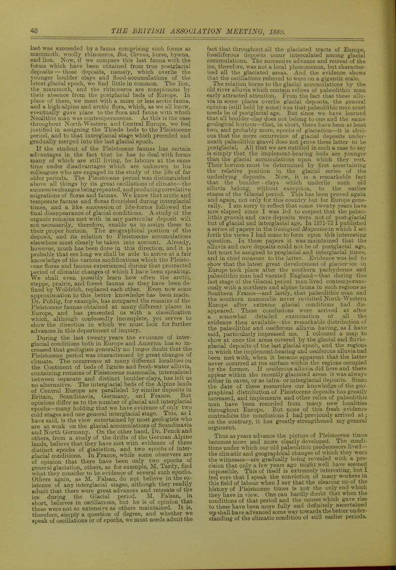 last was succeeded by a fauna comprising such forms as mammoth, woolly rhinoceros, Bos, Cervus, horse, hytena, and lion. Now, if we compare this last fauna with the forms which have been obtained from true postglacial deposits — those deposits, namely, which overlie the vouuger boulder clays and flood-accumulations of the latest glacial epoch, we find little in common. The lion, the mammoth, and the rhinoceros are conspicuous by their absence from the postglacial beds of Europe. In place of them, we meet with a more or less arctic fauna, and a high-alpine and arctic flora, which, as we all know, eventually gave place to the flora and fauna with which Is'eoJlthic man was contemperaneous. As this is the case throughout North-Western and Central Euro]3e, we feel justified in assigning the Thiede beds to the Pleistocene period, and to that iaterglacial stage which preceded and gradually merged into the last glacial epoch. If the student of the Pleistocene faunas has certain advantages in the fact that he has to deal with forms many of which are still living, he labours at the same time under disadvantages which are unknown to his colleagues who are engaged in the study of the life of far older periods. The Pleistocene period was distinguished above all things by its great oscillations of climate—the euccessivechanges being repeated, and producingcorrelati ve migrations of floras and faunas. We know that arctic and temperate faunas and floras flourished during interglacial times, and a like succession of life-forms followed the final disappearance of glacial conditions. A study of the organic remains met with in aiiy particular deposit will not necessarily, therefore, enable us to assign these to their proper horizon. The geographical position of the deposit, and its relation to Pleistocene accumulations elsewhere must clearly be taken into account. Already, however, much has been done in this direction, and it is probable that ere long we shall be able to arrive at a fair knowledge of the various modifications which the Pleisto- cene floras and faunas experienced duriner that protracted period of climatic clianges of which I ha\ e been speaking. We shall even possibly learn how often the arctic, steppe, prairie, and forest faunas as they have been de- fined by Woldrich, replaced each other. Even now some approximation to this better knowledge has been made. Dr. Pohlig, for example, has compared the remains of the Pleistocene faunas obtained at many different places in Europe, and has presented \is with a classification which, although confessedly incomplete, yet serves to show the direction in which we must look for further advances in this department of inquiry. During the last twenty years the eviaence of inter- glacial conditions both in ISurope and America has so in- creased that geologists generally no longer doubt that the Pleistocene period was characterised by great changes of climate. The occurrence at many different localities on the Continent of beds of lignite and fresh-water alluvia, containing remains of Pleistocene mammalia, intercalated between separate and distinct boulder-clays, has left us no alternative. The interglacial beds of the Alpine lands of Central Europe are paralleled by similar deposits in Britain, Scandinavia, Germany, and France. But opinions differ as to the number of glacial and interorlacial epochs—many holding that we have evidence of only two cold stages and one general interglacial stage. This, as I have said, is the view entertained by most geologists who are at work on the glacial accumulations of Scandinavia and North Germany. On the other hand, Dr. Penck a,nd others, from a study of the drifts of the German Alpine lands, believe that they have met with evidence of three distinct epochs of glaciation, and two epochs of inter- glacial conditions. In France, while some observers are of opinion that there have been only two epochs of general glaciation, others, as for example, M. Tardy, find what they consider to be evidence of several such epochs. Others again, as M. Falsan, do not believe in the ex- istence of any interglacial stages, although they readily admit that there were great advances and retreats of the ice during the Glacial period. M. Falsan, in short, believes in oscillations, but he is of opinion that these were not so extensive as others maintained. It is, therefore, simply a question of degree, and whether we epeak of oscillations or of epochs, we must needs admit the fact that throughout ail the glaciated tracts of Europe, fossiliferous deposits occur intercalated among glacial .accumulations. The successive advance and retreat of the ice, therefore, was not a local phenomenon, but character- ised all the glaciated areas. And the evidence shows that the oscillations referred to were on a gigantic scale. The relation borne to the glacial accumulations by the old river alluvia which contain relices of palteolithic man early attracted attention. From the fact that these allu- via in some places overlie glacial deposits, the general opinion (still held by some) was that palaeolithic man must needs be of postglacial age. But since we have learned that all boulder-clay does not belong to one and the same geological horizon—that, in short, there have been at least two, and probably more, epochs of glaciation—it is obvi- ous that the mere occurrence of glacial deposits under- neath palaeolithic gravel does not prove these latter to be postglacial. All that we are entitled in such a case to say is simply that the implement-bearing beds are younger than the pflacial accumulations upon which they rest. Their horizon must be determined by first ascertaining the relative position in the glacial series of the underlying deposits. Now, it is a remarkable fact that the boulder - clays which underlie such old alluvia belong, without exception, to the earlier stages of the Glacial period. This has been proved again and again, not only for this country but for Euro]3e gene- rally. I am sorry to reflect that some twenty years have now elapsed since I was led to suspect that the palaeo- lithic gravels and cave-deposits were not of post-glacial but of glacial and interglacial age. In 1871-72 I published a series of papers in the Geological Magazine in which I set forth the views I had come to form upon this interesting question. In these papers it was iHMintained that the alluvia and cave deposits could not be of postglacial age, but must be assigned to preglacial and interglacial times, and in chief measure to the latter. Evidence was led to show that the latest great development of glacier-ice in Europe took place after the southern pachyderms and palEeolithic man had vacated England—that during this last stage of the Glacial period man lived contemporane- ously with a northern and alpine fauna in such regions as Southern France—and lastly, that palaeolithic man and the southern mammalia never revisited North-Western Europe after extreme glacial conditions had dis- appeared. These conclusions were arrived at after a somewhat detailed examination of all the evidence then available—the remarkable distribution of the palaeolithic and ossiferous alluvia having, as I have said, particularly impressed me. I coloured a map to show at once the areas covered by the glacial and fluyio- giaoial deposits of the last glacial epoch, and the regions in which the implement-bearing and ossiferous alluvia had been met with, when it became apparent that the latter never occurred at the surface withm the regions occupied by the former. If ossiferous alluvia did here and there appear within the recently glaciated areas it was always either in caves, or as infra- or interglacial deposits. Sinca the date of these researches our knowledge of the geo- graphical distribution of Pleistocene deposits has greatly increased, and implements and other relics of palteolithic man have been recorded from many new localities throughout Europe. But none of this fresh evidence contradicts the conclusions I had previously arrived at; on the contrary, it has greatly strengthened my general argument. Thus as years advance the picture of Pleistocene times becomes more and more clearly developed. The condi- tions under which our old palaeolithic predecessors lived— the climatic and geographical changes of which they were the witnesses—are gradually being revealed with a pre- cision that only a few years ago might well have seetned impossible. This of itself is extremely interesting, but I feel sure that I speak the conviction of many workers in this field of labour when I say that the clearing up of the history of Pleistocene times is not the only end which they have in view. One can hardly doubt that when the conditions of that period and the causes which gave rise to these have been more fully and definitely ascertained we shall have advanced some way towards the better under- standing of the climatic condition of still earlier periods.