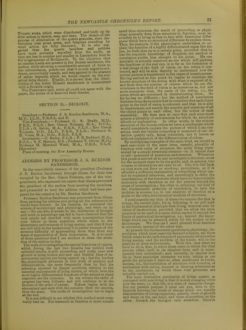 Triassic rocks, which were distributed and built up by tidal action in straits, seas, and bays The details of the process of elimination of the quartz granules, their dis- tribution over great areas ana frequent ro^nf mg by wind action are fully discussed. It is 'ilso sug- r^sted that the quartz boulders and pebbles Lve most! probably travelled from south, as they are less in number and smaller m Lancashire than In the conglomerate of Bridgnorth To the objection that no manne fossils are present in the Bunter sandstone, the author, while allowing a considerable amount of force to the circumstance, points out that it is only negative evi- dence, proverbially unsafe, and sets against it the absence of saline deposits, which we would expect on the sub- aerial delta theory. Finally, it is shown that the distri- bution of the lower Triassic sandstones is inconsistent with a fluvatile origin. ,, ^ vr, ir\.^ The President said, while all could not agree witu tne paper, the writer of it deserved their thanks. SECTION D,—BIOLOGY. President -.—Professor J. S. Burdon Sanderson, M.A., M.D.,LL.D.,F.R.S.]LandE. Vice-Presidents: —Professor G. S. Brady, M.D., F.RS., F.L.S. ; Rev. Canon Norman, M.A., D.O.Jj., F.L.S.: O. Salvin. M.A., F.R.S., F.L.S.; Rev. Canon Tristram, D.D., LL.D., F.R.S., F.L.S.; Professor S. H. Vines, M.A., D.Sc, F.R.S., F.L,S. Secretaries :—C. Bailey, F.L.S.; F. E. Beddard, M.A., F.Z.S.; S. F. Harmer, B S. ; Professor T. Ohver, M.D.; Professor H. MarshaU Ward, M.A., F.R.S., F.L.S. (l^ecorder). ,, -n Place of meeting, the New Assembly Rooms. ADDRESS BY PROFESSOR J. S. BURDON SANDERSON. In the unavoidable absence of the president (Professor J. S. Burdon Sanderson) through illness, the chair was occupied by the Rev. Canon Tristram, one of the vice- presidents, who expressed his regret that illness prevented the president of the section from meeting the members, and proceeded to read the address which had been pre- pared for the occasion by Dr. Burdon Sanderson. Professor Burdon Sanderson was prevented from illness .from revising his address and giving all the references he would have desired. In his opening, he compared the science of morphology and physiology, and went on to aay .—No one who is awake to the tendencies of thought and work in physiology can fail to have observed that the best minds are directed with more concentration than ever before to those questions which relate to the elementary endowments of living matter, and that if they are still held in the backerround it is rather because of the extreme difficulty of approaching them than from any want of appreciation of their importance. It is to some of these questions that I am anxious to draw the atten- tion of the section to-day. The work of investigating the special functions of organs, which during the last two decades has yielded such -splendid results, is still proceeding, and every year new ^ound is being broken and new and fruitful lines of ex- perimental inquiry are being opened up : but the further the physiologist advances m this work of analysis and differentiation, the more frequently does he find his attention arrested by deeper questions relating to the essential endowments of living matter, of which even the most highly differentiated functions of the animal or plant organism are the outcome. In our science the order of progress has been hitherto and will continue to be the reverse of the order of nature. Nature begins with the elementary and ends with the complex (first the amoeba, then the man). Our mode of investigation has to begin at the end. It is not difficult to see whither this method must even- tually load us. For inasmuch as function is more compli- cated than structure, the result of proceeding, as physi- ology normally does, from structure to function, must in- evitably be to bring us face to face with functional differ- ences which have no structural difference to explain them. Thus, for example, if the physiologist undertakes to ex- plain the function of a highly differentiated organ like the eye, he finds that up to a certain point, provided that he has the requisite knowledge of dioptrics, the method of correlation guides him straight to hia point. He can mentally or actually construct an eye which will perform the functions of the real eye, in so far as the formation of a real image of the field of vision on the retina is con- cerned, and will be able thereby to understand how the retinal picture is transferred to the organ of consciousness. Having arrived at this point he begins to correlate the known structure of the retina with what is required of it, and finds that the number of objects which he can dis- criminate in the field of vision is as numerous as, but nob more numerous than, the parts of the retina, i.e., the cones which are concerned in discriminating them. So far he has no difficulty ; but the method of correlation fails him from the moment that he considers that each object point in the field of vision is coloured, and that he is able to discriminate not merely the number and relations of all the object points to each other, but the colour of each separately. He then sees at once that each cone must possess a plurality of endowments for which its structure affords no explanation. In other words, in the minute structure of the human retina we have a mechanism which would completely explain the picture of which I am con- scious, were tfie objects composing it possessed of one ob- jective quality only, being colourless, but it leaves us without explanation of the differentiation of colour. By multiplying examples of the same kind, we should m each case come to the same issue, namely, plurality of function with unity of structure, the unity being repre- sented by a simple structural element—be it retinal cone or cell—possessed of numerous endowments. Whenever this point is arrived at in any investigation structure must for the moment cease to be our guide, and, in general, two courses or alternatives are open to us. One is to fall back on that worn-out Dcus ex machina, protoplasm, as if it afforded a sufficient explanation of everything which can- not be explained otherwise, and accordingly to defer the consideration of the functions which have no demonstrable connexion with structure as for the present beyond the scope of investigation ; the other is, retaining our hold of the fundamental principle of correlation, to take the problem in reverse, i.e., to use analysis of function as a guide to the ultra-microscopical analysis of structure. I need scarcely say that of these two courses the first is wrong, the second right, for in following it we still hold to the fundamental principle that living material acts by virtue of its structure, provided that we allow the term structure to be used in a sense which carries it beyond the limits of anatomical investigation, i.e., beyond the know- ledge which can be attained either by the scalpel or the microscope. We thus (as I said) proceed from function to structure, instead of the other way. At present the fundamental questions in physiology, the problems which most urgently demand solution, are those wliich relate to the endowments of apparently structureless living matter, and the problem of the future will be the analysis of these endowments. With this view what we have to do is, first, to select those cases in which the vital process offers itself in its simplest form, and is conse- quently best understood ; and, secondly, to inqviire how far in these particular instances we may, taking as our guide the principle I have so often mentioned as funda- mental, viz., the correlation of 8truoi,ure with function, of mechanism with action, proceed in drawing inferences as to the mechanism by which these vital processes are actually carried out. The most distinctive peculiarity of living matter as compared with non-living is that it is ever changing while ever the same, i.e. that life is a state of ceaseless change. For our present purpose I must ask you, first, to dis- tinguish between two kinds of change which are equally characteristic of livingorganisms, namely, those of growth and decay on the one hand, and those of nutrition on the other. Growth the biologist calls evolution. Growth
