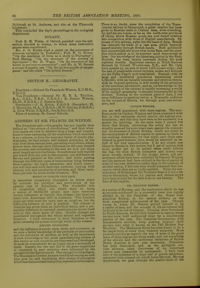 Mcintosh at St. Andrews, and also at the Plymouth laboratory. This concluded the day's proceedings in the zoological department. BOTANY. Prof, S. H. Vines, of Oxford, presided over the sub- eection devoted to botany, to which some instructive papers were contributed. Mr. J. G. Baker read a paper on the occurrence of arenaria norvegioa in Yorkshire; Prof, F. O. Bower,  On the meristem of ferns as a study in Phylogeny; Prof. Hartog, On the structure of the nucleus in saprolegnia; Mr. H. Wager, On the structure of the nuclei in peronspora parascitica; and Mr. A. W. Bennet a couple of papers, one  On the anlherozooids of crypto- gams, and the other  On hybrid desmid, SECTION E.—GEOGRAPHY. President:—Colonel Sir Francis de Winton, K.C.M,G., F.H.G.S. Vice-Presidents:—General Sir H. E. L. Thuillier, R.A., C.S.I., F.R.S., F.R.G.S.; R. Spence Watson, LL.D., r.R.6.S. ; J. Batalha-Reis. Secretaries :—J. S. Keltie, F.R.G S. (Recorder); H. J. Mackinder, M.A., F.R.G.S.; H.N. Sulivan, F,R,G,S. j A. Silva White. F.R.S.E., Sec.R.Scot.G.S, Place of meeting, St. James' Schools. ADDRESS BY SIR FRANCIS DE WINTON. The President said :—Geography has not inaptly been defined as the science of distributions, and from what- ever aspect we view it, whether from a large and compre- hensive basis embracing all the conditions which surround it as a science, or from the narrower limits of simi^le phy- siography, we find certain well-defined principles, or one may terra them naturallaws, pervading everywhere, whose actions have, through their influences on the past, created the present, and according to the uses we now put them must largely govern the future. It matters not how rapidly you travel from the pole to the equator, you will freeze at the one and perspire at the other; and while passing through the different zones of temperature lying between these reerions—the frigid, temperate, and torrid zones— you will find each with their own products, varying with climate, soil, and peculiarity of position, and these varia- tions pervade the whole realm of nature. The EFFECT OF CLIMATE UPON BADE is somewhat remarkably illustrated in recent times by noticiner the physique and nerve-power of the present race of Americans. The wonderful tide of emigration which has raised them to being a nation of 60,000,000 people may have exercised certain influences as regards this change; but there are many true Americans still in existence. Two hundred years ago they were the same race as ourselves, but the difference between us now is marked. The climate of America has given them an individual stamp, and a per- ceptible difference in outward semblance has shown itself even in this short space of time. Similar changes are manifested throughout the whole animal and vegetable kingdom. 1 shall endeavour to draw attention to the great necessity for a more thorough study of the science APPLIED GEOGRAPHY. and the influence it exerts upon trade and commerce, as we train a better knowledge of the products of one country and the industries of another, as well as the importance of such knowledge to the great manufacturing centres of this nation as new countries are discovered and developed. It must be remembered we no longer enjoy a monopoly of trade. Largely the rise and fall of the great emporiums of commerce in past centuries were influenced by the struggle for the Eastern trade. This struggle is still goingon. The Russians in Central Asia are steadily ad vancing as each year goes by, and developing that system of absorption which hascharacterised their policy,especiallyinthatregion. There is no doubt, since the completion of the Trans- caspian railway to Samarcand, a great impetus has been given to Russian trade in Central Aaia, even extending, Iby well-known routes, as far as the north-west provinces of China, where Russian goods are now found entering into competition with those of English manufacture. By means of this railway, right into the heart of Asia, Russia has obtained the trade of a vast area, which formerly passed entirely through British hands. Both politically and commercially she is our rival in the East, ana the ques- tion which nation is to be supreme must come sooner or later. Our knowledge of the latest acquisition in the East, Burmah, has been largely increased during the past eighteen months. Important surveys in Nortb-Eastera Burmah by Colonel Woodthorpe, R.E., and Mr. Ogle have opened up an area of about 1,500 square miles ; and the fact of practicable routes between Assam and Burmah via the Palka Pass is now established. Burmah, with its large and intelligent population {numbering about 4-, 000,000), with its valuable minerals and precious stones, with its tropical products, is well worthy of the attention of the merchant adventurer; and as our knowledge of the physiography of the country is rapidly increasing, a study of its applied geography is strongly recommended to the student. Turning to the northern parts of Asia, I feel some diSidence in speaking before a Newcastle audience on the subject of Siberia, for through your own towns- men, and CAPTAIN WIGGINS, you are well acquainted with these regions. The exer- tions made by Captain Wiggins and those connected with him in this enterprise should receive the highest com- mendation ; and that they have been so far successful is a matter for rejoicing. At the same time, I cannot but think that Russia, continuing the policy she has so steadily pursued for some years past, against the commer- cial development of Great Britain, would not object to the employment of British capital in opening up trade in her outlying dominions ; for that trade, once fairly esta- blished on good business lines, would be absorbed on be- half of her own manufacturers. I do not attach any blame to Russia in this matter, but I am of opinion that more profits are to be gained when trade follows the flag, for then British enterprise and money reap more certain reward. If the energy, talent, and per- severance which have been exhibited by Captain Wiggins and his partners had been utilised in the development of some of our own territories rather than in the territory of another nation, I feel sure they would command that suc- cess to which they are so justly entitled. From the con- sideration of Siberia and the Northern Seas it is not a far step to Greenland, whose icy regions and eternal snowa have been crossed for the first time in our history. The hero of this exploit. DR. FEIGHTOP NANSEN. is a native of Norway, and the exploration which he has so recently conducted to a successful issue was rightly alluded to by the President of the Royal Geo- graphical Society, in his annual address, as the most conspicuous achievement of the year. Though young in years, Dr. Nansen proved himself to be a leader of men, and the account of his adventures will be found to be full of interest Crossing from Greenland to North America, we still find ourselves in regions where ice and snow hold undisputed sway for a cons-iderable portion of the year. The Canadian Government, with commendable activity, keep pushing forward their surveys into what is known as the Old Hudson Bay Territory. The Mackenzie River has been found to be a far larger body of water than formerly supposed. More accurate surveys as regards the size of some of the great lakes of those regions are being made, and our knowledge of the climate and the isothermal variations of British North America is each year increasing. Petroleum has been discovered, and, as the geological sur- veys advance, other discoveries of an important nature may reasonably lie anticipated. I have been told of the existence of a huge bed of porous sandstone, saturated with mineral oil, which burns like coal. Moving southwards, we pass through the prairie-lands of the