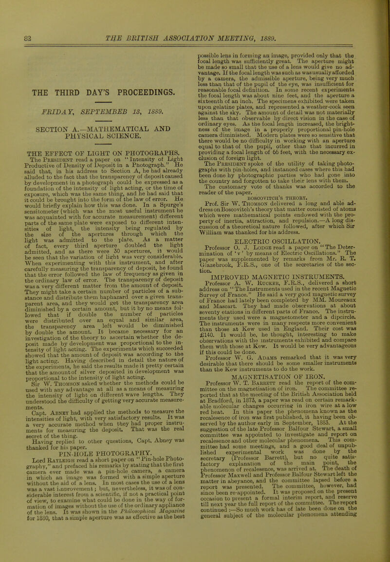 THE THIRD DAY'S PROCEEDINGS. FRIDAY, SEPTEMBEB 13, 1889. SECTION A.—MATHEMATICAL AND PHYSICAL SCIENCE. THE EFFECT OF LIGHT ON PHOTOGRAPHS. The President read a paper on  Intensity of Light Productive of Density of Deposit in a Photograph. He said that, in his address to Section A, he had already alluded to the fact that the transparency of deposit caused by development in a photograph could be expressed as a foundation of the intensity of light acting, or the time of exposure, which was the same thing, and he had said that it could be brought into the form of the law of error. He would briefly explain how this was done. In a Spurge's sensitometer (which was the most useful instrument he was acquainted witli for accurate measurenient) different parts of the same plate were exposed to different inten- sities of light,' the intensity being regulated by the size of the apertures through which the light was admitted to the plate. As a matter of fact, every third aperture doubled the light admitted, and as there were 30 apertures, it would be seen that the variation of lierht was very considerable. When experimenting with this instrument, and after carefully measuring the transparency of deposit, he found that the error followed the law of frequency as given in the ordinary law of error. The transparency of deposit was a very different matter from the amount of deposit. They might take a certain number of particles of a sub- stance and distribute them haphazard over a given trans- parent area, and they would get the transparency area diminished by a certain amount, but it by no means fol- lowed that if double the number of particles were distributed over an equal and similar area, the transparency area left would be diminished by double the amount. It became necessary for an investigation of the theory to ascertain whether the de- posit made by development was proportional to the in- tensity of light acting. The experiments which succeeded showed that the amount of deposit was according to the light acting. Having described in detail the nature of the experiments, he said the results made it pretty certain that the amount of silver deposited in development was proportional to the intensity of light acting. Sir W. Thomson asked whether the methods could be used with any advantage at all as a means of measuring the intensity of light on different wave lengths. They understood the difficulty of getting very accurate measure- ments. Capt. Abney had applied the methods to measure the intensities of light, with very satisfactory results. It was a very accurate method when they had proper instru- ments for measuring the deposit. That was the real secret of the thing. ^ a i. Having replied to other questions, Capt. Abney was thanked for bis paper. PIN-HOLE PHOTOGRAPHY. Lord Rayleigh read a short paper on  Pin-hole Photo- graphy, and prefaced his remarks by stating that the first camera ever made was a pin-hole camera, a camera in which an image was formed with a simple aperture without the aid of a lens. In most cases the use of a lens was a vast i.nproveraent; but, nevertheless, it was of con- siderable interest from a scientific, if not a practical point of view, to examine what could be done in the way of for- mation of images without the use of the ordinary appliance of the lens. It was shown in the Philosophical Alayazinc for 1880, that a simple aperture was as effective as the best possible lens in forming an image, provided only that the local length was sufficiently great. The aj^erture might be made so small that the use of a lens would give no ad- vantage. If the focal length was such as was usually afforded by a camera, the admissible aperture, being very much less than that of the pupil of the eye, was insufficient for reasonable focal definition. In some recent experiments the focal length was about nine feet, and the ai^erture a sixteenth of an inch. The specimens exhibited were taken upon gelatine plates, and represented a weather-cock seen against the sky. The amount of detail was not materially less than that observable by direct vision in the case of ordinary eyes. As the focal length increased, the bright- ness of the image in a properly proportional pin-hole camera diminished. Modern plates were so sensitive that there would be no difficulty in working with an aperture equal to that of the pupil, other than that incurred in providing a focal length of 66 feet, with the necessary ex- clusion of foreign light. The President spoke of the utility of taking photo- graphs with pin-holes, and instanced cases where this had been done hy photographic parties who had gone into the country and forgotten to take their lens with them. The customary vote of thanks was accorded to the reader of the paper. bosoovitoh's theory. Prof. Sir W. Thomson delivered a long and able ad- dress onBoscovitch's theory that matter consisted of atoms which were mathematical points endowed with the pro- perty of inertia, attraction, and repulsion.—A long dis- cussion of a theoretical nature followed, after which Sir William was thanked for his address. ELECTRIO OSCILLATION. Professor O. J. Lodge read a paper on  The Deter- mination of 'v ' by means of Electric Oscillations. The paper was supplemented by remarks from Mr. R. T. Glazebrook, F.R.S., one of the secretaries of the sec- tion. IMPROVED MAGNETIC INSTRUMENTS. Professor A. W. Ruoker, F.R.S., delivered a short address on  The Instruments used in the recent Magnetic Survey of France. He said a very good magnetic survey of France had lately been completed by MM. Moureaux and Mascart. They had made observations at about seventy etations in different parts of France. The instru- ments they used were a magnetometer and a dipcircle. The instruments were in many respects more convenient than those at Kew used in England. Their cost was £14-0. It would be, he thought, interesting to make observations with the instruments exhibited and compare them vnth those at Kew. It would be very advantageous if this could be done. Professor W. G. Adams remarked that it was very desirable that there should be some smaller instruments than the Kew instruments to do the work. MAGNETISATION OF IRON. Professor W. T. Barrett read the report of the com- mittee on the magnetisation of iron. The committee re- ported that at the meeting of the British Association held at Bradford, in 1873, a paper was read on certain remark- able molecular changes occurrincr in iron wire at a low red heat. In this paper the phenomena known as the recalesence of iron was first published, it having been ob- served by the author early in September, 1883. At the suggestion of the late Professor 13alfour Stewart, a small committee was appointed to investigate and report on recalesence and other molecular phenomena. This com- mittee had some meetings, and a good deal of unpub- lished experimental work was done by the secretary (Professor Barrett), but no quite satis- factory explanation of the main point, the phenomenon of recalesence, was arrived at. The death of Professor Maxwell and Professor Balfour Stewart left the matter in abeyance, and the committee lapsed before a report was presented. The committee, however, had since been re-appointed. It was proposed on the present occasion to present a formal interim report, and reserve till next year the full report of the committee. The report continued :—So much work has of late been done on the general subject of the molecular phenomena attending