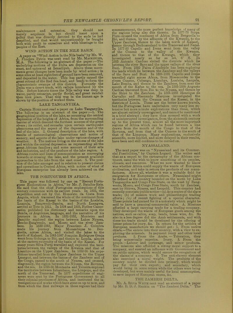 maintenance and extension, they should not merely acquiesce in but should insist upon a policy that -was directly devoted to the ends he had described, and that would unquestionably be fraught both with protit to ourselves and with blessmgs to the peoples of tne East. WIND ACTION IN THE NILE BASIN. A paper on Wind Action in the Nile basin by Mr. W. J. Flmders Petrie was next read by Mr. Maokindeh, M.A. The following is an abstract of the paper :—The underlying motions of the Delta are depression on the coast, and upheaval at Ismailiyeh. Above these move- ments great changes have been made by wind action ; in some sites at least eight feet of ground have been removed, and deposited in the water. Tliis has partly caused the great retreat of the Red Sea head, and tends to form the characteristic swamps of this district;, rormerly the Delta was a desert track, with valleys inundated by the Nile. Before historic times the Nile valley was deep ip water, partly estuarine, partly fluvial, and great rainfall then took place. That thie was in the human age is Bhown by the position of worked flints. LAKE TANGANYIKA. Captain HoRE next read a paper on Lake Tanganyika. The following is an abstract of the paper-.—l. The geographical position of the lake, as occupying the central depression of the heights of Africa, from the surrounding barrier of which descend the furthest sources of the great rivers ; its outlet, and remarks upon certain earthquake Ehenomena and the aspect of the depression and of the ed of tlie lake. 2. General description of the lake, with results of meteorological observations and notice of scenery, and aspects of the lake under various changes of weather. 3. The natives living on the shores of the lake and within the central depression as representing all the great African families; and some account of their arts and industries, and of the produce of the lake region. 4-. African routes and lines of communication as converging towards or crossing the lake, and the present available approaches to the lake from tne east coast. 5. The posi- tion of the lake amongst and in relation to present claims and operations in Central Africa, with notice of what of European enterprise has already been achieved on the lake. THE PORTUGUESE IN AFRICA. This paper was followed by one on  Recent Portu- guese Explorations in Africa, by Mr. J. Batalha-Reis. He said that the chief Portuguese explorations of this century commence with its earliest years. In 1802, the expedition sent out by Col. Honorato da Costa from Angola, which traversed the whole of the continent from the basin of the Kassai to the basins of the Lualaba, Luapula, Bangweolo-B^mba, and North Loangwa, arrived at Tete in 1811. In 1804 and 1805, Father Canne- oatim published his dictionary and remarks upon the Bunda, or Augolense, language, and the narrative of his journeys in Africa. In 1831-1832, Monteiro and Oamitto explored the region between Lakes Nyassa, Pembo-Bangweolo, and Moero and the river Zam- beze. In 1838-184-8, Major Francisco J. Coimbra made his journey from Mozambique to Ben- guella, across Africa, and visited the lakes to the liorth of Kalaari. In 1843-1847 Joaquim Rodrigues Graga went from Golunga to Bi(5, and thence to Lunda, almost at the eastern extremity of the basin of the Kassai. For many years Silva Porto travelled and explored the terri- tories between the valleys of the Kwanza and that of Liambye on the Upper Zambeze. In 1852-56 his expe- ditions travelled ivom the Upper Zambeze to the Upper Luangu^, and between the basins of the Zambeze and of the Congo, passed to the south of Nyassa, and crossed, diagonally, the region between the Nyassa, the Rovuma, and the sea. In 1855-56 Montanha and Teixeira explored the territories between Inhambane, the Limpopo, and the north of the Transvaal. In 1877 expeditions of engi- neers were sent by the Portuguese Government to all their colonial provinces of Africa, and instituted the in- vestigations and works which have gone on up to now, and from which the first railways in these regions had their commencement, the more perfect knowledge of many of the regions being also due thereto. In 1877-78 Sorpa Pinto crossed the continent of Africa from Benguella to Bi4 and thence, by the affluents of the Kwando, to the Upper Zambeze, thence to the lakes north of Kalaari, thenco tlirough Bechuanaland to the Transvaal and NataL In 1877-80 Capello and Ivens went from the valley of the Cuuene to the valley of the Kwanza, and thence to that of the Kwango, which they investigated nearly as far as lat._ 6° S. In 1883 Antonio Cardoso visited the districts which _ lie between the river Save and the upper valleys of the river Buzi. From 1880 Paiva d'Andrade has been exijloring the lands which lie between the Zambeze and the valleys of the Save and Buzi. In 1884-1885 Capello and Ivena travelled right across Africa, from Mossainedes to the rivers Cunene, Cubango, Liambye, Lualaba, Laupala, Lake Bemba, and thence to the Zambese, from near the mouth of the Kafue to the sea. In 1885-1886 Augusto Cardoso traversed from Ibo to the Nyassa, and thence by the Shir^ to the Zambese. In 1884-1888 Henrique de Carvalho and Sisenando Marques investigated the territories between the Owanza and the Kassai, in the districts of Lunda. These are the better known travels, but the Portuguese have undertaken very many less ex- tensive but more minute explorations than these, which are almost entirely unrecognised, and cannot be mentioned in a brief abstract ; they have thus covered with a work of uninterrupted investigation, from the sixteenth century up to the present time, almost all the more important regions of Africa which can be found between a line drawn from the mouth of the Congo to that of the Rovuma, and from that of the Cunene to the south of that of the Limpopo. Many explorations, exclusively scientific, more limited, and more delayed in their results, have been and still continue to be carried on. NYASSALAND. The next paper was on Nyassaland and its Commer- cial Possibilities, by Captain Lugard. The writer said that as a sequel to the cartography of the African con- tinent, came the wish to know something of its peoples, climate, and resources. What we now wanted to know was whether Africa could supply the wants of European civilisation, and take in return the products of our manu- factures. Above all, whether it was a suitable field for emigration for Europeans or others. Nyassaland might be defined as the country bounded on the north by Lake Tanganyika and Congo Free State, on the west by Bang- weolo, Moero, and Congo Free State, south by Zambesi, east by Shirwa, Nyassa, and Leopold. This country had recently oomeinto public notice—(a) As a centre of the slave trade; (b) of mission work and philanthropic trading efforts; (c) of recent fighting of a special character. These points had eained for it a notoriety which might be said to have a practical commercial value. A. Missions afforded a large carrying trade for a trading company. They developed the wants of European goods among the natives, such as calico, soap, beads, brass wire, &c. So also in a less degree did the Arab settlements, and with these too trade should be developed by the offering of better prices for ivory, &c. In return for the articles of European manufacture we should get: 1. From native chiefs.—The entrt^e into their country, with a view to ex- ploiting the minerals. In payment ivory and other local products. 2. From the Arabs. — Toleration, they being numerically superior. Ivory. 3. From the prople.—Labour and porterage, and minor products. The missions also afforded a strong moral support to a company, and exerted an influence with Government and on f)ublic opinion, which would ensure the recognition of the claims of a company. B. Tne anti-slaverj' element also exercised a moral weight. The products of the country might be divided into primary, which would pay for their own export; and secondary, which would bring in some return while the others were being developed, but were mainly useful for local consumption, to save import of ISuroijean stores, &c. THE ZAMBESI DELTA. Mr. A. Silva White next read an abstract of a paper by Mr. B. D. J. Kaukin on The Zambesi Delta. The