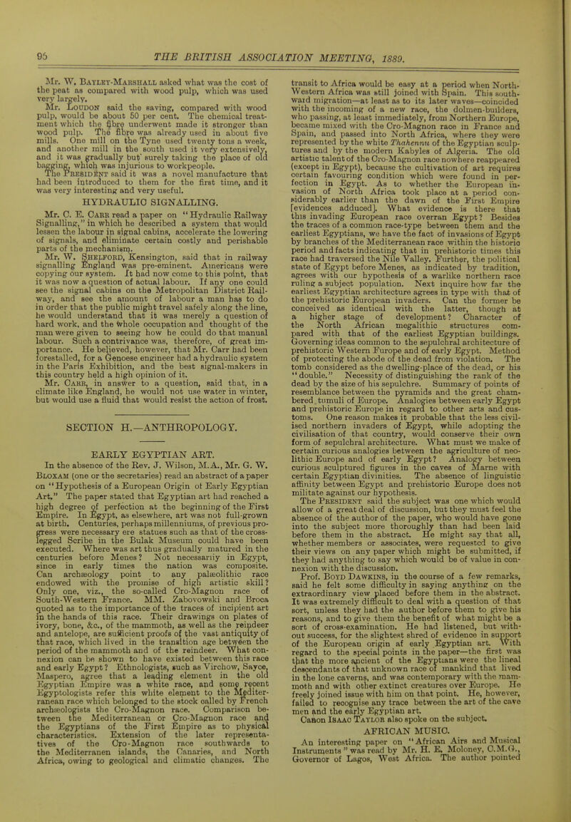 Mr. W, Batlkt-Marshall asked what was the cost of the peat as compared with wood pulp, which was used very largely. Mr. LoDDON said the saving, compared with wood pulp, would be about 50 per cent. The chemical treat- ment which the ^bre underwent made it stronger than wood pulp. The fibre was already used in about five mills. One mill on the Tyne used twenty tons a week, and another mill in the south used it vety extensively, and it was gradually but surely taking the place of ola bagging, which was injurious to workpeople. Tue President said it was a novel manufacture that had been introduced to them for the first time, and it was very interesting and very useful. HYDRAULIC SIGNALLING. Mr. C. E. Oark read a paper on  Hydraulic Railway Signalling, in which he described a system that would lessen the labour ip signal cabins, accelerate the lowering of signals, and eliminate certain costly and perishable parts of the mechanism. _ Mr. W. S.HELFORD, Kensington, said that in railway signalling England vpas pre-eminent. American? were copying our system. It had now come to this point, that it was now a question of actual labour. If any one could see the signal cabins on the Metropolitan District Rail- way, and see the amount of labour a man has to do in order that the public might travel safely along the line, he would understand that it was merely a question of hard work, and the ^hole occupation and thought of the man were given to seeing how he could do that manual labour. Such a contrivance was, therefore, of great im- portance. He believed, however, that Mr. Carr had been forestalled^ for a Genoese engineer had a hydraulic system in the Paris Exhibition, and the best signal-makers in this country held a high opinion of it. Mr. Oake, in answer to a question, said that, in a climate like England, he would not use water in winter, but would use a fluid that would resist the action of frost. SECTION H.—ANTHROPOLOGY. EARLY EGYPTIAN ART. In the absence of the Rev. J. Wilson, M.A., Mr. G. W. Bloxam (one or the secretaries) read an abstract of a paper on Hypothesis of a European Origin ot Early Egyptian Art. The paper stated that Egyptian art had reached a high degree of perfection at the beginning of the First Empire. In ilgypt, as elsewhere, art was not full-grown at birth. Centuries, perhaps millenniums, of previous pro- gress were necessary ere statues such as that of the cross- legged Scribe in the Bulak Museum could have been executed. Where was art thus gradually matured in the centuries before Menes? Not necessariiy in Egypt, since in early times the nation was composite. Can archaeology point to any palaeolithic race endowed with the promise of high artistic skill? Only one, viz., the so-called Cro-Magnon race of South-Western France. MM. Zabovowski and Broca quoted as to the importance of the traces of incipient art in the hands of this race. Their drawings on plates of ivory, bone, &c., of the mammoth, as well as the reindeer and antelope, are sufficient proofs of the vast antiquity of that race, which lived in the transition age between the period of the mammoth and of the reindeer. What con- nexion can be shown to have existed between this race and early Egypt ? Ethnologists, such as Virchow, Sayce, Maspero, agree that a leading element in the old Egyptian Empire was a white race, apd some recent Egyptologists refer this white element to the Mediter- ranean race which belonged to the stock called by French archaeologists the Cro-Magnon race. Comparison be- tween the Mediterranean or C^o-Magnon race and the Egyptians of the First Empire as to physical characteristics. Extension of the later representa- tives of the Cro-Magnon race southwards to the Mediterranen islands, the Canaries, and North Africa, owing to geological and climatic chanpres. The transit to Africa would be easy at a period when North- western Africa was btill joined with Spain. This south- ward migration—at least as to its later waves—coincided with the incoming of a new race, the dolmen-builders, who passing, at least immediately, from Northern Europe, became mixed with the Cro-Magnon race in France and Sjmin, and passed into North Africa, where they were represented by the white Thahennu of the Egyptian sculp- tures and by the modern Kabyles of Algeria. The old a,rtistic talent of the Cro-Magnon race nowhere reappeared (except in Egypt), because the cultivation of art requires certain favouring condition which were found in per- fection in Egypt. As to whether the European in- vasion of North Africa took place at a period con- siderably earlier than the dawn of the First Empire [evidences adduced]. What evidence is there that this invading European race overran Egypt? Besides the traces of a common race-type between them and the earliest Egyptians, we have the fact of invasions of Egypt by branches of the Mediterranean race within the historic period and facts indicating that in prehistoric times this race had traversed the Nile Valley. Further, the political state of Egypt before Menes, as indicated by tradition, agrees with our hypothesis of a warlike northern race ruling a subject population. Next inquire how far the earliest Egyptian architecture agrees in type with that of the prehistoric European invaders. Can the former be conceived as identical with the latter, though at a higher stage of development? Character of the North African megalithic structures com- pared with that of the earliest Egyptian buildings. Governing ideas common to the sepulchral architecture of prehistoric Western Europe and of early Egypt. Method of protecting the abode of the dead from violation. The tomb considered as the dwelling-place of the dead, or his double. Necessity of distinguishing the rank of the dead by the size of his sepulchre. Summary of points of resemblance between the pyramids and the great cham- bered, tumuli of Europe. Analogies between early Egypt and prehistoric Europe in regard to other arts and cus- toms. One reason makes it probable that the less civil- ised northern invaders of Egypt, while adopting the civilisation of that country, would conserve their own form of sepulchral architecture. What must we make of certain curious analogies between the agriculture of neo- lithic Europe and of early Egypt? Analogy between curious sculptured figures in the caves of Mame with certain Egyptian divinities. The absence of linguistic aflBnity between Egypt and prehistoric Europe does not militate against our hypothesis. The President said the subject was one which would allow of a great deal of discussion, but they must feel the absence of the author of the paper, who would have gone into the subject more thoroughly than had been laid before them in the abstract. He might say that all, whether members or associates, were requested to give their views on any paper which might be submitted, if they had anything to say which would be of value in con- nexion with the discussion. Prof. Boyd Dawkins, in the course of a few remarks, said he felt some difl&culty in saying anything on the extraordinary view placed before them in the abstract. It was extremely difficult to deal with a question of that sort, unless they had the author before them to give his reasons, and to give them the benefit of what might be a sort of cross-examination. He had listened, but with- out success, for the slightest shred of evidence in support of the European origin af early Egyptian art. With regard to the speoial points in the paper—the first was that the more apcient of the Egyptians were the lineal descendants of that unknown race of mankind that lived in the lone caverns, and was contemporary with the mam- moth and with other extinct creatures over Europe. He freely joined issue with him on that point. He, however, failed to recognise any trace between the art of the cave men and the early Egyptian art. Caaon Isaac Taylor also spoke on the subject. AFRICAN MUSIC. An interesting paper on African Airs and Musical Instruments  was read bv Mr. H. E. Moloney, C.M.G., Governor of Lagos, West Africa. The author pointed