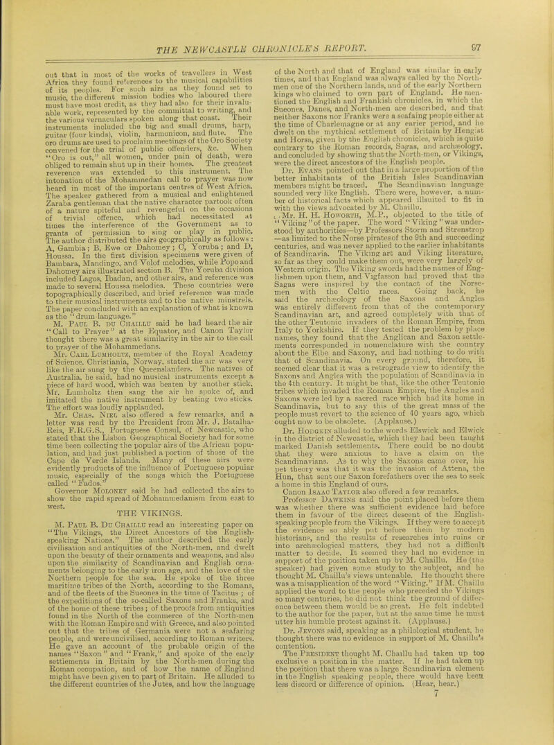 out that in most of the works of travellers in West Africa they foiuul referencod to the iim.siciil capabilities of its peonies. For suuh airs as they found yet to music, the ciiffereut mission bodies who labouiecl there must have most credit, ns they had also for their invalu- able work, represented by the coinniittal to writing, and the various vernaculars spoken along that coast. Iheir instruments included the big and small drums, harp, guitar (four kinds), violin, harnionicon, and flute. ^ Ihe oro drums are used to proclaim meetings of the Oro Society convened for the trial of public offenders, &c. When Oro is out, all women, under pain of death, were obliged to remain shut up in their homes. The greatest reverence was extended to this instrument. Tlie intonation of the Mohammedan call to prayer was now lieard in most of the important centres of West Africa. The speaker gathered from a musical and enlightened Zaraba gentleman that the native character partook often of a nature spiteful and revengeful on the occasions of trivial offence, which had necessitated at times the interference of the Government as to grants of permission to sing or play in public. The author distributed the airs geographically as follows : A, Gambia; B, Ewe or Dahomey ; 0, Yoruba; and D, Houssa. In the first division specimens were given of Bambara, Mandingo, and Volof melodies, while Popoand Dahomey airs illustrated section B. The Yoruba division included Lagos, Ibadan, and other airs, and reference was made to several Houssa melodies. These countries were topographically described, and brief reference was made to their musical instruments and to the native minstrels. The paper concluded with an explanation of what is known as the drum-language. M. Paul B. du Chaillu said he had heard the air Call to Prayer at the Equator, and Canon Taylor thought there was a great similarity in the air to the call to prayer of the Mohammedans. Mr. Gael LuMHOLTZ, member of the Royal Academy of Science. Christiania, Norway, stated the air was very like the air sung by the Queenslanders. The natives of Australia, he said, had no musical instruments except a piece of hard wood, which was beaten by another stick. Mr. Lumholtz then sang the air he spoke of, and imitated the native instrument by beating two sticks. The effort was loudly applauded. Mr. Chas. Niel also offered a few remarks, and a letter was read by the President from Mr. J. I3atalha- Reis, F.R.G.S., Portuguese Consul, of Newcastle, who stated that the Lisbon Geographical Society had for some time been collecting the popular airs of the African popu- lation, and had just published a portion of those of the Cape de Verde Islands. Many of these airs were evidently products of the influence of Portuguese popular music, especially of the songs which the Portuguese called Fados. Governor Moloney said he had collected the airs to show the rapid spread of Mohammedanism from east to west. THE VIKINGS. M. Paul B. Du Chaillu read an interesting paper on The Vikings, the Direct Ancestors of the English- speaking Nations. The author described the early civiHsation and antiquities of the North-men. and dwelt upon the beauty of their ornaments and weapons, and also upon the similarity of Scandinavian and English orna- ments belonging to the early iron age, and the love of the Northern people for the sea. He spoke of the three maritime tribes of the North, according to the Romans, and of the fleets of the Sueones in the time of Tacitus ; of the expeditions of the so-called Saxons and Franks, and of the home of these tribes; of the proofs from antiquities found in the North of the commerce of the North-men with the Roman Empire and with Greece, and also pointed out that the tribes of Germania were not a seafaring people, and were uncivilised, according to Roman writers. He gave an account of the probable origin of the names Saxon and Frank, and spoke of the early settlements in Britain by the North-men during the Roman occupation, and of how the name of England might have been given to part of Britain. He alluded to the different countries of the Jutes, and how the language of the North and that of England was similar in eaily times, and that England was always called by the North- men one of the Northern lands, and of the early Northern kings who claimed to own part of England. Ho men- tioned the English and Frankish chronicles, in which the Sueones, Danes, and North-men are described, and that neither Saxons nor Franks were a seafaing people either at the time of Charlemagne or at any earier period, and he dwelt on the mytiiical settlement of Britain by Hengist and Ilorsu, given by the English chronicles, which is quite contrary to the Roman records. Sagas, and archaiology, and conclud(.'d by showing that the North-men, or Vikings, were the direct ancestois of tlio JCnglisli jjeople. Dr. Evans ijointed out that in a large proijortion of the better inhabitants of the British Isles Scandinavian members might be traced. The Scandinavian language sounded very like English. There were, however, a num- ber of historical facts which appeared illsuited to fit in with the views advocated by M. Chaillu. t.Mr. H. H. HowoRTH, M.P., objected to the title of '* Viking  of the paper. The word Viking  was under- stood by authorities—by Professors Storm and Strenstrop —as limited to the Norse piratesof the 9th and succeeding centuries, and was never applied to the earlier inhabitants of Scandinavia. The Viking art and Viking literature, so far as they could make them out, were very largely of Western origin. The Viking swords had the names of Eng- lishmen upon tliem, and Vigfasson had proved that the Sagas were inspired by the contact of the Norse- men with the Celtic races. Going back, he said the archaeology of the Saxons and Angles was entirely different from that of the contemporary Scandinavian art, and agreed completely with that of the other Teutonic invaders of the Roman Empire, from Italy to Yorkshire. If they tested the problem by place names, they found that the Anglican and Saxon settle- ments corresponded in nomenclature with the country about the Elbe and Saxony, and had nothing to do with that of Scandinavia. On every ground, therefore, it seemed clear that it was a retrograde view to identifj' the Saxons and Angles with the population of Scandinavia in the 4-th century. It might be that, like the other Teutonic tribes which invaded the Roman Empire, the Angles and Saxons were led by a sacred race which had its home in Scandinavia, but to say this of the great mass of the people nmst revert to the science of 40 years ago, which ought now to be obsolete. (Applause.) Dr. HoBGKiN alluded to the words Elswick and Elwick in the district of Newcastle, which they had been taught marked Danish settlements. There could be no doubt that they were anxious to have a claim on the Scandinavians. As to why the Saxons came over, his pet theory was that it was the invasion of Attena, the Hun, that sent our Saxon forefathers over the sea to seek a home in this England of ours. Canon Isaac Taylob also offered a few remarks. Professor Dawkins said the point placed before them was whether there was sufficient evidence laid before them in favour of the direct descent of the English- speaking people from the Vikings. If the}'' were to accept the evidence so ably put before them by modern historians, and the results of researches into ruins or into archseological matters, they had not a difficult matter to decide. It seemed they had no evidence in support of the position taken up by M. Chaillu. He (the speaker) had given some study to the subject, and he thought M. Chaillu's views untenable. He thought there was a misapplication of the word Viking. IfM. Chaillu applied the word to the people who preceded the Vikings so many centuries, he did not think the ground of dilfcr- ence between them would be so great. He felt indebted to the author for the paper, but at the same time he mut;t utter his humble protest against it. (Applause.) Dr. Jevons said, speaking as a philological student, he thought there was no evidence in support of M. Chaillu's contenticm. The President thought M. Chaillu had taken up too exclusive a position in the matter. If he had taken up the position that there was a large Scrmdinavion element in the Engli^'h speaking people, there would have lenu less discord or difference of opinion. (Hear, hear.)