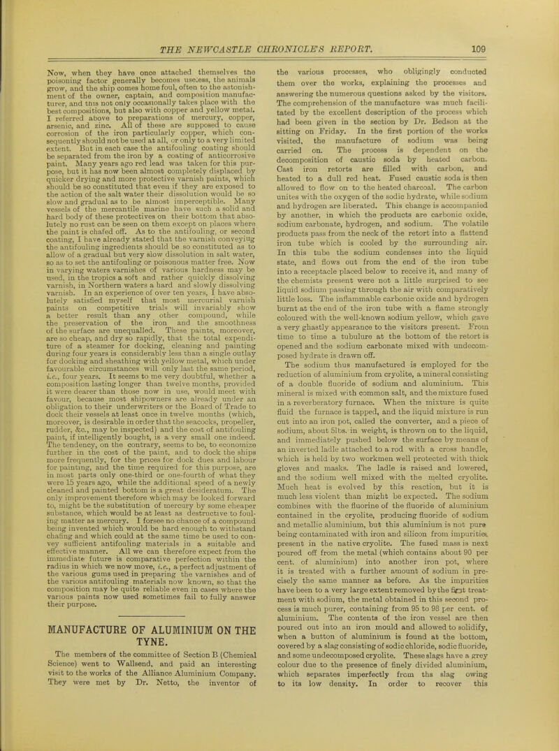Now, when they have once attached themselves the poisoning factor generally becomes uaeiess, the animals grow, and the ship comes home foul, often to the astonish- ment of the owner, captain, and composition nianufao- turer, and tnis not only occasionally takes place with the best compositions, but also with copper and yellow metal. I referred above to preparations of mercury, copper, arsenic, and zinc. All of these are supposed to cause corrosion of the iron particularly copper, which con- sequently should not be used at all, or only to a very limited extent. But in each case the antifouling coating should be separated from the iron by a coating of anticorrosive paint. Many years ago red lead was taken for this pur- pose, but it has now been almost completely displaced by quicker drying and more protective varnish paints, which snould be so constituted that even if they are exposed to the action of the salt water their dissolution would be so slow and gradual as to be almost imperceptible. Many vessels of the mercantile marine have such a solid and hard body of these protectives on their bottom that abso- lutely no rust can be seen on them except on places where the paint is chafed off. As to the antifouling, or second coating, I have already stated that the varnish conveyiug the antifouling ingredients should be so constituted as to allow of a gradual but very slow dissolution in salt water, so as to set the antifouling or poisonous matter free. Now in varying waters varnishes of various hardness may be used, in the tropics a soft and rather quickly dissolving varnish, in Northern waters a hard and slowly dissolving varnish. In an experience of over ten years, I have abso- lutely satisfied myself that most mercurial varnish paints on competitive trials will invariably show a better result than any other compound, while the preservation of the iron and the smoothness of the surface are unequalled. These paints, moreover, are so cheap, and dry so rapidly, that the total expendi- ture of a steamer for docking, cleaning and painting during four years is considerably less than a single outlay for docking and sheathing with yellow metal, which under favourable circumstances will only last the same period, i.e., four years. It seems to me very doubtful, whether a composition lasting longer than twelve months, provided it were dearer than those now in use, would meet with favour, because most shipowners are already under an obligation to their underwriters or the Board of Trade to dock their vessels at least once in twelve months (which, moreover, is desirable in order that the seacocks, propeller, rudder, &c., may be inspected) and the cost of antifouling paint, if intelligently bought, is a very small one indeed. The tendency, on the contrary, seems to be, to economize fiirther in the cost of the paint, and to dock the ships more frequently, for the prices for dock dues and labour for painting, and the time required for this purpose, are in most parts only one-third or one-fourth of what they were 15 years ago, while the additional speed of a newly cleaned and painted bottom is a great desideratum. The only improvement therefore which may be looked forward to, might be the substituticm of mercury by some cheaper substance, which would be at least as destructive to foul- ing matter as mercury. I forsee no chance of a compound being invented which would be hard enough to withstand chafing and which could at the same time be used to con- vey suflBcient antifouling materials in a suitable and effective manner. All we can therefore expect from the immediate future is comparative perfection within the radius in which we now move, i.e., a perfect adjustment of the various gums used in preparing the varnishes and of the various antifouling materials now known, so that the composition may be quite reliable even in cases where the various paints now used sometimes fail to fully answer their purpose. MANUFACTURE OF ALUMINIUM ON THE TYNE. The members of the committee of Section B (Chemical Science) went to Wallsend, and paid an interesting visit to the works of the Alliance Aluminium Company. They were met by Dr. Netto, the inventor of the various processes, who obligingly conducted them over the works, explaining the processes and answering the numerous questions asked by the visitors. The comprehension of the manufacture was much facili- tated by the excellent description of the process which had been given in the section by Dr. Bedson at the sitting on Friday. In the first portion of the works visited, the manufacture of sodium was being carried on. The process is dependent on the decomposition of caustic soda by heated carbon. Cast iron retorts are filled with carbon, and heated to a dull red heat. Fused caustic soda is then allowed to flow on to the heated charcoal. The carbon unites with the oxygen of the sodic hydrate, while sodium and hydrogen are liberated. This change is accompanied by another, in which the products are carbonic oxide, sodium carbonate, hydrogen, and sodium. The volatile products pass from the neck of the retort into a flattend iron tube which is cooled by the surrounding air. In this tube the sodium condenses into the liquid state, and flows out from the end of the iron tube into a receptacle placed below to receive it, and many of the chemists present were not a little surprised to see liquid sodium passing through the air with comparatively little loss. The inflammable carbonic oxide and hydrogen burnt at the end of the iron tube with a flame strongly coloured with the well-known sodium yellow, which gave a very ghastly appearance to the visitors present. From time to time a tubulure at the bottom of the retort is opened and the sodium carbonate mixed with undecom- posed hydrate is drawn off. The sodium thus manufactured is employed for the reduction of aluminium from cryolite, a mineral consisting of a double fluoride of sodium and aluminium. This mineral is mixed with common salt, and the mixture fused in a reverberatory furnace. When the mixture is quite fluid the furnace is tapped, and the liquid mixture is run out into an iron pot, called the converter, and a piece of sodium, about 51bs. in weight, is thrown on to the liquid, and immediately pushed below the surface by means of an inverted ladle attached to a rod with a cross handle, which is held by two workmen well protected with thick gloves and masks. The ladle is raised and lowered, and the sodium well mixed with the melted cryolite. Much heat is evolved by this reaction, hut it is much less violent than might be expected. The sodium combines with the fluorine of the fluoride of aluminium contained in the cryolite, producing fluoride of sodium and metallic aluminium, but this aluminium is not pure* being contaminated with iron and silicon from impuritie*. present in the native cryolite. The fused mass is next poured off from the metal (which contains about 90 per cent, of aluminium) into another iron pot, where it is treated with a further amount of sodium in pre- cisely the same manner as before. As the impurities have been to a very large extent removed by the fiot treat- ment with sodium, the metal obtained in this second pro- cess is much purer, containing from 95 to 98 per cent, of aluminium. The contents of the iron vessel are then poured out into an iron mould and allowed to solidify, when a button of aluminium is found at the bottom, covered by a slag consisting of sodic chloride, sodic fluoride, and some undecomposed cryolite. These slags have a grey colour due to the presence of finely divided aluminium, which separates imperfectly from ths slag owing to its low density. In order to recover this