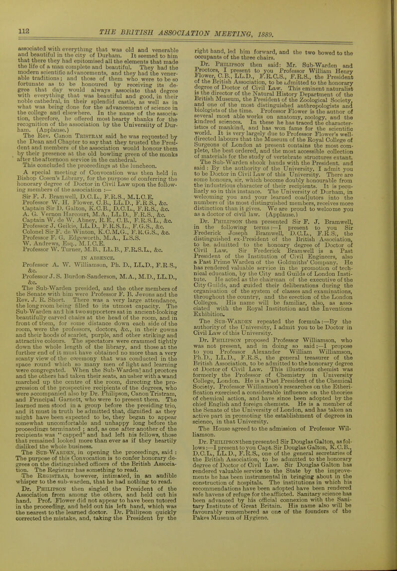 associated with everything that was old and venerable and beautiful in the city of Durham. It seemed to him that there they had epitomised ail the elements that made the life of a man complete and beautiful. They had the modern scientific advancements, and they had the vener- able traditions; and those of them who were to be so fortunate as to be honoured by receiving its de- gree that day would always associate that degree with everything that was beautiful and good, in their noble cathedral, in their splendid castle, as well as in what was being done for the advancement of science in the college and elsewhere. In the name of the associa- tion, therefore, he offered most hearty thanks for the recognition of the association by the Universiity of Dur- ham. (Applause.) The Rev. Canon Tristram said he was requested by the Dean and Chapter to say that they trusted the Presi- dent and members of the association would honour them by their presence at the old bowling green of the monks after the afternoon service in the cathedral. This concluded the proceedings at the luncheon. A special meeting of Convocation was then held in Bishop Cosen's Library, for the purpose of conferring the honorary degree of Doctor in Civil Law upon the follow- ing members of the association :— Sir F. J. Bramwell, D.C.L., T.R.S., M.LO.E. Professor W. H. Flower. O.B., LL.D., F.R.S., &c. Captain Sir D. Galton, K.C.B., D.O.L., F.R.S., &c. A. G. Vernon Harcourt, M.A., LL.D., F.R.S., &c. Captain W. de W. Abney, R.E., C.B., F.R.S.L., &c. Professor J. Geikie, LL.D., F.R.S.L., F.G.S., &c. Colonel Sir F. de Winton, K.C.M.G.. F.R.G.S., &c. Professor F. G. Edgeworth, M.A., L.S.S. W. Andrews, Esq., M.I.C.E. Professor W. Turner, M.B., LL.B., F.R,S.L., &c. IN ABSENCE. Professor A. W. Williamson, Ph. D., LL.D., F.R.S., &c. Professor J. S. Burdon-Sanderson, M.A., M.D., LL.D., &c. The Sub-Warden presided, and the other members of the Senate with him were Professor F. B. Jevons and the Rev. J. R. Short. There was a very large attendance, the long room being filled to its utmost capacity. The Sub-Warden and his two supporters satin ancient-looking beautifully carved chairs at the head of the room, and in front of them, for some distance down each side of the room, were the professors, doctors, &c., in their gowns and their hoods of scarlet, purple, and other striking and attractive colours. The spectators were crammed tightly down the whole length of the library, and those at the further end of it must have obtained no more than a very scanty view of the careinony that was conducted in the space round which so many men of light and learning were congregated. When the Sub-Warden | and proctors and the others had taken their seats, an usher with a wand marched up the centre of the room, directing the pro- gression of the prospective recipients of the degrees, who were accompanied also by Dr. Philipson, Canon Tristram, and Principal Garnett, who were to present them. The learned men stood in a group before the presiding trio, and it must in truth be admitted that, dienified as they might have been expected to be, they began to appear somewhat uncomfortable and unhappy long before the proceedings terminated ; and, as one after another of the recipients was capped and had left his fellows, those that remained looked more than ever as if they heartily disliked the whole business. The Sub-Warden, in opening: the proceedings, said : The purpose of this Convocation is to confer honorary de- grees on the distinguished officers of the British Associa- tion. The Registrar has something to read. The Registrar, however, intimated, in an audible whisper to the sub-warden, that he had nothing to read. Dr. Philipson then singled the President of the Association from among the others, and held out his hand. Prof. Flower did not appear to have been tutored in the proceeding, and held out his left hand, which was the nearest to the learned doctor. Dr. Philipson quickly corrected the mistake, and, taking the President by the right hand, led him forward, and the two bowed to the occupants of the three chairs. Dr. Philipson then said: Mr. Sub-Warden and Proctors, I present to you Professor William Henry Illowe^ O.B., LL.D., F.R.C.S., F.R.S., the President of the British Association, to be admitted to the honorary degree of Doctor of Civil Law. This eminent naturalist K the director of the Natural History Department of the British Museum, the President of the Zoological Society, and one of the most distinguished anthropologists and biologists of the time. Professor Flower is the author of several most able works on anatomy, zoology, and the kindred sciences. In these he has traced the character- istics of mankind, and has won fame for the scientitic world. It is very largely due to Professor Flower's well- directed labours that the Museum of the Royal College of Surgeons of London at present contains the most com- plete, the best ordered, and the most accessible collection of materials for the study of vertebrate structures extant. The Sub-Warden shook bands with the President, and said : By the authority of the University, I admit you to be Doctor in Civil Law of this University. There are some honours, sir, which become doubly honourable from the industrious character of their recipients. It is pecu- liarly so in this instance. The University of Durham, in welcoming you and your learned coadjutors into the nunabers of its most distinguished members, receives more distinction than it gives. We are proud to welcome you as a doctor of civil law. (Applause.) Dr. Philipson then presented Sir F. J. Bramwell, in the following terms:—I present to you Sir Frederick Joseph Bramwell, D.C.L., F.R.S., the distinguished ex-President of the British Association, to be admitted to the honoary degree of Doctor of Civil Law. Sir Frederick Bramwell is a Past President of the Institution of Civil Engineers, also a Past Prime Warden of the Goldmiths' Company. He has rendered valuable service in the promotion of tech- nical education, by the City and Guilds of London Insti- tute. He acted as the chairman of the executive of the City Guilds, and euided their deliberations during the organisation of the system of classes and examinations, throughout the country, and the erection of the London Colleges. His name will be familiar, also, as asso' ciated with the Royal Institution and the Inventions Exhibition. Tjbe Sub-Warden repeated the formula:—By the authority of the University, I admit you to be Doctor in Civil Law of this University. Dr. Philipson proposed Professor Williamson, who was not present, and in doing so said:—I propose to you Professor Alexander William Williamson, Ph.D., LL.D., F=R.S., the general treasurer of the British Association, to be admitted to the honorary degree of Doctor of Civil Law. This illustrious chemist was formerly the Professor of Chemistry in University College, London. He is a Past President of the Chemical Society. Professor Williamson's researches on the Etheri- fication exercised a considerable influence on the theories of chemical action, and have since been adopted by the chief English and foreign chemists. He is a member of the Senate of the University of London, and has taken an active part in promoting the establishment of degrees in science, in that University. The House agreed to the admission of Professor Wil- liamson. Dr. PniLiPSONthenpresented Sir Douglas Galton, as fol- lows :—I present to you Capt. Sir Douglas Galton, K.C.B., D.C.L., LL.D., F.R.S., one of the general secretaries of the British Association, to be admitted to the honorary degree of Doctor of Civil Law. Sir Douglas Galton has rendered valuable service to the State by the improve- ments he has been instrumental in bringing about m the construction of hospitals. The institutions in which his recommendations have been adopted have been rendered safe havens of refuge for the afflicted. Sanitary science haa been advanced by his official connexion with the Sani- tary Institute of Great Britain. His name also will be favourably remembered as one of the founders of the Pakes Museum of Hygiene.
